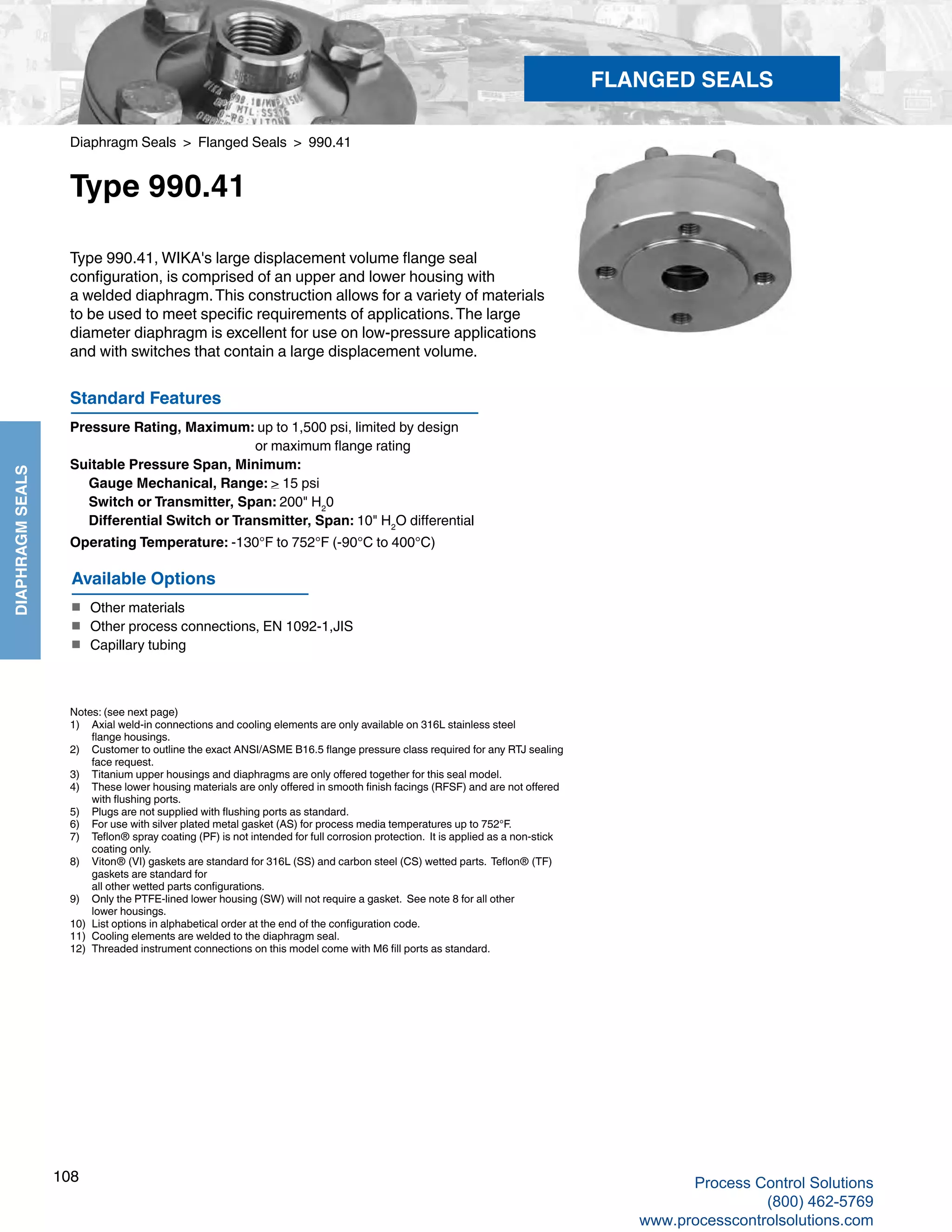 108
DIAPHRAGMSEALS
Diaphragm Seals > Flanged Seals > 990.41
Type 990.41
Type 990.41Standard Features
Pressure Rating, Maximum: up to 1,500 psi, limited by design 				
or maximum flange rating
Suitable Pressure Span, Minimum: 	
Gauge Mechanical, Range: > 15 psi 	
Switch or Transmitter, Span: 200" H2
0
	 Differential Switch or Transmitter, Span: 10" H2
O differential
Operating Temperature: -130°F to 752°F (-90°C to 400°C)
Type 990.41, WIKA's large displacement volume flange seal
configuration, is comprised of an upper and lower housing with
a welded diaphragm.This construction allows for a variety of materials
to be used to meet specific requirements of applications.The large
diameter diaphragm is excellent for use on low-pressure applications
and with switches that contain a large displacement volume.
Notes: (see next page)
1) 	 Axial weld-in connections and cooling elements are only available on 316L stainless steel 	
flange housings.
2) 	 Customer to outline the exact ANSI/ASME B16.5 flange pressure class required for any RTJ sealing	
face request.
3) 	 Titanium upper housings and diaphragms are only offered together for this seal model.
4) 	 These lower housing materials are only offered in smooth finish facings (RFSF) and are not offered 	
with flushing ports.
5) 	 Plugs are not supplied with flushing ports as standard.
6) 	 For use with silver plated metal gasket (AS) for process media temperatures up to 752°F.
7) 	 Teflon® spray coating (PF) is not intended for full corrosion protection. It is applied as a non-stick	
coating only.
8) 	 Viton® (VI) gaskets are standard for 316L (SS) and carbon steel (CS) wetted parts. Teflon® (TF)	
gaskets are standard for 		
all other wetted parts configurations.
9) 	 Only the PTFE-lined lower housing (SW) will not require a gasket. See note 8 for all other	
lower housings.
10) 	 List options in alphabetical order at the end of the configuration code.
11) 	 Cooling elements are welded to the diaphragm seal.
12)	 Threaded instrument connections on this model come with M6 fill ports as standard.
Available Options
■	 Other materials
■	 Other process connections, EN 1092-1,JIS
■	 Capillary tubing
FLANGED SEALS
Process Control Solutions
(800) 462-5769
www.processcontrolsolutions.com
 