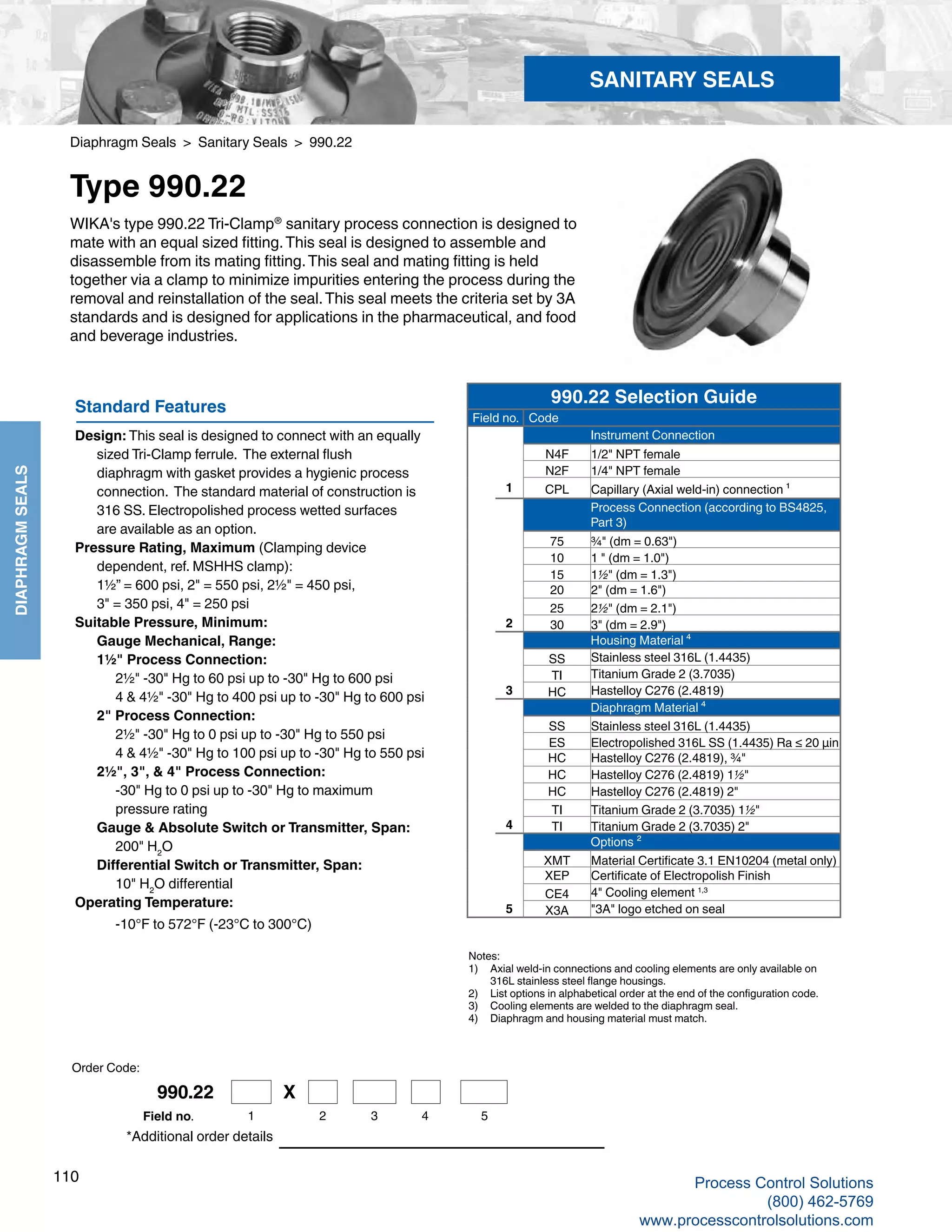 110
DIAPHRAGMSEALS
Diaphragm Seals > Sanitary Seals > 990.22
Type 990.22
*Additional order details
WIKA's type 990.22 Tri-Clamp®
sanitary process connection is designed to
mate with an equal sized fitting.This seal is designed to assemble and
disassemble from its mating fitting.This seal and mating fitting is held
together via a clamp to minimize impurities entering the process during the
removal and reinstallation of the seal.This seal meets the criteria set by 3A
standards and is designed for applications in the pharmaceutical, and food
and beverage industries.
Notes:
1) 	 Axial weld-in connections and cooling elements are only available on	
316L stainless steel flange housings.
2)	 List options in alphabetical order at the end of the configuration code.
3)	 Cooling elements are welded to the diaphragm seal.
4)	 Diaphragm and housing material must match.
Standard Features
Design: This seal is designed to connect with an equally 	
sized Tri-Clamp ferrule. The external flush 	
diaphragm with gasket provides a hygienic process 	
connection. The standard material of construction is 	
316 SS. Electropolished process wetted surfaces 			
are available as an option.
Pressure Rating, Maximum (Clamping device 	
dependent, ref. MSHHS clamp):	
1½” = 600 psi, 2" = 550 psi, 2½" = 450 psi, 	
3" = 350 psi, 4" = 250 psi
Suitable Pressure, Minimum: 	
Gauge Mechanical, Range: 	
1½" Process Connection:	
2½" -30" Hg to 60 psi up to -30" Hg to 600 psi
	 4 & 4½" -30" Hg to 400 psi up to -30" Hg to 600 psi	
2" Process Connection:	
2½" -30" Hg to 0 psi up to -30" Hg to 550 psi	
4 & 4½" -30" Hg to 100 psi up to -30" Hg to 550 psi	
2½", 3", & 4" Process Connection:	
-30" Hg to 0 psi up to -30" Hg to maximum		
pressure rating	
Gauge & Absolute Switch or Transmitter, Span: 		
200" H2
O	
Differential Switch or Transmitter, Span:
		 10" H2
O differential
Operating Temperature: 		
-10°F to 572°F (-23°C to 300°C)
SANITARY SEALS
Order Code:
990.22 Selection Guide
Field no. Code
Instrument Connection
N4F 1/2" NPT female
N2F 1/4" NPT female
1 CPL Capillary (Axial weld-in) connection ¹
Process Connection (according to BS4825,
Part 3)
75 ¾" (dm = 0.63")
10 1 " (dm = 1.0")
15 1½" (dm = 1.3")
20 2" (dm = 1.6")
25 2½" (dm = 2.1")
2 30 3" (dm = 2.9")
Housing Material ⁴
SS Stainless steel 316L (1.4435)
TI Titanium Grade 2 (3.7035)
3 HC Hastelloy C276 (2.4819)
Diaphragm Material ⁴
SS Stainless steel 316L (1.4435)
ES Electropolished 316L SS (1.4435) Ra ≤ 20 µin
HC Hastelloy C276 (2.4819), ¾"
HC Hastelloy C276 (2.4819) 1½"
HC Hastelloy C276 (2.4819) 2"
TI Titanium Grade 2 (3.7035) 1½"
4 TI Titanium Grade 2 (3.7035) 2"
Options ²
XMT Material Certificate 3.1 EN10204 (metal only)
XEP Certificate of Electropolish Finish
CE4 4" Cooling element 1,3
5 X3A "3A" logo etched on seal
990.22 X
1 2 3 4 5Field no.
Process Control Solutions
(800) 462-5769
www.processcontrolsolutions.com
 