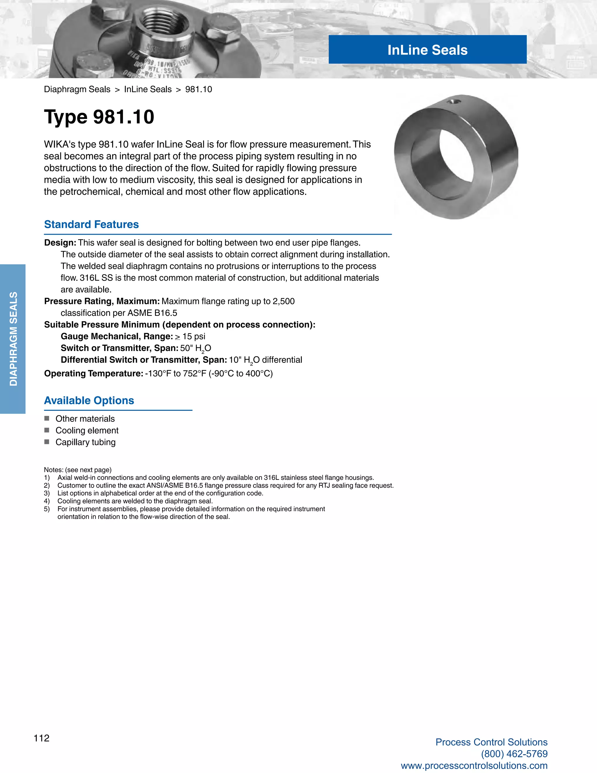 112
DIAPHRAGMSEALS
Diaphragm Seals > InLine Seals > 981.10
Type 981.10
Standard Features
Design: This wafer seal is designed for bolting between two end user pipe flanges. 	
The outside diameter of the seal assists to obtain correct alignment during installation. 	
The welded seal diaphragm contains no protrusions or interruptions to the process 		
flow. 316L SS is the most common material of construction, but additional materials 		
are available.
Pressure Rating, Maximum: Maximum flange rating up to 2,500
	 classification per ASME B16.5
Suitable Pressure Minimum (dependent on process connection): 	
Gauge Mechanical, Range: > 15 psi	
Switch or Transmitter, Span: 50" H2
O
	 Differential Switch or Transmitter, Span: 10" H2
O differential
Operating Temperature: -130°F to 752°F (-90°C to 400°C)
WIKA's type 981.10 wafer InLine Seal is for flow pressure measurement.This
seal becomes an integral part of the process piping system resulting in no
obstructions to the direction of the flow. Suited for rapidly flowing pressure
media with low to medium viscosity, this seal is designed for applications in
the petrochemical, chemical and most other flow applications.
Notes: (see next page)
1) 	 Axial weld-in connections and cooling elements are only available on 316L stainless steel flange housings.
2) 	 Customer to outline the exact ANSI/ASME B16.5 flange pressure class required for any RTJ sealing face request.
3)	 List options in alphabetical order at the end of the configuration code.
4) 	 Cooling elements are welded to the diaphragm seal.
5)	 For instrument assemblies, please provide detailed information on the required instrument	
orientation in relation to the flow-wise direction of the seal.
Available Options
■	 Other materials
■	 Cooling element
■	 Capillary tubing
InLine Seals
Process Control Solutions
(800) 462-5769
www.processcontrolsolutions.com
 