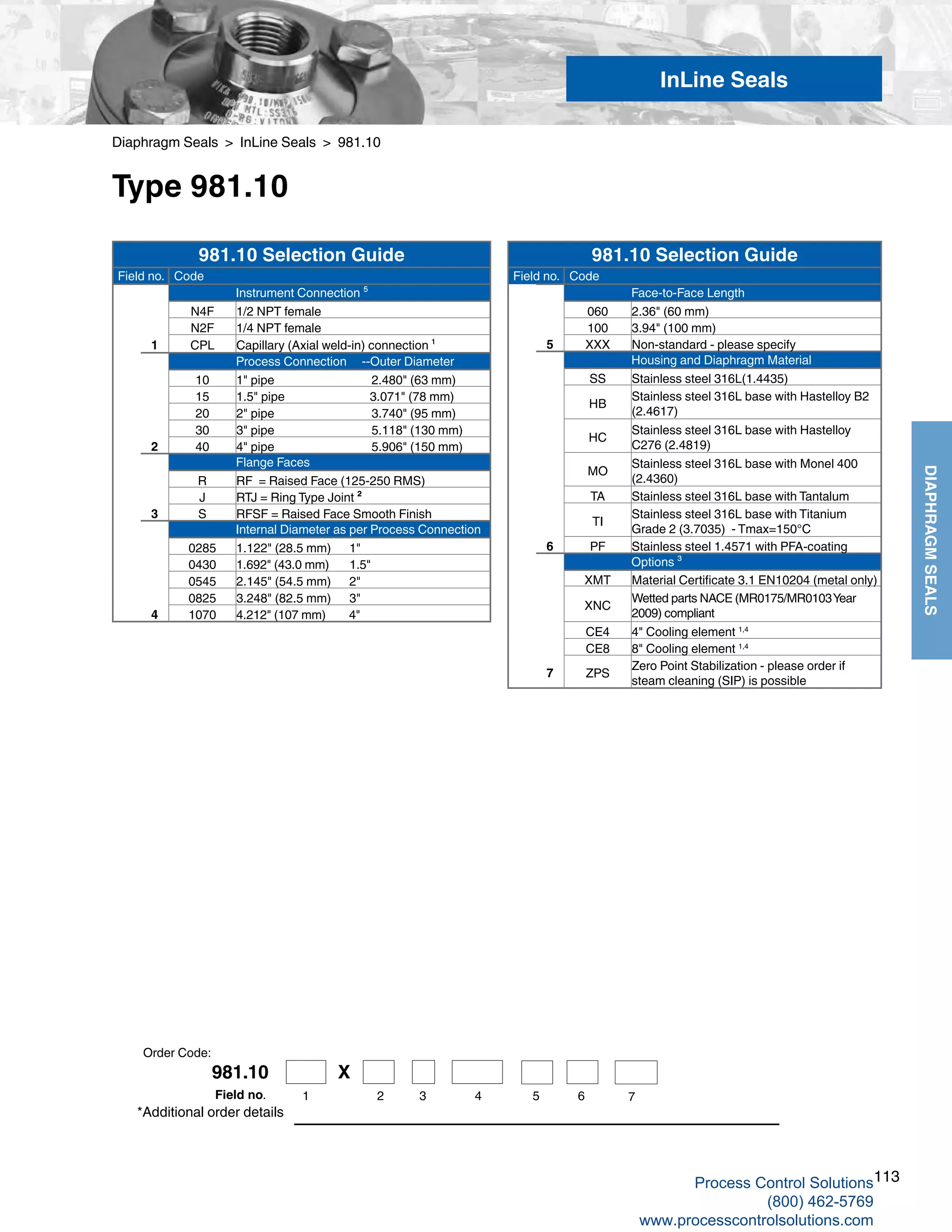 113
DIAPHRAGMSEALS
981.10 X
1 2 3 4 5 6 7Field no.
Diaphragm Seals > InLine Seals > 981.10
Type 981.10
*Additional order details
InLine Seals
Order Code:
981.10 Selection Guide
Field no. Code
Instrument Connection ⁵
N4F 1/2 NPT female
N2F 1/4 NPT female
1 CPL Capillary (Axial weld-in) connection ¹
Process Connection --Outer Diameter
10 1" pipe 2.480" (63 mm)
15 1.5" pipe 3.071" (78 mm)
20 2" pipe 3.740" (95 mm)
30 3" pipe 5.118" (130 mm)
2 40 4" pipe 5.906" (150 mm)
Flange Faces
R RF = Raised Face (125-250 RMS)
J RTJ = Ring Type Joint ²
3 S RFSF = Raised Face Smooth Finish
Internal Diameter as per Process Connection
0285 1.122" (28.5 mm) 1"
0430 1.692" (43.0 mm) 1.5"
0545 2.145" (54.5 mm) 2"
0825 3.248" (82.5 mm) 3"
4 1070 4.212" (107 mm) 4"
981.10 Selection Guide
Field no. Code
Face-to-Face Length
060 2.36" (60 mm)
100 3.94" (100 mm)
5 XXX Non-standard - please specify
Housing and Diaphragm Material
SS Stainless steel 316L(1.4435)
HB
Stainless steel 316L base with Hastelloy B2
(2.4617)
HC
Stainless steel 316L base with Hastelloy
C276 (2.4819)
MO
Stainless steel 316L base with Monel 400
(2.4360)
TA Stainless steel 316L base with Tantalum
TI
Stainless steel 316L base with Titanium
Grade 2 (3.7035) - Tmax=150°C
6 PF Stainless steel 1.4571 with PFA-coating
Options ³
XMT Material Certificate 3.1 EN10204 (metal only)
XNC
Wetted parts NACE (MR0175/MR0103Year
2009) compliant
CE4 4" Cooling element 1,4
CE8 8" Cooling element 1,4
7 ZPS
Zero Point Stabilization - please order if
steam cleaning (SIP) is possible
Process Control Solutions
(800) 462-5769
www.processcontrolsolutions.com
 