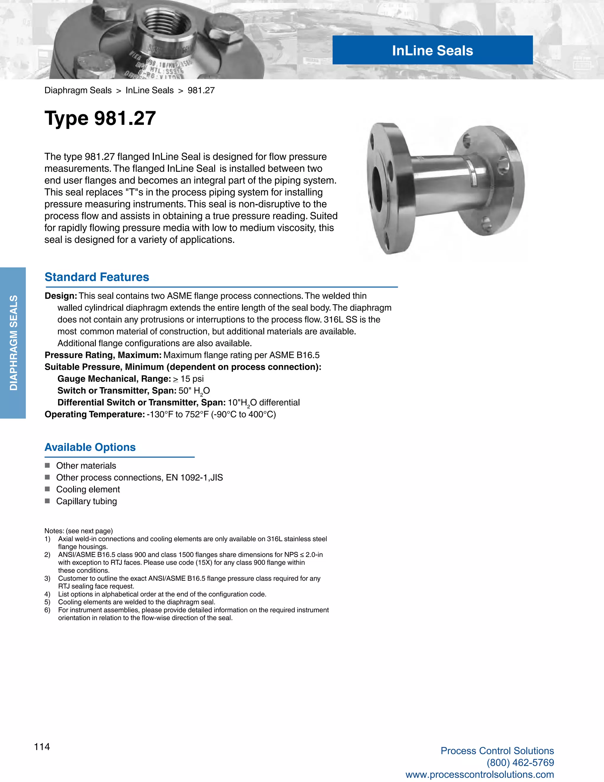 114
DIAPHRAGMSEALS
Diaphragm Seals > InLine Seals > 981.27
Type 981.27
Standard Features
Design: This seal contains two ASME flange process connections.The welded thin 	
walled cylindrical diaphragm extends the entire length of the seal body.The diaphragm 	
does not contain any protrusions or interruptions to the process flow. 316L SS is the 	
most 	common material of construction, but additional materials are available. 	
Additional flange configurations are also available.
Pressure Rating, Maximum: Maximum flange rating per ASME B16.5
Suitable Pressure, Minimum (dependent on process connection): 	
Gauge Mechanical, Range: > 15 psi	
Switch or Transmitter, Span: 50" H2
O
	 Differential Switch or Transmitter, Span: 10"H2
O differential
Operating Temperature: -130°F to 752°F (-90°C to 400°C)
The type 981.27 flanged InLine Seal is designed for flow pressure
measurements.The flanged InLine Seal is installed between two
end user flanges and becomes an integral part of the piping system.
This seal replaces "T"s in the process piping system for installing
pressure measuring instruments.This seal is non-disruptive to the
process flow and assists in obtaining a true pressure reading. Suited
for rapidly flowing pressure media with low to medium viscosity, this
seal is designed for a variety of applications.
Notes: (see next page)
1) 	 Axial weld-in connections and cooling elements are only available on 316L stainless steel	
flange housings.
2) 	 ANSI/ASME B16.5 class 900 and class 1500 flanges share dimensions for NPS ≤ 2.0-in 	
with exception to RTJ faces. Please use code (15X) for any class 900 flange within 	
these conditions.
3) 	 Customer to outline the exact ANSI/ASME B16.5 flange pressure class required for any	
RTJ sealing face request.
4) 	 List options in alphabetical order at the end of the configuration code.
5) 	 Cooling elements are welded to the diaphragm seal.
6)	 For instrument assemblies, please provide detailed information on the required instrument	
orientation in relation to the flow-wise direction of the seal.
Available Options
■	 Other materials
■	 Other process connections, EN 1092-1,JIS
■	 Cooling element
■	 Capillary tubing
InLine Seals
Process Control Solutions
(800) 462-5769
www.processcontrolsolutions.com
 