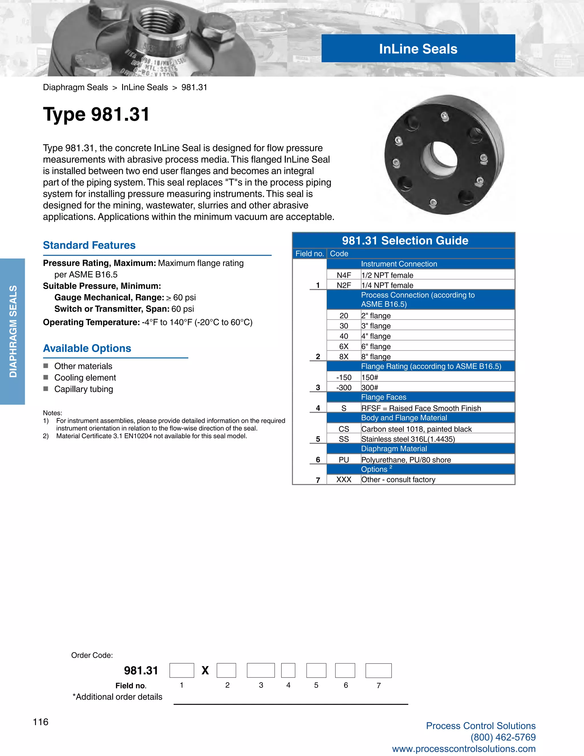 116
DIAPHRAGMSEALS
Diaphragm Seals > InLine Seals > 981.31
Type 981.31
Standard Features
Pressure Rating, Maximum: Maximum flange rating 		
	 per ASME B16.5
Suitable Pressure, Minimum: 	
Gauge Mechanical, Range: > 60 psi
	 Switch or Transmitter, Span: 60 psi
Operating Temperature: -4°F to 140°F (-20°C to 60°C)
Type 981.31, the concrete InLine Seal is designed for flow pressure
measurements with abrasive process media.This flanged InLine Seal
is installed between two end user flanges and becomes an integral
part of the piping system.This seal replaces "T"s in the process piping
system for installing pressure measuring instruments.This seal is
designed for the mining, wastewater, slurries and other abrasive
applications. Applications within the minimum vacuum are acceptable.
Notes:
1) 	 For instrument assemblies, please provide detailed information on the required 	
instrument orientation in relation to the flow-wise direction of the seal.
2)	 Material Certificate 3.1 EN10204 not available for this seal model.
*Additional order details
Available Options
■	 Other materials
■	 Cooling element
■	 Capillary tubing
InLine Seals
Order Code:
981.31 Selection Guide
Field no. Code
Instrument Connection
N4F 1/2 NPT female
1 N2F 1/4 NPT female
Process Connection (according to
ASME B16.5)
20 2" flange
30 3" flange
40 4" flange
6X 6" flange
2 8X 8" flange
Flange Rating (according to ASME B16.5)
-150 150#
3 -300 300#
Flange Faces
4 S RFSF = Raised Face Smooth Finish
Body and Flange Material
CS Carbon steel 1018, painted black
5 SS Stainless steel 316L(1.4435)
Diaphragm Material
6 PU Polyurethane, PU/80 shore
Options ²
7 XXX Other - consult factory
981.31 X
1 2 3 4 5 6 7Field no.
Process Control Solutions
(800) 462-5769
www.processcontrolsolutions.com
 