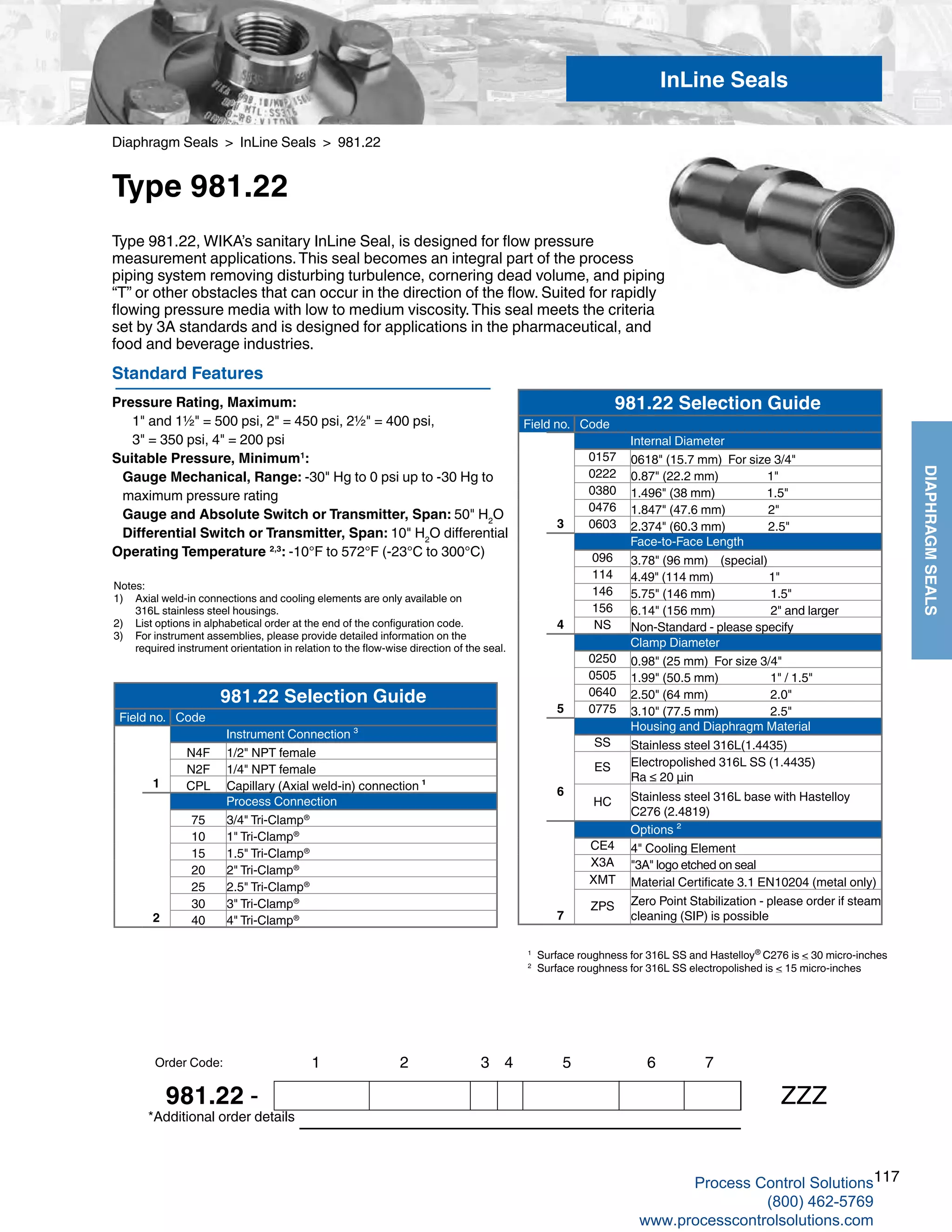 117
DIAPHRAGMSEALS
Diaphragm Seals > InLine Seals > 981.22
Type 981.22
Standard Features
Pressure Rating, Maximum: 	
1" and 1½" = 500 psi, 2" = 450 psi, 2½" = 400 psi,
	 3" = 350 psi, 4" = 200 psi
Suitable Pressure, Minimum1
:
Gauge Mechanical, Range: -30" Hg to 0 psi up to -30 Hg to 		
maximum pressure rating
Gauge and Absolute Switch or Transmitter, Span: 50" H2
O
Differential Switch or Transmitter, Span: 10" H2
O differential
Operating Temperature 2,3
: -10°F to 572°F (-23°C to 300°C)
Type 981.22, WIKA’s sanitary InLine Seal, is designed for flow pressure
measurement applications.This seal becomes an integral part of the process
piping system removing disturbing turbulence, cornering dead volume, and piping
“T” or other obstacles that can occur in the direction of the flow. Suited for rapidly
flowing pressure media with low to medium viscosity.This seal meets the criteria
set by 3A standards and is designed for applications in the pharmaceutical, and
food and beverage industries.
Notes:
1) 	 Axial weld-in connections and cooling elements are only available on 	
316L stainless steel housings.
2) 	 List options in alphabetical order at the end of the configuration code.
3)	 For instrument assemblies, please provide detailed information on the 	
required instrument orientation in relation to the flow-wise direction of the seal.
*Additional order details
InLine Seals
1 2 3 4 5 6 7
981.22 - ZZZ
Order Code:
981.22 Selection Guide
Field no. Code
Internal Diameter
0157 0618" (15.7 mm) For size 3/4"
0222 0.87" (22.2 mm) 1"
0380 1.496" (38 mm) 1.5"
0476 1.847" (47.6 mm) 2"
3 0603 2.374" (60.3 mm) 2.5"
Face-to-Face Length
096 3.78" (96 mm) (special)
114 4.49" (114 mm) 1"
146 5.75" (146 mm) 1.5"
156 6.14" (156 mm) 2" and larger
4 NS Non-Standard - please specify
Clamp Diameter
0250 0.98" (25 mm) For size 3/4"
0505 1.99" (50.5 mm) 1" / 1.5"
0640 2.50" (64 mm) 2.0"
5 0775 3.10" (77.5 mm) 2.5"
Housing and Diaphragm Material
SS Stainless steel 316L(1.4435)
ES Electropolished 316L SS (1.4435)
Ra ≤ 20 µin
6
HC Stainless steel 316L base with Hastelloy
C276 (2.4819)
Options ²
CE4 4" Cooling Element
X3A "3A" logo etched on seal
XMT Material Certificate 3.1 EN10204 (metal only)
7
ZPS Zero Point Stabilization - please order if steam
cleaning (SIP) is possible
1 	
Surface roughness for 316L SS and Hastelloy®
C276 is < 30 micro-inches
2 	
Surface roughness for 316L SS electropolished is < 15 micro-inches
981.22 Selection Guide
Field no. Code
Instrument Connection ³
N4F 1/2" NPT female
N2F 1/4" NPT female
1 CPL Capillary (Axial weld-in) connection ¹
Process Connection
75 3/4" Tri-Clamp®
10 1" Tri-Clamp®
15 1.5" Tri-Clamp®
20 2" Tri-Clamp®
25 2.5" Tri-Clamp®
30 3" Tri-Clamp®
2 40 4" Tri-Clamp®
Process Control Solutions
(800) 462-5769
www.processcontrolsolutions.com
 