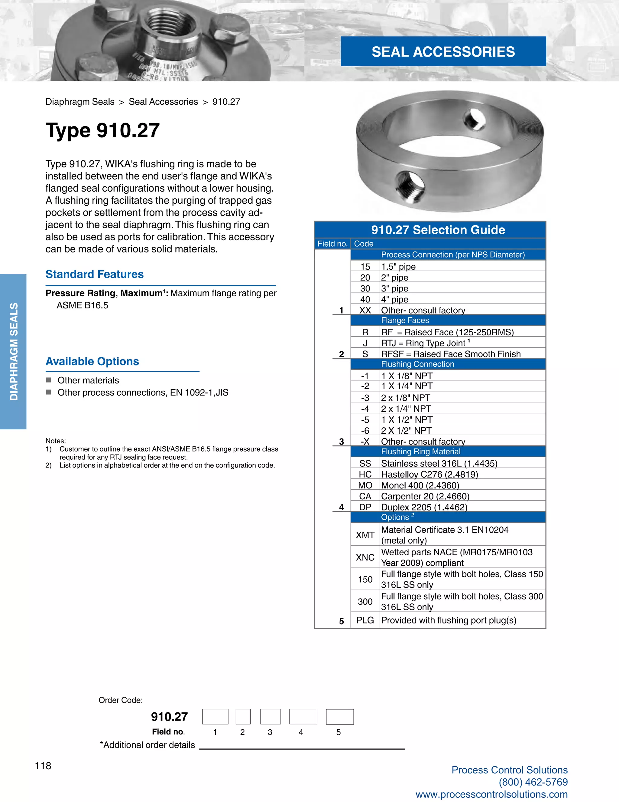 118
DIAPHRAGMSEALS
Notes:
1) 	 Customer to outline the exact ANSI/ASME B16.5 flange pressure class 	
required for any RTJ sealing face request.
2) 	 List options in alphabetical order at the end on the configuration code.
Diaphragm Seals > Seal Accessories > 910.27
Type 910.27
Standard Features
Pressure Rating, Maximum1
: Maximum flange rating per 	
ASME B16.5
Type 910.27, WIKA's flushing ring is made to be
installed between the end user's flange and WIKA's
flanged seal configurations without a lower housing.
A flushing ring facilitates the purging of trapped gas
pockets or settlement from the process cavity ad-
jacent to the seal diaphragm.This flushing ring can
also be used as ports for calibration.This accessory
can be made of various solid materials.
*Additional order details
Available Options
■	 Other materials
■	 Other process connections, EN 1092-1,JIS
SEAL ACCESSORIES
910.27 Selection Guide
Field no. Code
Process Connection (per NPS Diameter)
15 1.5" pipe
20 2" pipe
30 3" pipe
40 4" pipe
1 XX Other- consult factory
Flange Faces
R RF = Raised Face (125-250RMS)
J RTJ = Ring Type Joint ¹
2 S RFSF = Raised Face Smooth Finish
Flushing Connection
-1 1 X 1/8" NPT
-2 1 X 1/4" NPT
-3 2 x 1/8" NPT
-4 2 x 1/4" NPT
-5 1 X 1/2" NPT
-6 2 X 1/2" NPT
3 -X Other- consult factory
Flushing Ring Material
SS Stainless steel 316L (1.4435)
HC Hastelloy C276 (2.4819)
MO Monel 400 (2.4360)
CA Carpenter 20 (2.4660)
4 DP Duplex 2205 (1.4462)
Options ²
XMT
Material Certificate 3.1 EN10204
(metal only)
XNC
Wetted parts NACE (MR0175/MR0103
Year 2009) compliant
150
Full flange style with bolt holes, Class 150
316L SS only
300
Full flange style with bolt holes, Class 300
316L SS only
5 PLG Provided with flushing port plug(s)
Order Code:
910.27
1 2 3 4 5Field no.
Process Control Solutions
(800) 462-5769
www.processcontrolsolutions.com
 