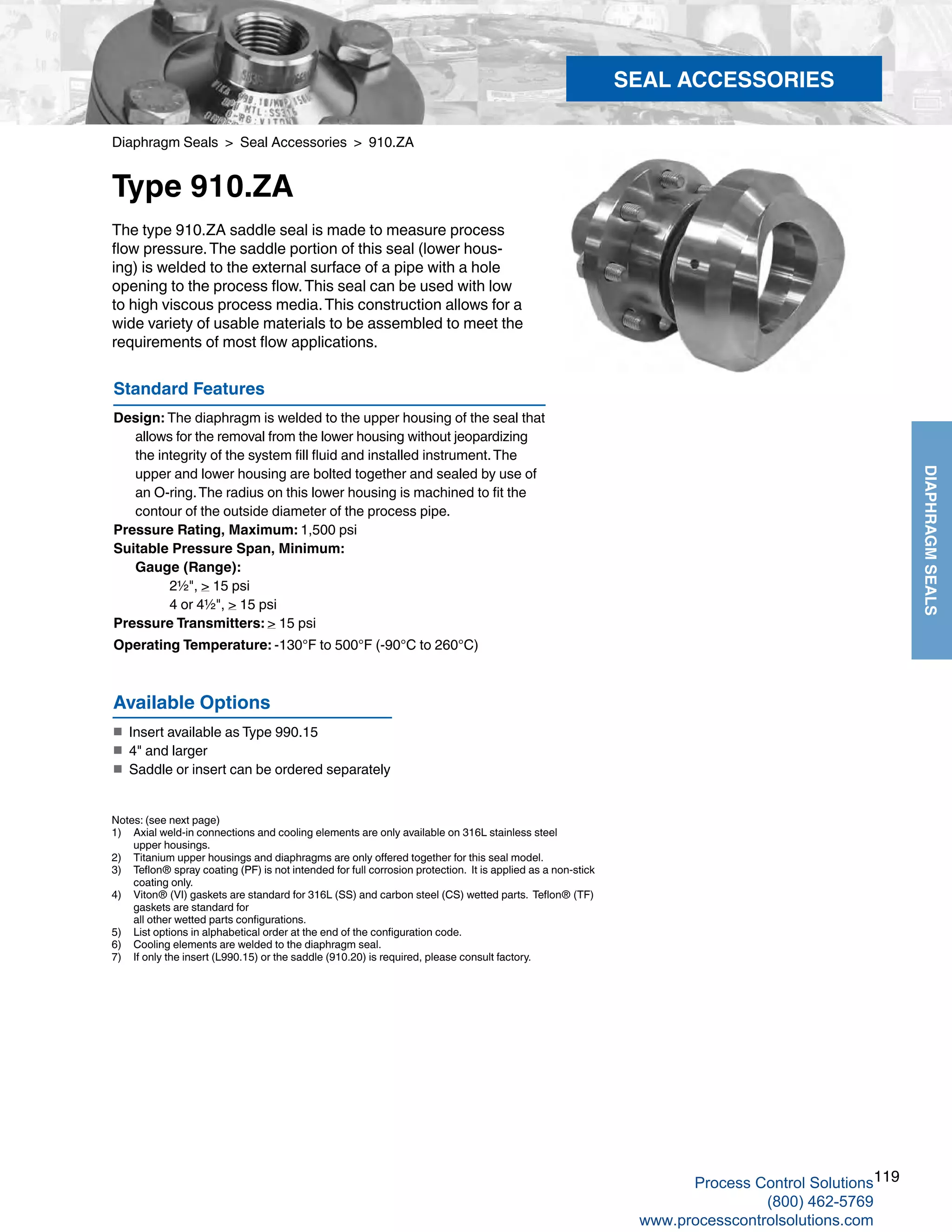 119
DIAPHRAGMSEALS
Diaphragm Seals > Seal Accessories > 910.ZA
Type 910.ZA
Standard Features
Design: The diaphragm is welded to the upper housing of the seal that
allows for the removal from the lower housing without jeopardizing
the integrity of the system fill fluid and installed instrument.The
upper and lower housing are bolted together and sealed by use of
an O-ring.The radius on this lower housing is machined to fit the
contour of the outside diameter of the process pipe.
Pressure Rating, Maximum: 1,500 psi
Suitable Pressure Span, Minimum: 	
Gauge (Range): 		
2½", > 15 psi
		 4 or 4½", > 15 psi
Pressure Transmitters: > 15 psi
Operating Temperature: -130°F to 500°F (-90°C to 260°C)
The type 910.ZA saddle seal is made to measure process
flow pressure.The saddle portion of this seal (lower hous-
ing) is welded to the external surface of a pipe with a hole
opening to the process flow.This seal can be used with low
to high viscous process media.This construction allows for a
wide variety of usable materials to be assembled to meet the
requirements of most flow applications.
Notes: (see next page)
1) 	 Axial weld-in connections and cooling elements are only available on 316L stainless steel 	
upper housings.
2) 	 Titanium upper housings and diaphragms are only offered together for this seal model.
3) 	 Teflon® spray coating (PF) is not intended for full corrosion protection. It is applied as a non-stick	
coating only.
4) 	 Viton® (VI) gaskets are standard for 316L (SS) and carbon steel (CS) wetted parts. Teflon® (TF)	
gaskets are standard for 		
all other wetted parts configurations.
5)	 List options in alphabetical order at the end of the configuration code.
6) 	 Cooling elements are welded to the diaphragm seal.
7)	 If only the insert (L990.15) or the saddle (910.20) is required, please consult factory.
Available Options
■	 Insert available as Type 990.15
■	 4" and larger
■	 	Saddle or insert can be ordered separately
SEAL ACCESSORIES
Process Control Solutions
(800) 462-5769
www.processcontrolsolutions.com
 