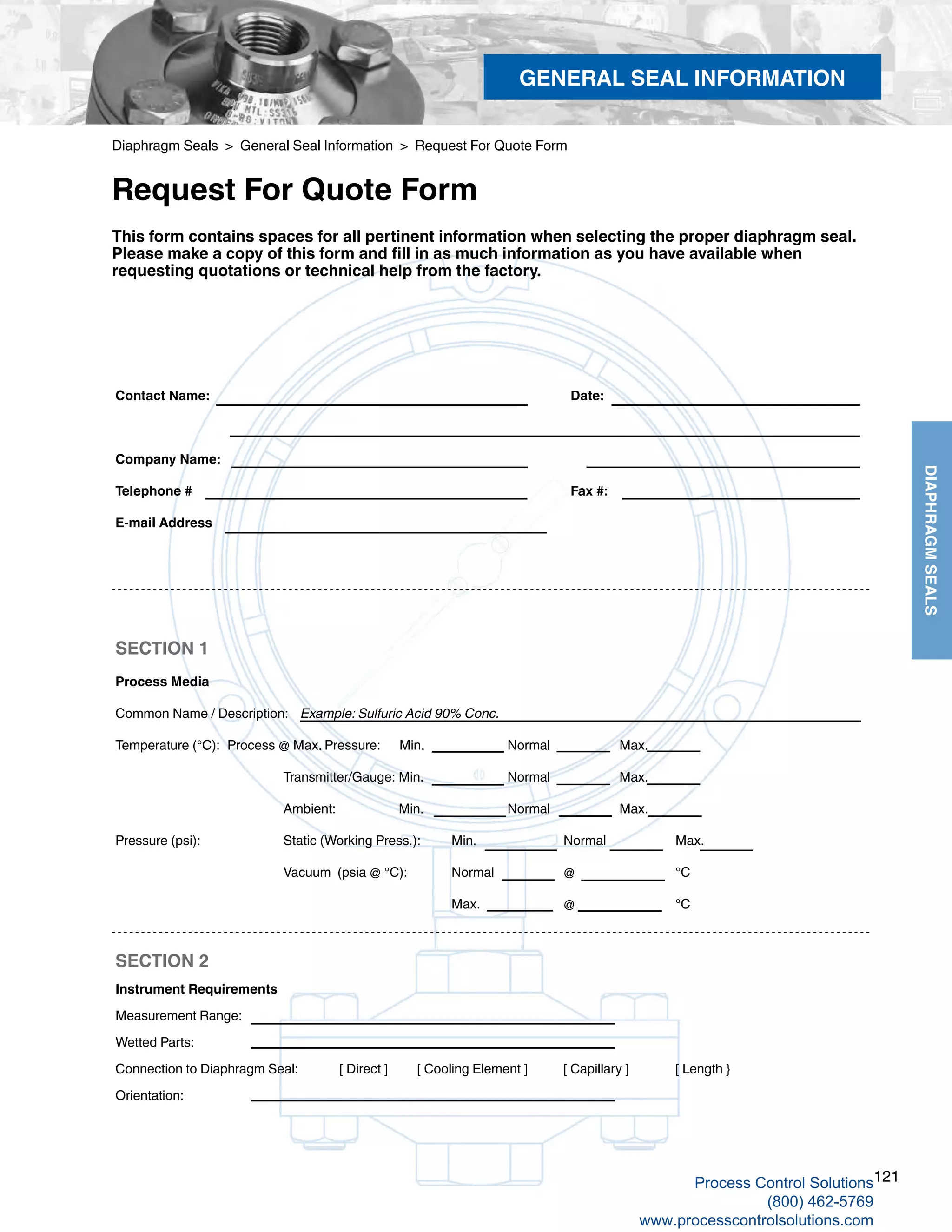 121
DIAPHRAGMSEALS
Diaphragm Seals > General Seal Information > Request For Quote Form
Request For Quote Form
Contact Name: 							 Date: 						
Company Name: 									
Telephone #							 Fax #:
E-mail Address
SECTION 1
Process Media
Common Name / Description: Example: Sulfuric Acid 90% Conc.								
Temperature (°C):	 Process @ Max. Pressure: Min. 		 Normal		 Max. 				
Transmitter/Gauge:	Min.		 Normal		 Max.				
Ambient:		 Min. 		 Normal		 Max. 	
Pressure (psi):		 Static (Working Press.):	 Min. 		 Normal		 Max. 					
Vacuum (psia @ °C):	 Normal		 @		 °C										
Max. 		@		°C
SECTION 2
Instrument Requirements
Measurement Range:								
Wetted Parts:			
Connection to Diaphragm Seal:	 [ Direct ] [ Cooling Element ] [ Capillary ]	 [ Length }
Orientation:
This form contains spaces for all pertinent information when selecting the proper diaphragm seal.
Please make a copy of this form and fill in as much information as you have available when
requesting quotations or technical help from the factory.
GENERAL SEAL INFORMATION
Process Control Solutions
(800) 462-5769
www.processcontrolsolutions.com
 