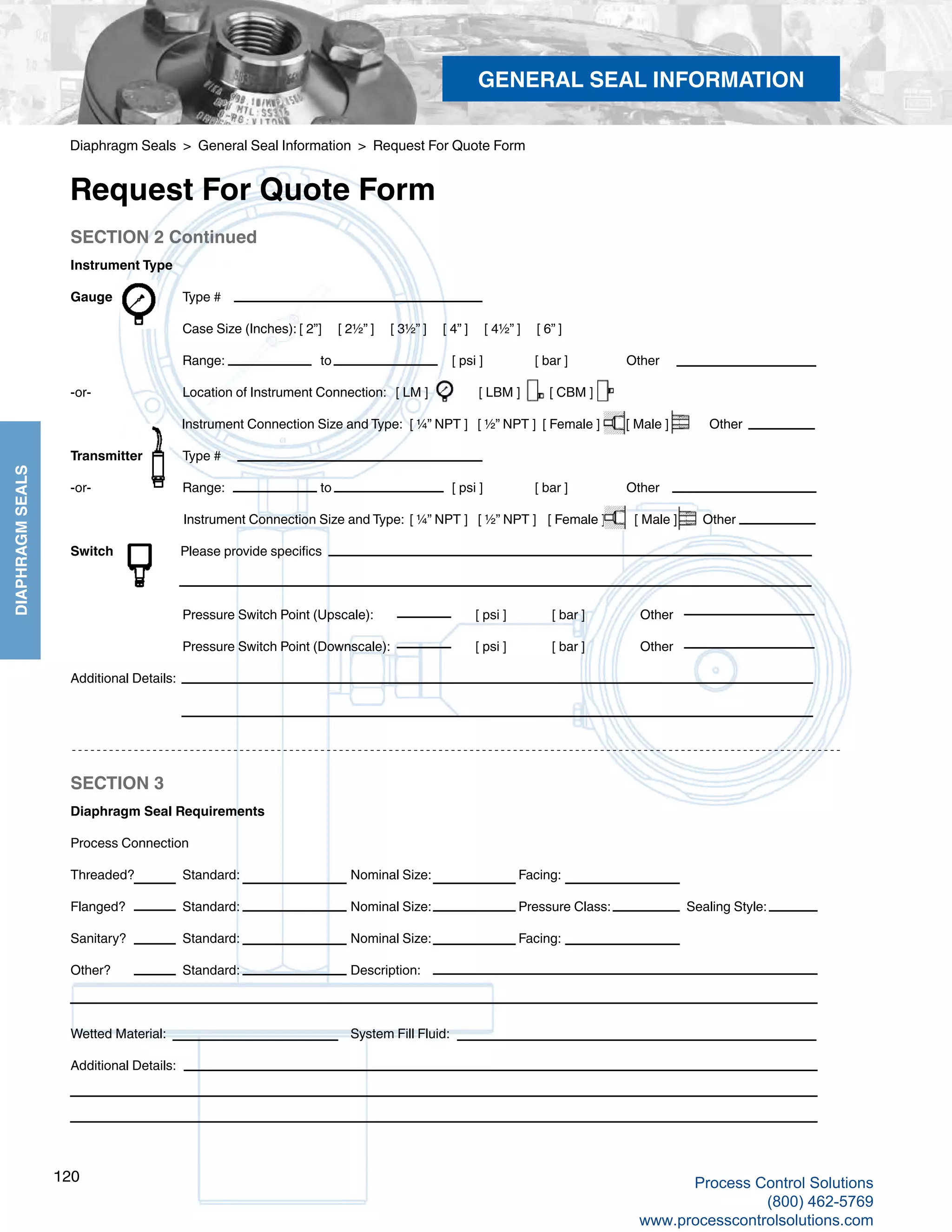 122
DIAPHRAGMSEALS
SECTION 2 Continued
Instrument Type
Gauge		 Type #		
Case Size (Inches): [ 2”] [ 2½” ] [ 3½” ] [ 4” ] [ 4½” ] [ 6” ]		
Range:		 to 		 [ psi ] [ bar ] Other
-or-		 Location of Instrument Connection: [ LM ]	 [ LBM ] [ CBM ]	
Instrument Connection Size and Type:	 [ ¼” NPT ] [ ½” NPT ] [ Female ] [ Male ]	 Other
Transmitter	 Type # 											
-or-		 Range:		 to 		 [ psi ] [ bar ] Other 			
Instrument Connection Size and Type:	 [ ¼” NPT ]	 [ ½” NPT ]	 [ Female ] [ Male ]	 Other
Switch	 Please provide specifics		
Pressure Switch Point (Upscale): 		 [ psi ] [ bar ] Other		
Pressure Switch Point (Downscale):		 [ psi ] [ bar ] Other
Additional Details:			
SECTION 3
Diaphragm Seal Requirements
Process Connection
Threaded?	 Standard:		 Nominal Size:		 Facing:	
Flanged?		 Standard:		 Nominal Size:		 Pressure Class:		 Sealing Style:	
Sanitary?	 Standard:		 Nominal Size:		 Facing: 	
Other?		 Standard:		 Description:
Wetted Material: 				 System Fill Fluid: 	
Additional Details:
Diaphragm Seals > General Seal Information > Request For Quote Form
Request For Quote Form
GENERAL SEAL INFORMATION
120 Process Control Solutions
(800) 462-5769
www.processcontrolsolutions.com
 