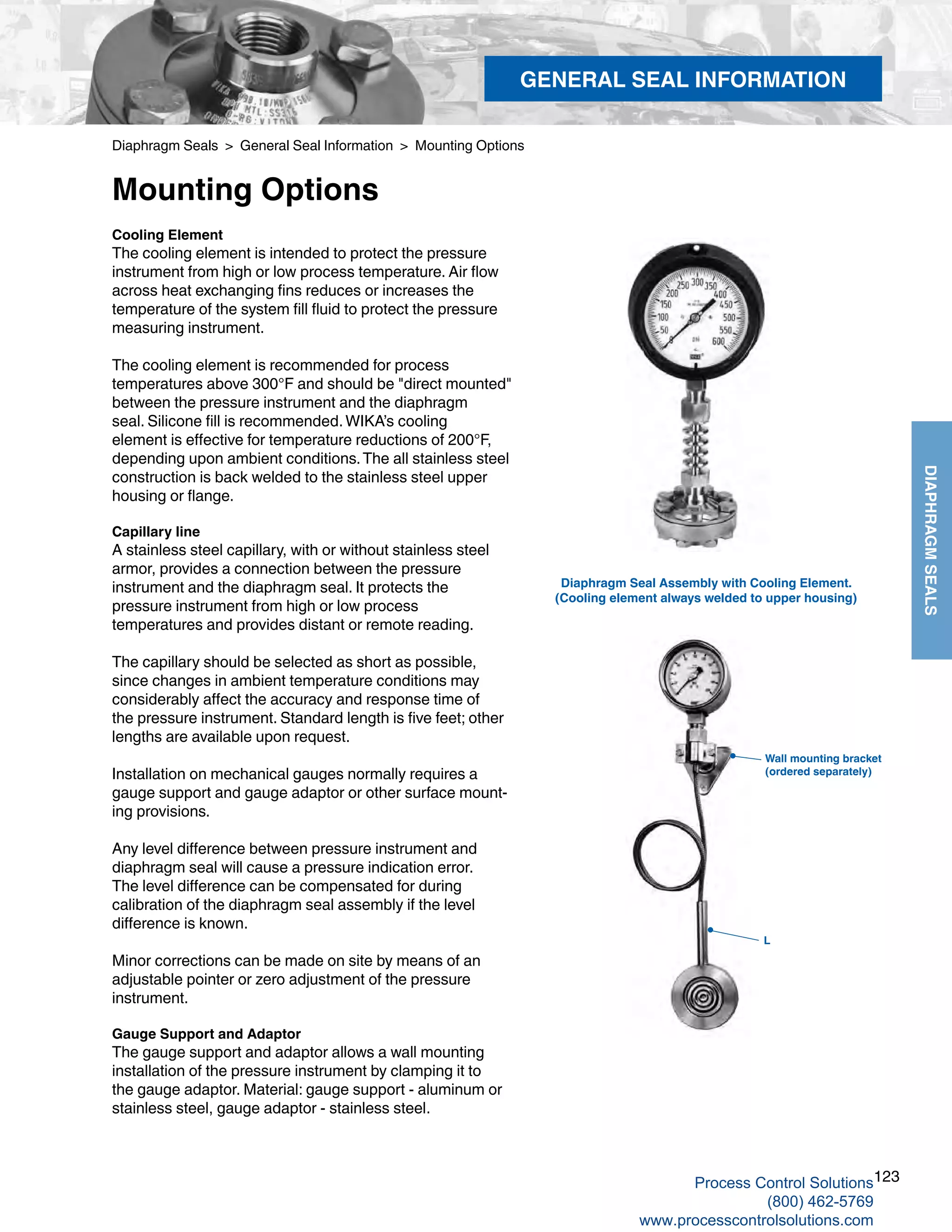 123
DIAPHRAGMSEALS
Diaphragm Seals > General Seal Information > Mounting Options
Mounting Options
Diaphragm Seal Assembly with Cooling Element.
(Cooling element always welded to upper housing)
Cooling Element
The cooling element is intended to protect the pressure
instrument from high or low process temperature. Air flow
across heat exchanging fins reduces or increases the
temperature of the system fill fluid to protect the pressure
measuring instrument.
The cooling element is recommended for process
temperatures above 300°F and should be "direct mounted"
between the pressure instrument and the diaphragm
seal. Silicone fill is recommended.WIKA’s cooling
element is effective for temperature reductions of 200°F,
depending upon ambient conditions.The all stainless steel
construction is back welded to the stainless steel upper
housing or flange.
Capillary line
A stainless steel capillary, with or without stainless steel
armor, provides a connection between the pressure
instrument and the diaphragm seal. It protects the
pressure instrument from high or low process
temperatures and provides distant or remote reading.
The capillary should be selected as short as possible,
since changes in ambient temperature conditions may
considerably affect the accuracy and response time of
the pressure instrument. Standard length is five feet; other
lengths are available upon request.
Installation on mechanical gauges normally requires a
gauge support and gauge adaptor or other surface mount-
ing provisions.
Any level difference between pressure instrument and
diaphragm seal will cause a pressure indication error.
The level difference can be compensated for during
calibration of the diaphragm seal assembly if the level
difference is known.
Minor corrections can be made on site by means of an
adjustable pointer or zero adjustment of the pressure
instrument.
Gauge Support and Adaptor
The gauge support and adaptor allows a wall mounting
installation of the pressure instrument by clamping it to
the gauge adaptor. Material: gauge support - aluminum or
stainless steel, gauge adaptor - stainless steel.
Wall mounting bracket
(ordered separately)
L
GENERAL SEAL INFORMATION
Process Control Solutions
(800) 462-5769
www.processcontrolsolutions.com
 