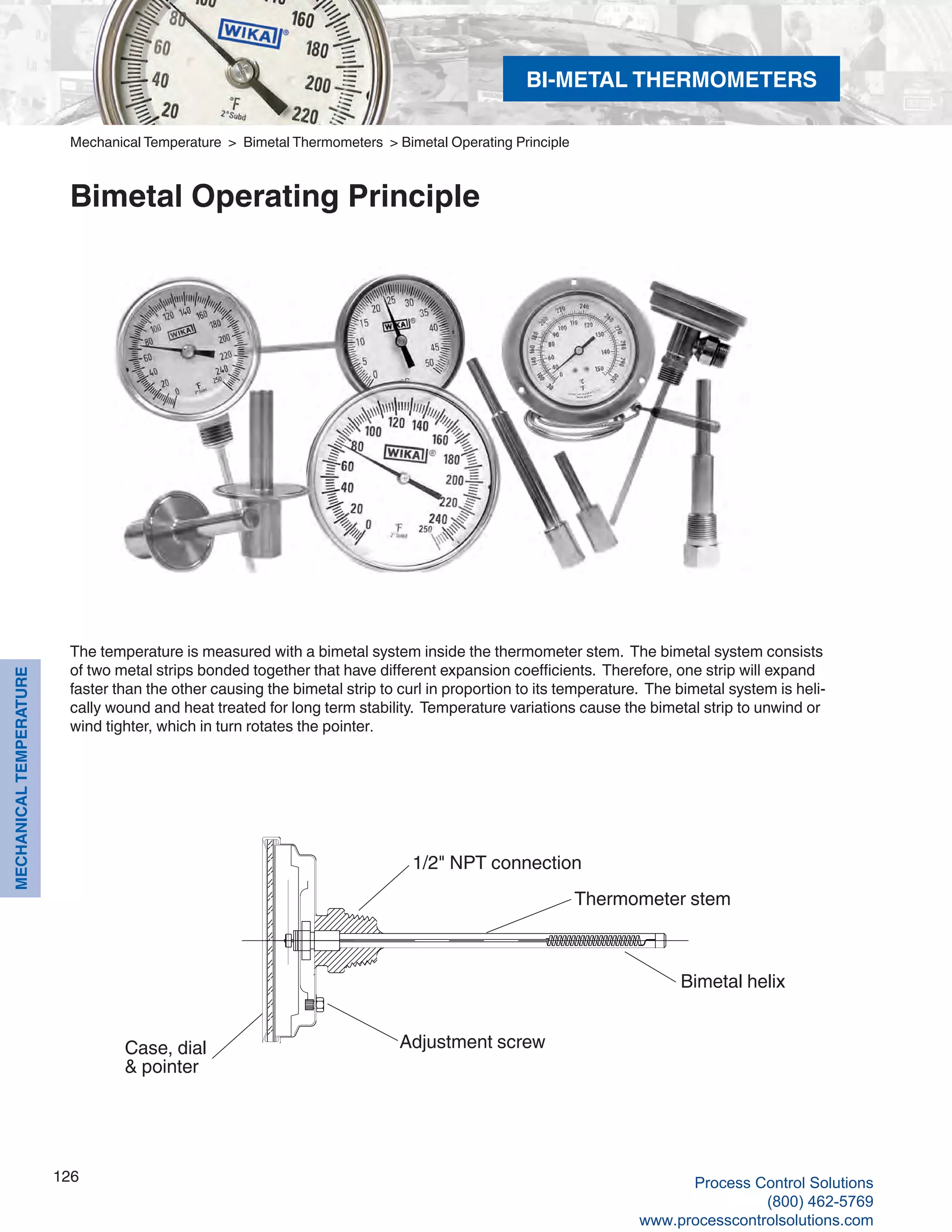 126
MECHANICALTEMPERATURE
The temperature is measured with a bimetal system inside the thermometer stem. The bimetal system consists
of two metal strips bonded together that have different expansion coefficients. Therefore, one strip will expand
faster than the other causing the bimetal strip to curl in proportion to its temperature. The bimetal system is heli-
cally wound and heat treated for long term stability. Temperature variations cause the bimetal strip to unwind or
wind tighter, which in turn rotates the pointer.
1/2" NPT connection
Thermometer stem
Adjustment screw
Bimetal helix
Mechanical Temperature > Bimetal Thermometers > Bimetal Operating Principle
Bimetal Operating Principle
Case, dial
& pointer
BI-METAL THERMOMETERS
Process Control Solutions
(800) 462-5769
www.processcontrolsolutions.com
 