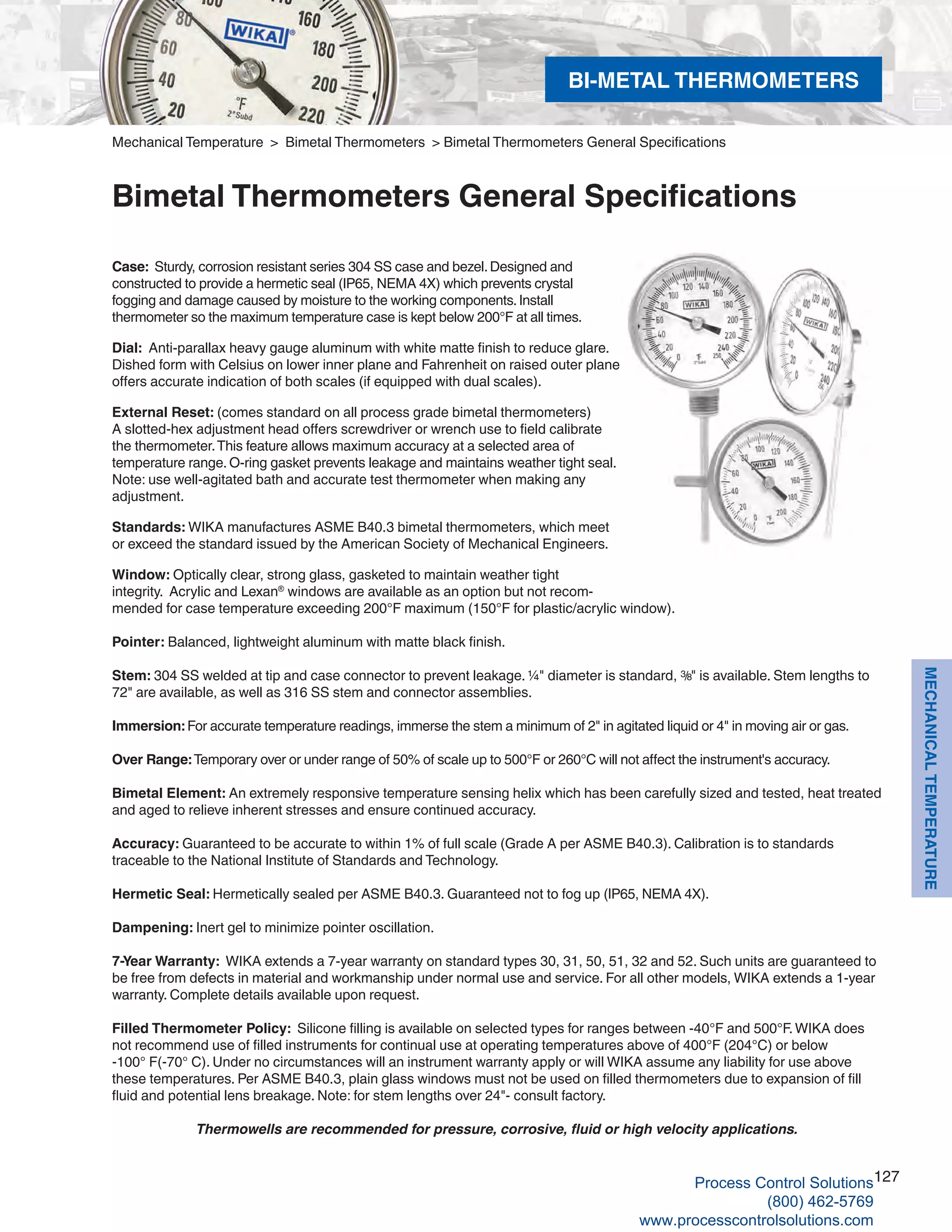 127
MECHANICALTEMPERATURE
Case: Sturdy, corrosion resistant series 304 SS case and bezel.Designed and
constructed to provide a hermetic seal (IP65, NEMA 4X) which prevents crystal
fogging and damage caused by moisture to the working components.Install
thermometer so the maximum temperature case is kept below 200°F at all times.
Dial: Anti-parallax heavy gauge aluminum with white matte finish to reduce glare.
Dished form with Celsius on lower inner plane and Fahrenheit on raised outer plane
offers accurate indication of both scales (if equipped with dual scales).
External Reset: (comes standard on all process grade bimetal thermometers)
A slotted-hex adjustment head offers screwdriver or wrench use to field calibrate
the thermometer.This feature allows maximum accuracy at a selected area of
temperature range. O-ring gasket prevents leakage and maintains weather tight seal.
Note: use well-agitated bath and accurate test thermometer when making any
adjustment.
Standards: WIKA manufactures ASME B40.3 bimetal thermometers, which meet
or exceed the standard issued by the American Society of Mechanical Engineers.
Window: Optically clear, strong glass, gasketed to maintain weather tight
integrity. Acrylic and Lexan®
windows are available as an option but not recom-
mended for case temperature exceeding 200°F maximum (150°F for plastic/acrylic window).
Pointer: Balanced, lightweight aluminum with matte black finish.
Stem: 304 SS welded at tip and case connector to prevent leakage. ¼" diameter is standard, 3/8" is available. Stem lengths to
72" are available, as well as 316 SS stem and connector assemblies.
Immersion: For accurate temperature readings, immerse the stem a minimum of 2" in agitated liquid or 4" in moving air or gas.
Over Range: Temporary over or under range of 50% of scale up to 500°F or 260°C will not affect the instrument's accuracy.
Bimetal Element: An extremely responsive temperature sensing helix which has been carefully sized and tested, heat treated
and aged to relieve inherent stresses and ensure continued accuracy.
Accuracy: Guaranteed to be accurate to within 1% of full scale (Grade A per ASME B40.3). Calibration is to standards
traceable to the National Institute of Standards and Technology.
Hermetic Seal: Hermetically sealed per ASME B40.3. Guaranteed not to fog up (IP65, NEMA 4X).
Dampening: Inert gel to minimize pointer oscillation.
7-Year Warranty: WIKA extends a 7-year warranty on standard types 30, 31, 50, 51, 32 and 52. Such units are guaranteed to
be free from defects in material and workmanship under normal use and service. For all other models, WIKA extends a 1-year
warranty. Complete details available upon request.
Filled Thermometer Policy: Silicone filling is available on selected types for ranges between -40°F and 500°F.WIKA does
not recommend use of filled instruments for continual use at operating temperatures above of 400°F (204°C) or below
-100° F(-70° C). Under no circumstances will an instrument warranty apply or will WIKA assume any liability for use above
these temperatures. Per ASME B40.3, plain glass windows must not be used on filled thermometers due to expansion of fill
fluid and potential lens breakage. Note: for stem lengths over 24"- consult factory.
Thermowells are recommended for pressure, corrosive, fluid or high velocity applications.
Mechanical Temperature > Bimetal Thermometers > Bimetal Thermometers General Specifications
Bimetal Thermometers General Specifications
BI-METAL THERMOMETERS
Process Control Solutions
(800) 462-5769
www.processcontrolsolutions.com
 