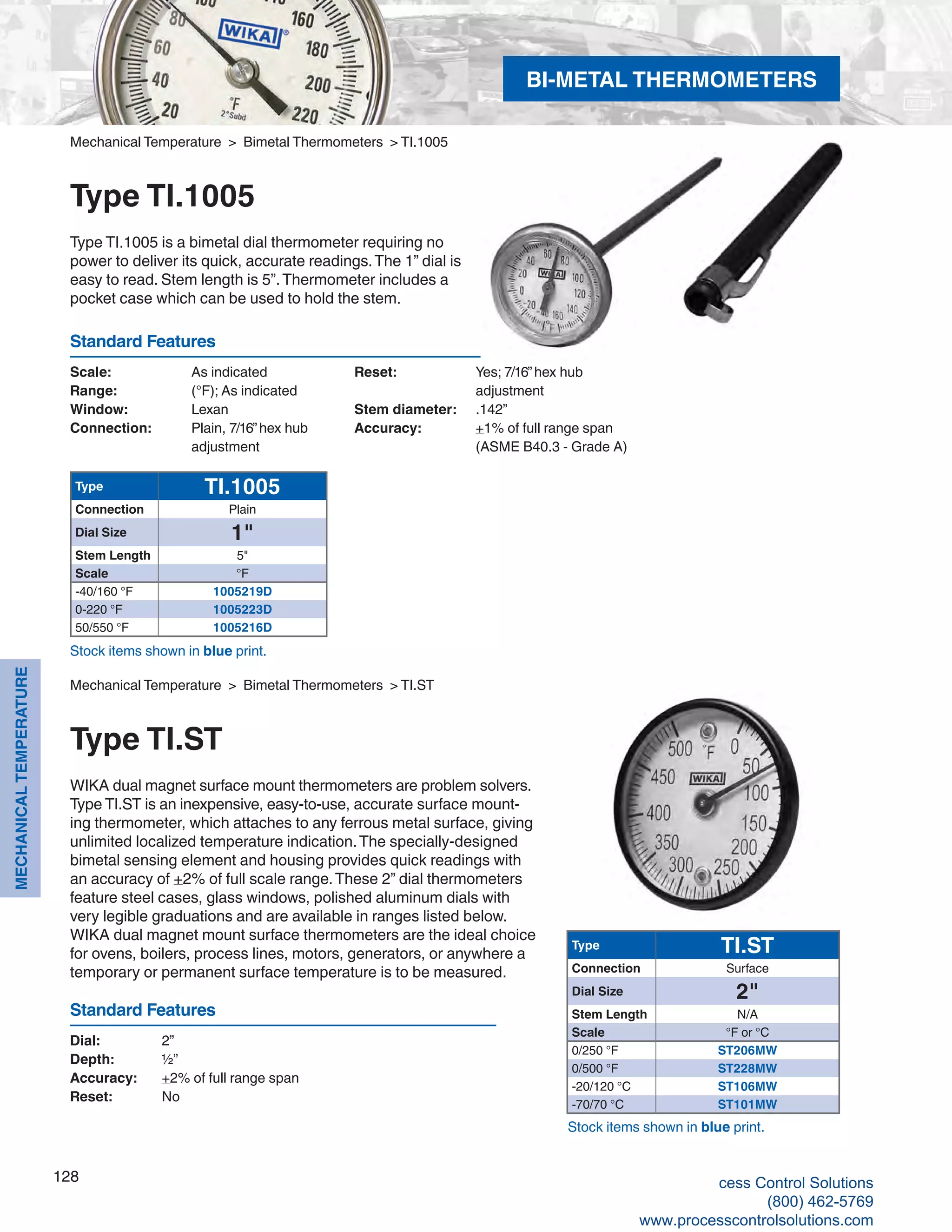 128
MECHANICALTEMPERATURE
Scale: 	 As indicated
Range: 	 (°F); As indicated
Window: 	 Lexan
Connection: 	 Plain, 7/16”hex hub 	
adjustment
Reset: 	 Yes; 7/16”hex hub 	
adjustment
Stem diameter: 	 .142”
Accuracy:	 +1% of full range span			
(ASME B40.3 - Grade A)
Standard Features
Stock items shown in blue print.
Mechanical Temperature > Bimetal Thermometers > TI.1005
Type TI.1005
Type TI.1005 is a bimetal dial thermometer requiring no
power to deliver its quick, accurate readings.The 1” dial is
easy to read. Stem length is 5”.Thermometer includes a
pocket case which can be used to hold the stem.
Type TI.1005
Connection Plain
Dial Size 1"
Stem Length 5"
Scale °F
-40/160 °F 1005219D
0-220 °F 1005223D
50/550 °F 1005216D
Type TI.ST
Connection Surface
Dial Size 2"
Stem Length N/A
Scale °F or °C
0/250 °F ST206MW
0/500 °F ST228MW
-20/120 °C ST106MW
-70/70 °C ST101MW
Mechanical Temperature > Bimetal Thermometers > TI.ST
Type TI.ST
WIKA dual magnet surface mount thermometers are problem solvers.
Type TI.ST is an inexpensive, easy-to-use, accurate surface mount-
ing thermometer, which attaches to any ferrous metal surface, giving
unlimited localized temperature indication.The specially-designed
bimetal sensing element and housing provides quick readings with
an accuracy of +2% of full scale range.These 2” dial thermometers
feature steel cases, glass windows, polished aluminum dials with
very legible graduations and are available in ranges listed below.
WIKA dual magnet mount surface thermometers are the ideal choice
for ovens, boilers, process lines, motors, generators, or anywhere a
temporary or permanent surface temperature is to be measured.
Dial: 	 2”
Depth: 	 ½”
Accuracy:	 +2% of full range span
Reset: 	 No
Standard Features
Stock items shown in blue print.
BI-METAL THERMOMETERS
cess Control Solutions
(800) 462-5769
www.processcontrolsolutions.com
 