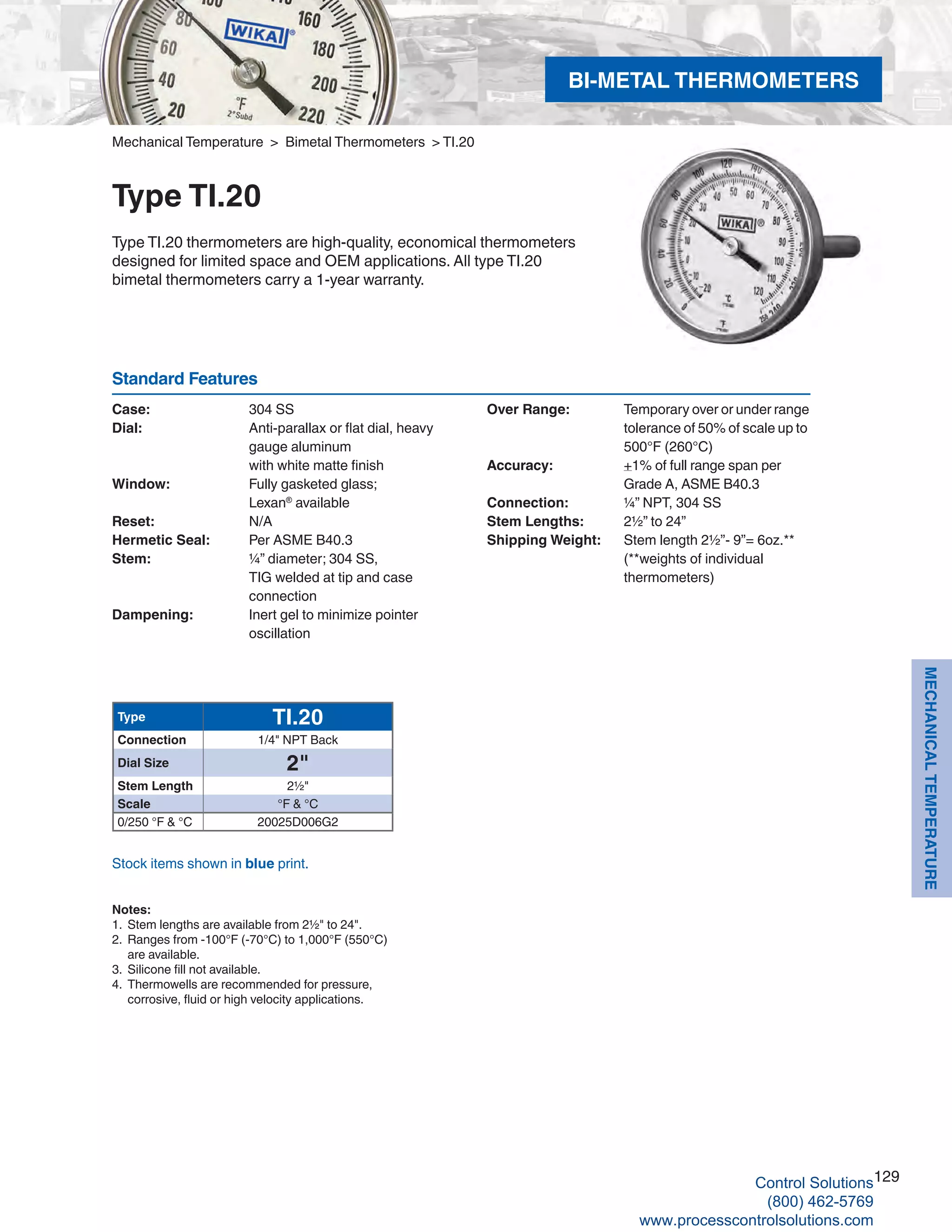 129
MECHANICALTEMPERATURE
Mechanical Temperature > Bimetal Thermometers > TI.20
Type TI.20
Type TI.20 thermometers are high-quality, economical thermometers
designed for limited space and OEM applications. All type TI.20
bimetal thermometers carry a 1-year warranty.
Case: 	 304 SS
Dial: 	 Anti-parallax or flat dial, heavy 		
gauge aluminum 			
with white matte finish
Window: 	 Fully gasketed glass; 	
Lexan®
available
Reset: 	 N/A
Hermetic Seal: 	 Per ASME B40.3
Stem: 	 ¼” diameter; 304 SS, 			
TIG welded at tip and case 	
connection
Dampening: 	 Inert gel to minimize pointer 		
oscillation
Over Range: 	 Temporary over or under range 		
tolerance of 50% of scale up to 		
500°F (260°C)
Accuracy: 	 +1% of full range span per 		
Grade A, ASME B40.3
Connection: 	 ¼” NPT, 304 SS
Stem Lengths: 	 2½” to 24”
Shipping Weight: 	 Stem length 2½”- 9”= 6oz.** 	
(**weights of individual 	
thermometers)
Standard Features
Stock items shown in blue print.
Type TI.20
Connection 1/4" NPT Back
Dial Size 2"
Stem Length 2½"
Scale °F & °C
0/250 °F & °C 20025D006G2
BI-METAL THERMOMETERS
Notes:
1. 	Stem lengths are available from 2½" to 24".
2. 	Ranges from -100°F (-70°C) to 1,000°F (550°C) 			
are available.
3. 	Silicone fill not available.
4. 	Thermowells are recommended for pressure, 	
corrosive, fluid or high velocity applications.
Control Solutions
(800) 462-5769
www.processcontrolsolutions.com
 
