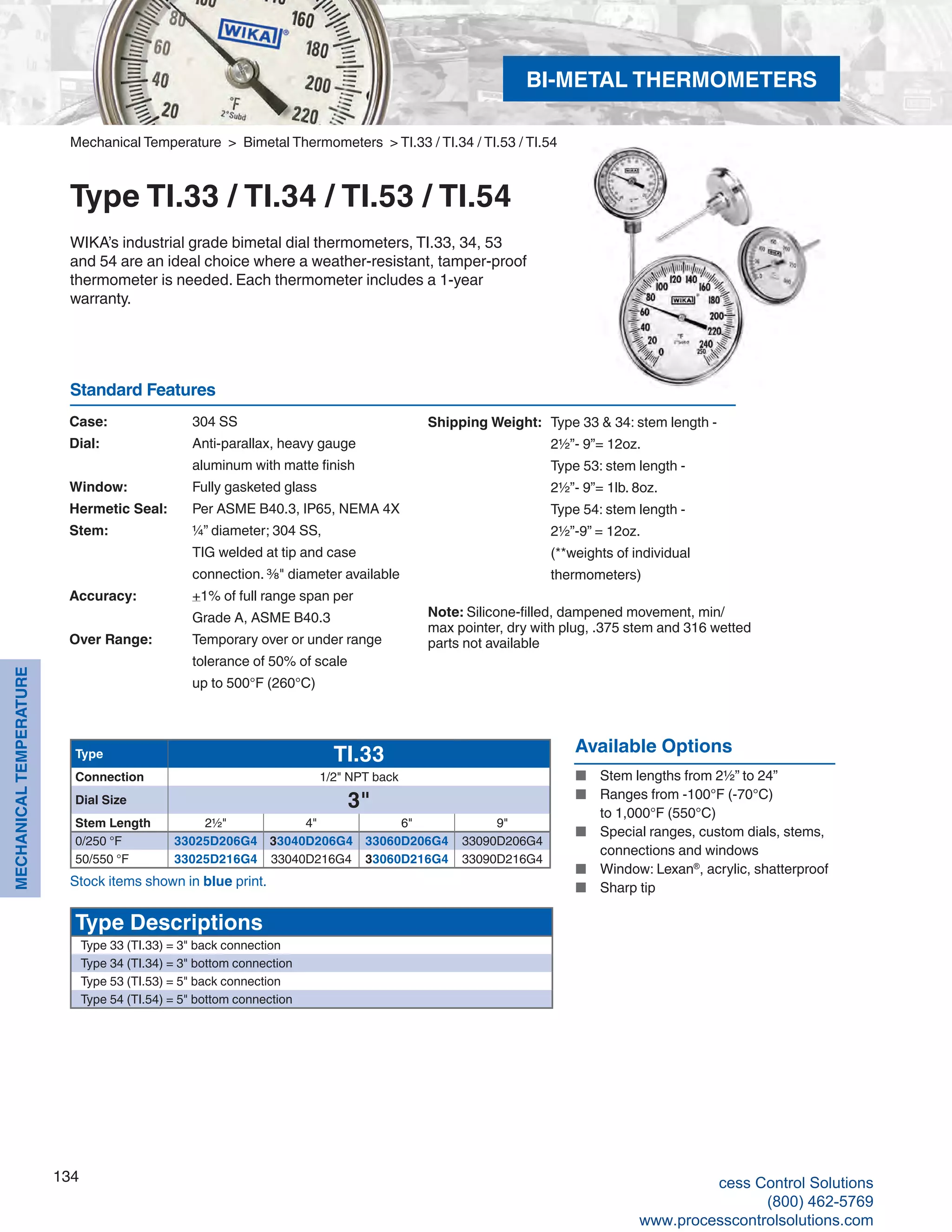 134
MECHANICALTEMPERATURE
Standard Features
Mechanical Temperature > Bimetal Thermometers > TI.33 / TI.34 / TI.53 / TI.54
Type TI.33 / TI.34 / TI.53 / TI.54
WIKA’s industrial grade bimetal dial thermometers, TI.33, 34, 53
and 54 are an ideal choice where a weather-resistant, tamper-proof
thermometer is needed. Each thermometer includes a 1-year
warranty.
Available Options
■	 Stem lengths from 2½” to 24”
■	 Ranges from -100°F (-70°C)	
to 1,000°F (550°C)
■	 Special ranges, custom dials, stems,	
connections and windows
■	 Window: Lexan®
, acrylic, shatterproof
■	 Sharp tip
Case: 	 304 SS
Dial: 	 Anti-parallax, heavy gauge 		
aluminum with matte finish
Window: 	 Fully gasketed glass
Hermetic Seal: 	 Per ASME B40.3, IP65, NEMA 4X
Stem: 	 ¼” diameter; 304 SS, 	
TIG welded at tip and case 		
connection. ⅜" diameter available
Accuracy: 	 +1% of full range span per	
Grade A, ASME B40.3
Over Range: 	 Temporary over or under range		
tolerance of 50% of scale	
up to 500°F (260°C)
Shipping Weight:	 Type 33 & 34: stem length - 	
2½”- 9”= 12oz.	
Type 53: stem length - 	
2½”- 9”= 1lb. 8oz.	
Type 54: stem length - 	
2½”-9” = 12oz.	
(**weights of individual 	
thermometers)
Note: Silicone-filled, dampened movement, min/
max pointer, dry with plug, .375 stem and 316 wetted
parts not available
Type TI.33
Connection 1/2" NPT back
Dial Size 3"
Stem Length 2½" 4" 6" 9"
0/250 °F 33025D206G4 33040D206G4 33060D206G4 33090D206G4
50/550 °F 33025D216G4 33040D216G4 33060D216G4 33090D216G4
Type Descriptions
Type 33 (TI.33) = 3" back connection
Type 34 (TI.34) = 3" bottom connection
Type 53 (TI.53) = 5" back connection
Type 54 (TI.54) = 5" bottom connection
Stock items shown in blue print.
BI-METAL THERMOMETERS
cess Control Solutions
(800) 462-5769
www.processcontrolsolutions.com
 