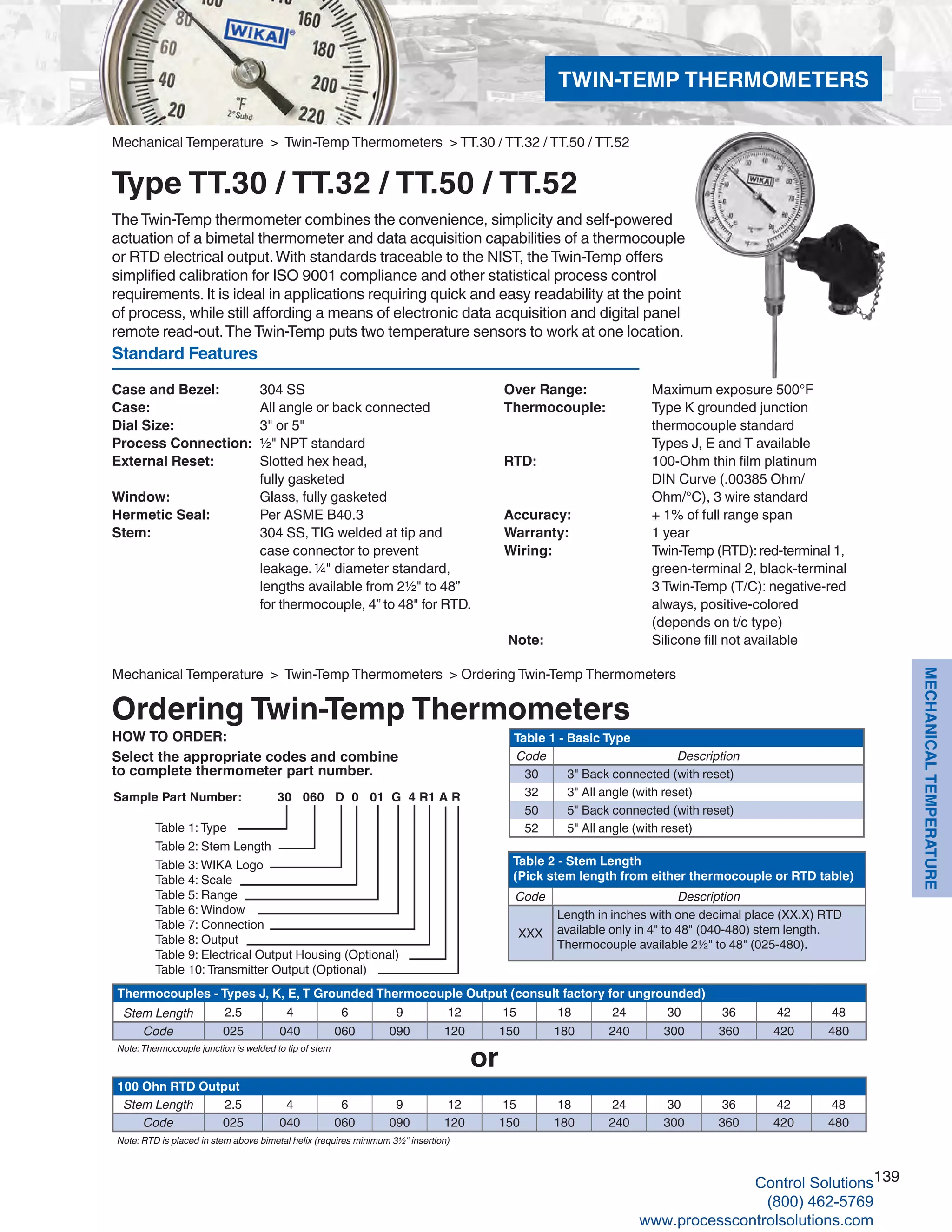 139
MECHANICALTEMPERATURE
Standard Features
Case and Bezel: 	 304 SS
Case: 	 All angle or back connected
Dial Size: 	 3" or 5"
Process Connection: 	½" NPT standard
External Reset: 	 Slotted hex head, 	
fully gasketed
Window: 	 Glass, fully gasketed
Hermetic Seal: 	 Per ASME B40.3
Stem: 	 304 SS, TIG welded at tip and 			
case connector to prevent 			
leakage. ¼" diameter standard, 		
lengths available from 2½" to 48” 		
for thermocouple, 4” to 48" for RTD.
HOW TO ORDER:
Select the appropriate codes and combine
to complete thermometer part number.
or
Table 1 - Basic Type
Code Description
30 3" Back connected (with reset)
32 3" All angle (with reset)
50 5" Back connected (with reset)
52 5" All angle (with reset)
Thermocouples - Types J, K, E, T Grounded Thermocouple Output (consult factory for ungrounded)
Stem Length 2.5 4 6 9 12 15 18 24 30 36 42 48
Code 025 040 060 090 120 150 180 240 300 360 420 480
Note:Thermocouple junction is welded to tip of stem
Table 2 - Stem Length
(Pick stem length from either thermocouple or RTD table)
Code Description
XXX
Length in inches with one decimal place (XX.X) RTD
available only in 4" to 48" (040-480) stem length.
Thermocouple available 2½" to 48" (025-480).
100 Ohn RTD Output
Stem Length 2.5 4 6 9 12 15 18 24 30 36 42 48
Code 025 040 060 090 120 150 180 240 300 360 420 480
Note: RTD is placed in stem above bimetal helix (requires minimum 3½" insertion)
Sample Part Number: 30 060 D 0 01 G 4 R1 A R
Table 1: Type
Table 2: Stem Length
Table 3: WIKA Logo
Table 4: Scale
Table 5: Range
Table 6: Window
Table 7: Connection
Table 8: Output
Table 9: Electrical Output Housing (Optional)
Table 10: Transmitter Output (Optional)
Mechanical Temperature > Twin-Temp Thermometers > Ordering Twin-Temp Thermometers
Ordering Twin-Temp Thermometers
Over Range: 	 Maximum exposure 500°F
Thermocouple: 	 Type K grounded junction 			
thermocouple standard 	
Types J, E and T available
RTD: 	 100-Ohm thin film platinum			
DIN Curve (.00385 Ohm/		
Ohm/°C), 3 wire standard
Accuracy: 	 + 1% of full range span
Warranty: 	 1 year
Wiring: 	 Twin-Temp (RTD): red-terminal 1, 	
green-terminal 2, black-terminal		
3 Twin-Temp (T/C): negative-red		
always, positive-colored	
(depends on t/c type)
Note: 	 Silicone fill not available
Mechanical Temperature > Twin-Temp Thermometers > TT.30 / TT.32 / TT.50 / TT.52
Type TT.30 / TT.32 / TT.50 / TT.52
The Twin-Temp thermometer combines the convenience, simplicity and self-powered
actuation of a bimetal thermometer and data acquisition capabilities of a thermocouple
or RTD electrical output.With standards traceable to the NIST, the Twin-Temp offers
simplified calibration for ISO 9001 compliance and other statistical process control
requirements. It is ideal in applications requiring quick and easy readability at the point
of process, while still affording a means of electronic data acquisition and digital panel
remote read-out.The Twin-Temp puts two temperature sensors to work at one location.
TWIN-TEMP THERMOMETERS
Control Solutions
(800) 462-5769
www.processcontrolsolutions.com
 