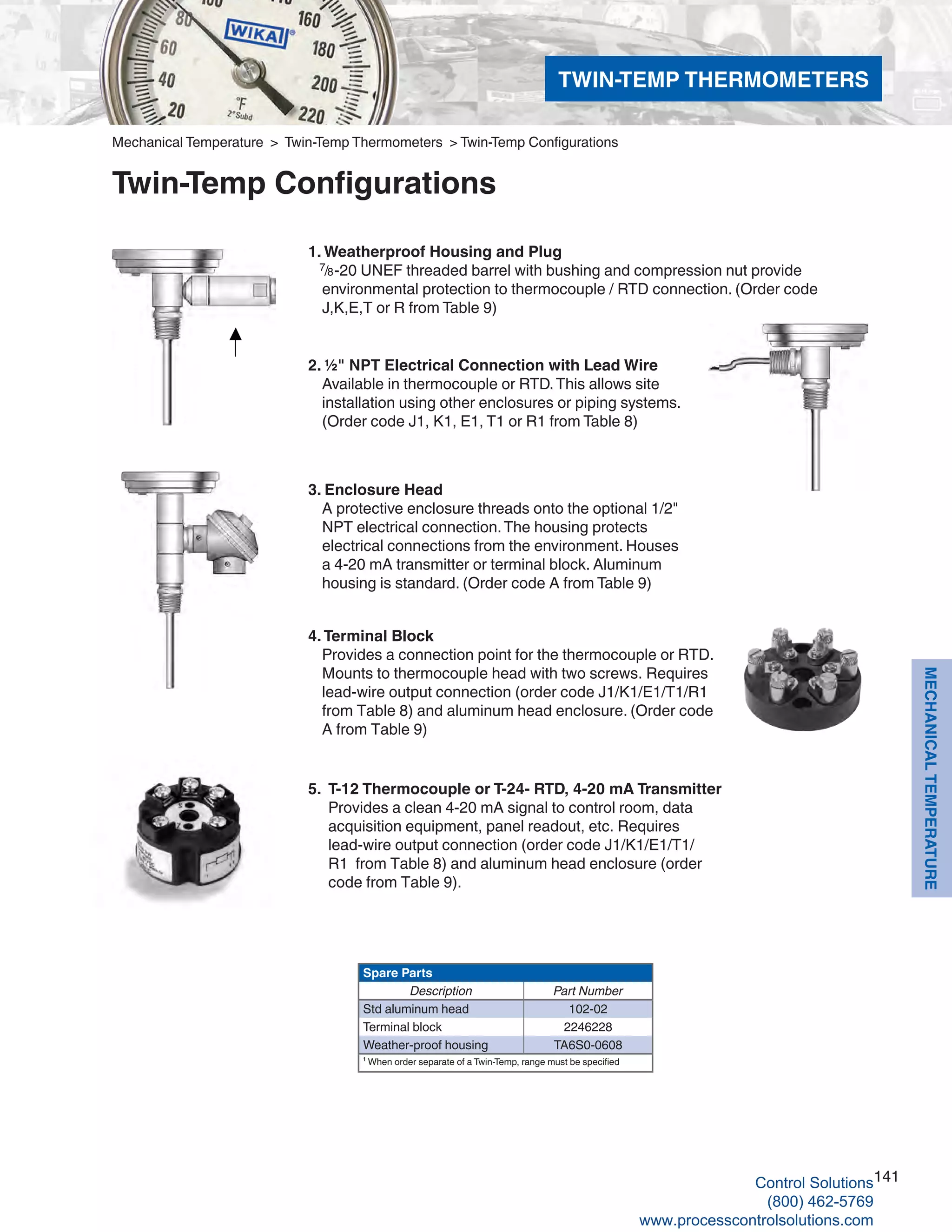 141
MECHANICALTEMPERATURE
Mechanical Temperature > Twin-Temp Thermometers > Twin-Temp Configurations
Twin-Temp Configurations
5.	 T-12 Thermocouple or T-24- RTD, 4-20 mA Transmitter	
Provides a clean 4-20 mA signal to control room, data			
acquisition equipment, panel readout, etc. Requires	
lead-wire output connection (order code J1/K1/E1/T1/			
R1 from Table 8) and aluminum head enclosure (order		
code from Table 9).
1. Weatherproof Housing and Plug
7/8-20 UNEF threaded barrel with bushing and compression nut provide
environmental protection to thermocouple / RTD connection. (Order code
J,K,E,T or R from Table 9)
2. ½" NPT Electrical Connection with Lead Wire	
Available in thermocouple or RTD.This allows site
installation using other enclosures or piping systems.
(Order code J1, K1, E1, T1 or R1 from Table 8)
3. Enclosure Head
	A protective enclosure threads onto the optional 1/2"
NPT electrical connection.The housing protects
electrical connections from the environment. Houses
a 4-20 mA transmitter or terminal block. Aluminum
housing is standard. (Order code A from Table 9)
4. Terminal Block
	Provides a connection point for the thermocouple or RTD.
Mounts to thermocouple head with two screws. Requires
lead-wire output connection (order code J1/K1/E1/T1/R1
from Table 8) and aluminum head enclosure. (Order code
A from Table 9)
Spare Parts
Description Part Number
Std aluminum head 102-02
Terminal block 2246228
Weather-proof housing TA6S0-0608
¹ When order separate of a Twin-Temp, range must be specified
TWIN-TEMP THERMOMETERS
Control Solutions
(800) 462-5769
www.processcontrolsolutions.com
 