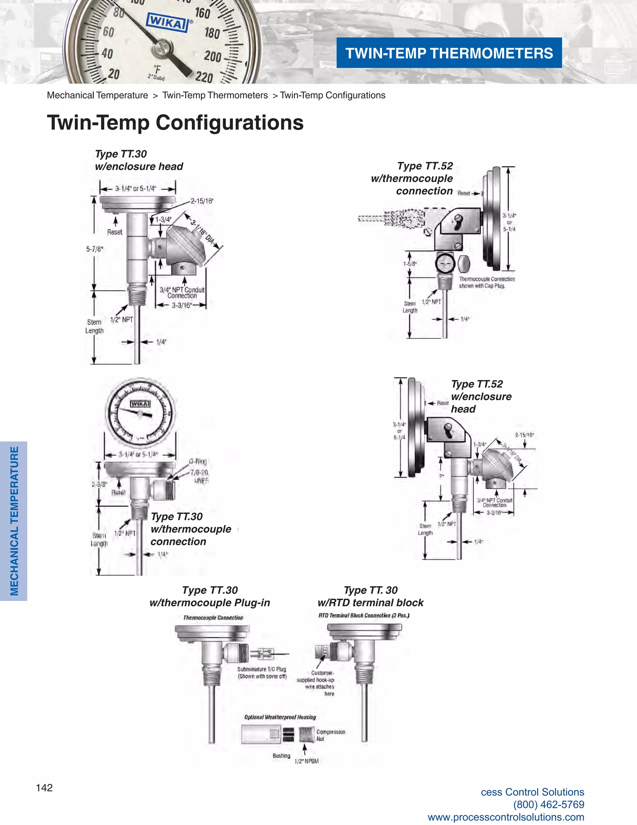 142
MECHANICALTEMPERATURE
Mechanical Temperature > Twin-Temp Thermometers > Twin-Temp Configurations
Twin-Temp Configurations
Type TT. 30
w/RTD terminal block
Type TT.30
w/thermocouple
connection
Type TT.52
w/enclosure
head
Type TT.52
w/thermocouple
connection
Type TT.30
w/enclosure head
Type TT.30
w/thermocouple Plug-in
TWIN-TEMP THERMOMETERS
cess Control Solutions
(800) 462-5769
www.processcontrolsolutions.com
 