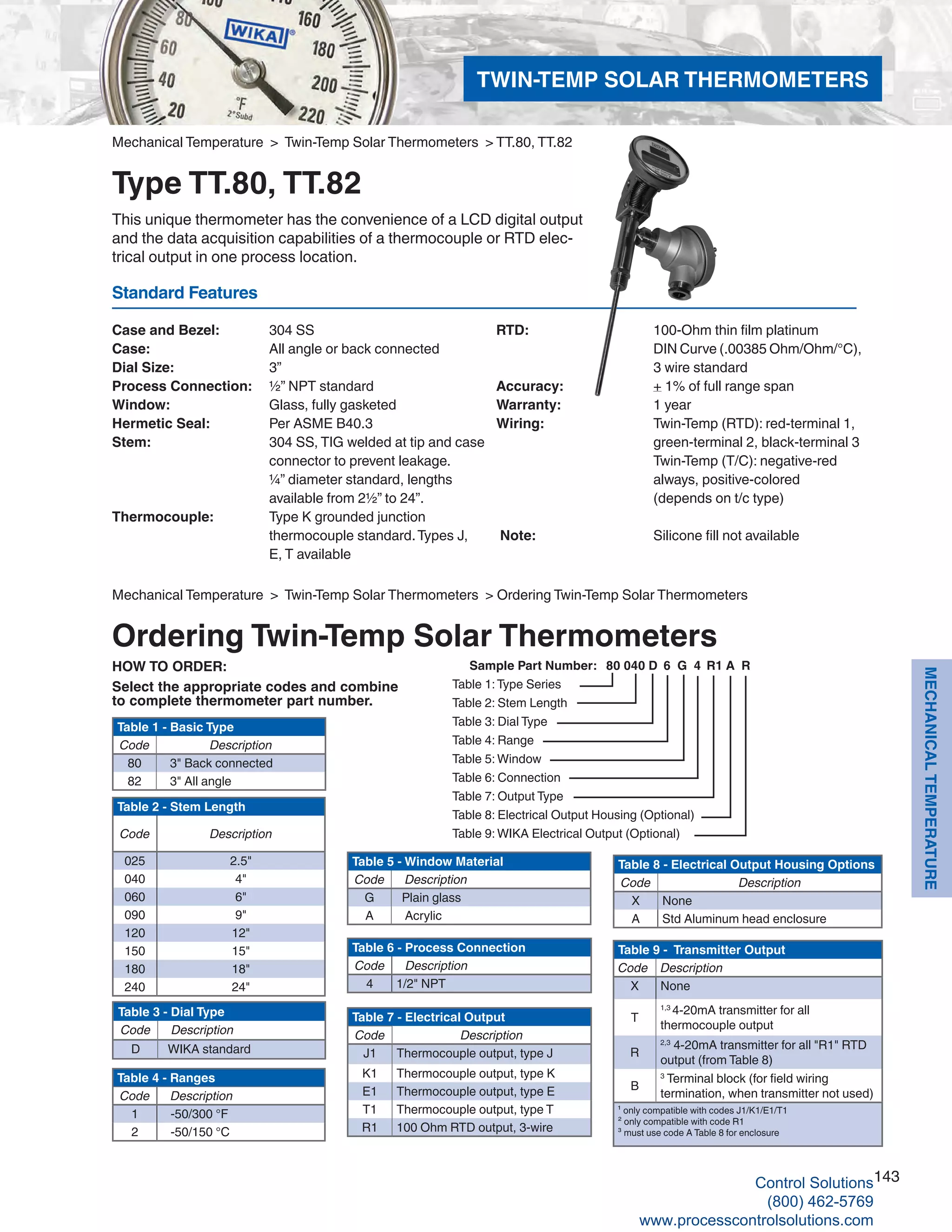 143
MECHANICALTEMPERATURE
Table 2 - Stem Length
Code Description
025 2.5"
040 4"
060 6"
090 9"
120 12"
150 15"
180 18"
240 24"
Standard Features
Case and Bezel: 	 304 SS
Case: 	 All angle or back connected
Dial Size: 	 3”
Process Connection: 	 ½” NPT standard
Window: 	 Glass, fully gasketed
Hermetic Seal: 	 Per ASME B40.3
Stem: 	 304 SS, TIG welded at tip and case 		
connector to prevent leakage. 	
¼” diameter standard, lengths 	
available from 2½” to 24”.
Thermocouple: 	 Type K grounded junction 	
thermocouple standard.Types J, 		
E, T available
HOW TO ORDER:
Select the appropriate codes and combine
to complete thermometer part number.
Mechanical Temperature > Twin-Temp Solar Thermometers > Ordering Twin-Temp Solar Thermometers
Ordering Twin-Temp Solar Thermometers
RTD: 	 100-Ohm thin film platinum	
DIN Curve (.00385 Ohm/Ohm/°C),		
3 wire standard
Accuracy: 	 + 1% of full range span
Warranty: 	 1 year
Wiring: 	 Twin-Temp (RTD): red-terminal 1,	
green-terminal 2, black-terminal 3		
Twin-Temp (T/C): negative-red		
always, positive-colored	
(depends on t/c type)
Note: 	 Silicone fill not available
Mechanical Temperature > Twin-Temp Solar Thermometers > TT.80, TT.82
Type TT.80, TT.82
This unique thermometer has the convenience of a LCD digital output
and the data acquisition capabilities of a thermocouple or RTD elec-
trical output in one process location.
Table 1:Type Series
Table 2: Stem Length
Table 3: Dial Type
Table 4: Range
Table 5: Window
Table 6: Connection
Table 7: Output Type
Table 8: Electrical Output Housing (Optional)
Table 9: WIKA Electrical Output (Optional)
Sample Part Number: 80 040 D 6 G 4 R1 A R
Table 1 - Basic Type
Code Description
80 3" Back connected
82 3" All angle
Table 3 - Dial Type
Code Description
D WIKA standard
Table 5 - Window Material
Code Description
G Plain glass
A Acrylic
Table 4 - Ranges
Code Description
1 -50/300 °F
2 -50/150 °C
Table 6 - Process Connection
Code Description
4 1/2" NPT
Table 7 - Electrical Output
Code Description
J1 Thermocouple output, type J
K1 Thermocouple output, type K
E1 Thermocouple output, type E
T1 Thermocouple output, type T
R1 100 Ohm RTD output, 3-wire
Table 8 - Electrical Output Housing Options
Code Description
X None
A Std Aluminum head enclosure
TWIN-TEMP SOLAR THERMOMETERS
Table 9 - Transmitter Output
Code Description
X None
T
1,3
4-20mA transmitter for all
thermocouple output
R
2,3
4-20mA transmitter for all "R1" RTD
output (from Table 8)
B
3
Terminal block (for field wiring
termination, when transmitter not used)
¹ only compatible with codes J1/K1/E1/T1
² only compatible with code R1
³ must use code A Table 8 for enclosure
Control Solutions
(800) 462-5769
www.processcontrolsolutions.com
 