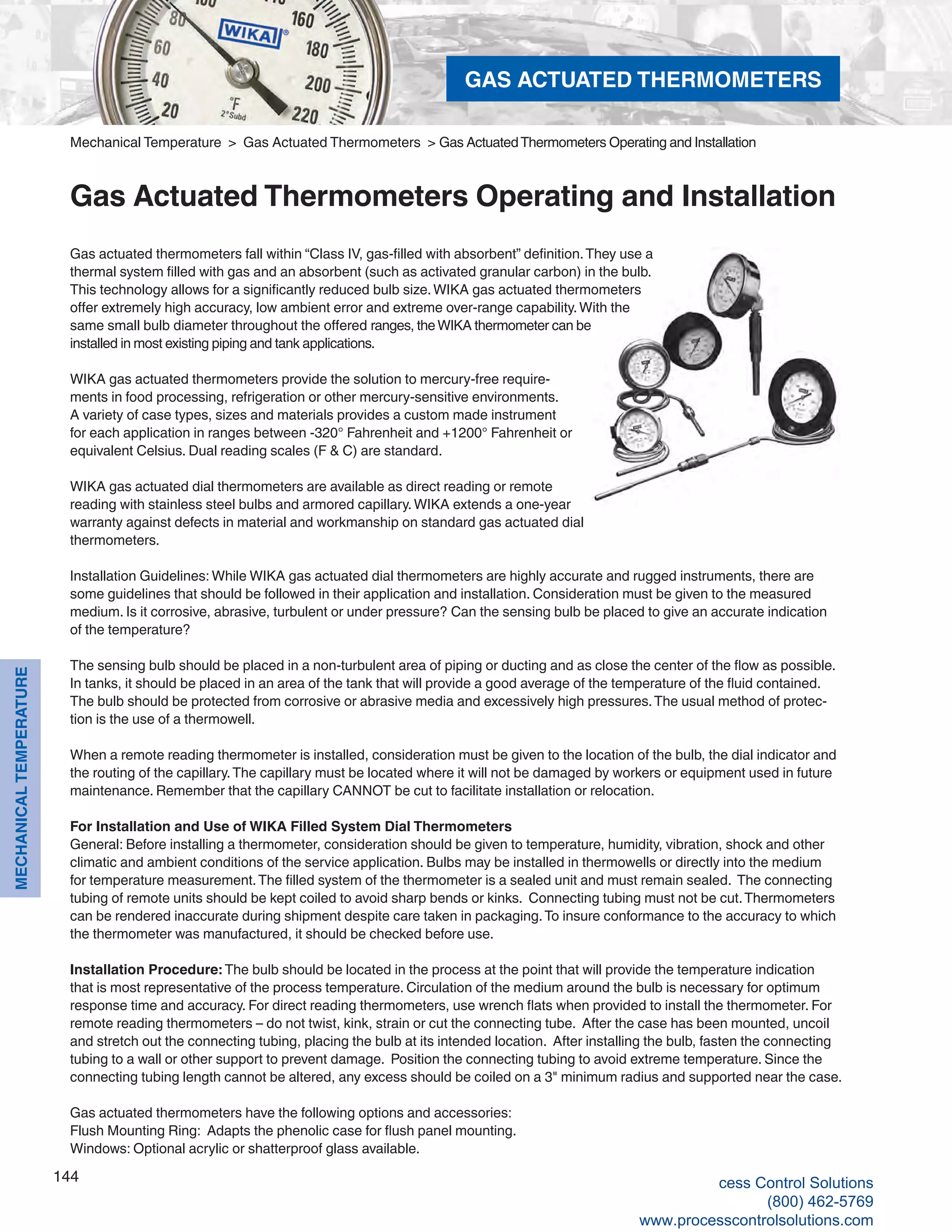 144
MECHANICALTEMPERATURE
Gas actuated thermometers fall within “Class IV, gas-filled with absorbent” definition.They use a
thermal system filled with gas and an absorbent (such as activated granular carbon) in the bulb.
This technology allows for a significantly reduced bulb size.WIKA gas actuated thermometers
offer extremely high accuracy, low ambient error and extreme over-range capability.With the
same small bulb diameter throughout the offered ranges, theWIKA thermometer can be
installed in most existing piping and tank applications.
WIKA gas actuated thermometers provide the solution to mercury-free require-
ments in food processing, refrigeration or other mercury-sensitive environments.
A variety of case types, sizes and materials provides a custom made instrument
for each application in ranges between -320° Fahrenheit and +1200° Fahrenheit or
equivalent Celsius. Dual reading scales (F & C) are standard.
WIKA gas actuated dial thermometers are available as direct reading or remote
reading with stainless steel bulbs and armored capillary.WIKA extends a one-year
warranty against defects in material and workmanship on standard gas actuated dial
thermometers.
Installation Guidelines: While WIKA gas actuated dial thermometers are highly accurate and rugged instruments, there are
some guidelines that should be followed in their application and installation. Consideration must be given to the measured
medium. Is it corrosive, abrasive, turbulent or under pressure? Can the sensing bulb be placed to give an accurate indication
of the temperature?
The sensing bulb should be placed in a non-turbulent area of piping or ducting and as close the center of the flow as possible.
In tanks, it should be placed in an area of the tank that will provide a good average of the temperature of the fluid contained.
The bulb should be protected from corrosive or abrasive media and excessively high pressures.The usual method of protec-
tion is the use of a thermowell.
When a remote reading thermometer is installed, consideration must be given to the location of the bulb, the dial indicator and
the routing of the capillary.The capillary must be located where it will not be damaged by workers or equipment used in future
maintenance. Remember that the capillary CANNOT be cut to facilitate installation or relocation.
For Installation and Use of WIKA Filled System Dial Thermometers
General: Before installing a thermometer, consideration should be given to temperature, humidity, vibration, shock and other
climatic and ambient conditions of the service application. Bulbs may be installed in thermowells or directly into the medium
for temperature measurement.The filled system of the thermometer is a sealed unit and must remain sealed. The connecting
tubing of remote units should be kept coiled to avoid sharp bends or kinks. Connecting tubing must not be cut.Thermometers
can be rendered inaccurate during shipment despite care taken in packaging.To insure conformance to the accuracy to which
the thermometer was manufactured, it should be checked before use.
Installation Procedure: The bulb should be located in the process at the point that will provide the temperature indication
that is most representative of the process temperature. Circulation of the medium around the bulb is necessary for optimum
response time and accuracy. For direct reading thermometers, use wrench flats when provided to install the thermometer. For
remote reading thermometers – do not twist, kink, strain or cut the connecting tube. After the case has been mounted, uncoil
and stretch out the connecting tubing, placing the bulb at its intended location. After installing the bulb, fasten the connecting
tubing to a wall or other support to prevent damage. Position the connecting tubing to avoid extreme temperature. Since the
connecting tubing length cannot be altered, any excess should be coiled on a 3" minimum radius and supported near the case.
Gas actuated thermometers have the following options and accessories:
Flush Mounting Ring: Adapts the phenolic case for flush panel mounting.
Windows: Optional acrylic or shatterproof glass available.
Mechanical Temperature > Gas Actuated Thermometers > Gas ActuatedThermometers Operating and Installation
Gas Actuated Thermometers Operating and Installation
GAS ACTUATED THERMOMETERS
cess Control Solutions
(800) 462-5769
www.processcontrolsolutions.com
 