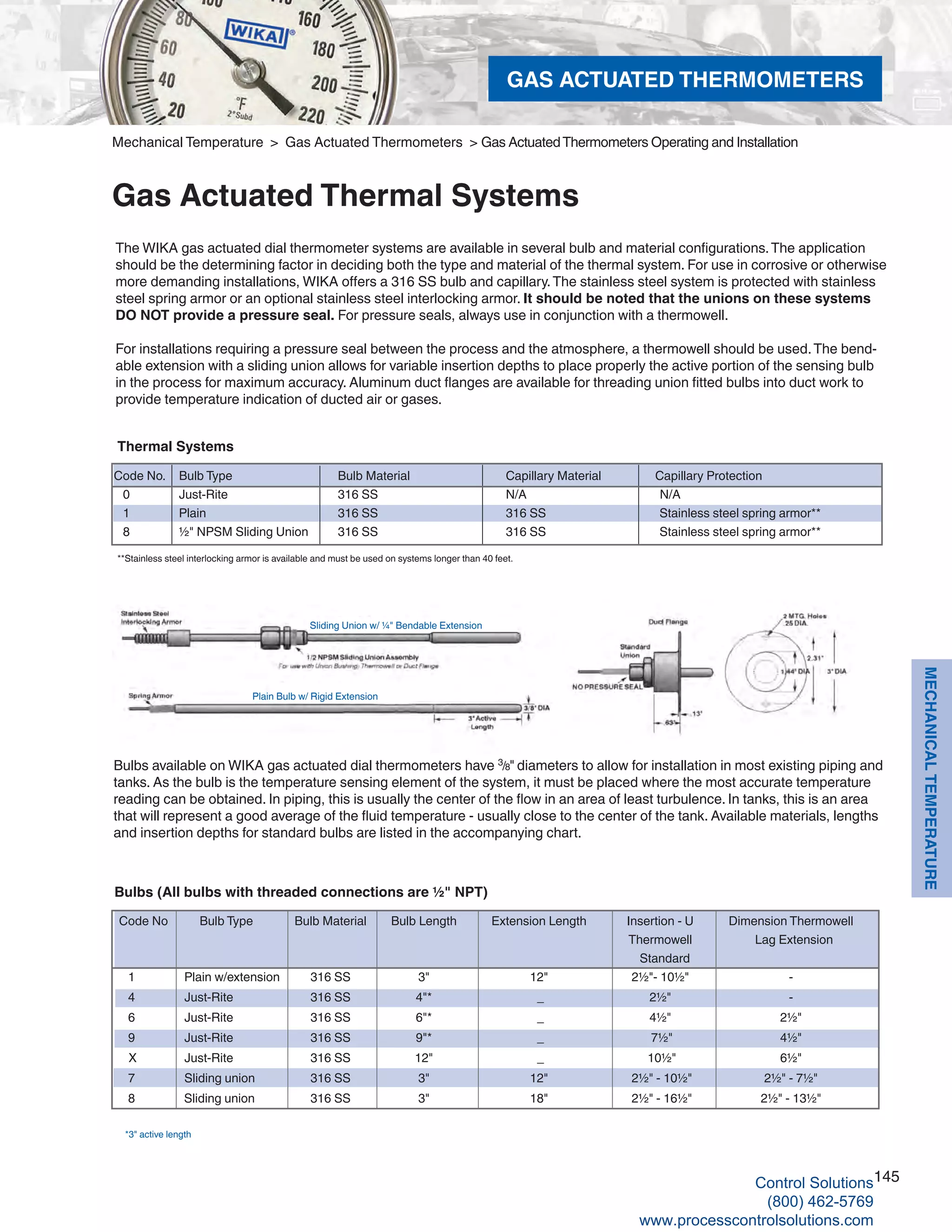 145
MECHANICALTEMPERATURE
Mechanical Temperature > Gas Actuated Thermometers > Gas ActuatedThermometers Operating and Installation
Gas Actuated Thermal Systems
The WIKA gas actuated dial thermometer systems are available in several bulb and material configurations.The application
should be the determining factor in deciding both the type and material of the thermal system. For use in corrosive or otherwise
more demanding installations, WIKA offers a 316 SS bulb and capillary.The stainless steel system is protected with stainless
steel spring armor or an optional stainless steel interlocking armor. It should be noted that the unions on these systems
DO NOT provide a pressure seal. For pressure seals, always use in conjunction with a thermowell.
For installations requiring a pressure seal between the process and the atmosphere, a thermowell should be used.The bend-
able extension with a sliding union allows for variable insertion depths to place properly the active portion of the sensing bulb
in the process for maximum accuracy. Aluminum duct flanges are available for threading union fitted bulbs into duct work to
provide temperature indication of ducted air or gases.
Bulbs available on WIKA gas actuated dial thermometers have 3
/8" diameters to allow for installation in most existing piping and
tanks. As the bulb is the temperature sensing element of the system, it must be placed where the most accurate temperature
reading can be obtained. In piping, this is usually the center of the flow in an area of least turbulence. In tanks, this is an area
that will represent a good average of the fluid temperature - usually close to the center of the tank. Available materials, lengths
and insertion depths for standard bulbs are listed in the accompanying chart.
*3" active length
Bulbs (All bulbs with threaded connections are ½" NPT)
Code No			Bulb Type	 Bulb Material	 Bulb Length	 Extension Length	 Insertion - U 	 Dimension Thermowell													
Thermowell 	 Lag Extension 												
Standard
1						 Plain w/extension	 316 SS 	 3"	 12"	 2½"- 10½"	 -
4						 Just-Rite	 316 SS 	 4"*	 _	 2½"	 -
6						 Just-Rite	 316 SS	 6"*	 _	 4½"	 2½"
9						 Just-Rite	 316 SS	 9"*	 _	 7½"	 4½"	
X					 Just-Rite	 316 SS	 12"	 _	 10½"	 6½"
7						 Sliding union	 316 SS	 3"	 12"	 2½" - 10½"	 2½" - 7½"
8					 Sliding union	 316 SS	 3"	 18"	 2½" - 16½"	 2½" - 13½"
Sliding Union w/ ¼" Bendable Extension
Plain Bulb w/ Rigid Extension
**Stainless steel interlocking armor is available and must be used on systems longer than 40 feet.
Thermal Systems
Code No.	 Bulb Type		 Bulb Material		 Capillary Material	 Capillary Protection
0	 Just-Rite		 316 SS			 N/A	 N/A
1	 Plain			 316 SS			 316 SS		 Stainless steel spring armor**
8	 ½" NPSM Sliding Union	 316 SS			 316 SS		 Stainless steel spring armor**
GAS ACTUATED THERMOMETERS
Control Solutions
(800) 462-5769
www.processcontrolsolutions.com
 
