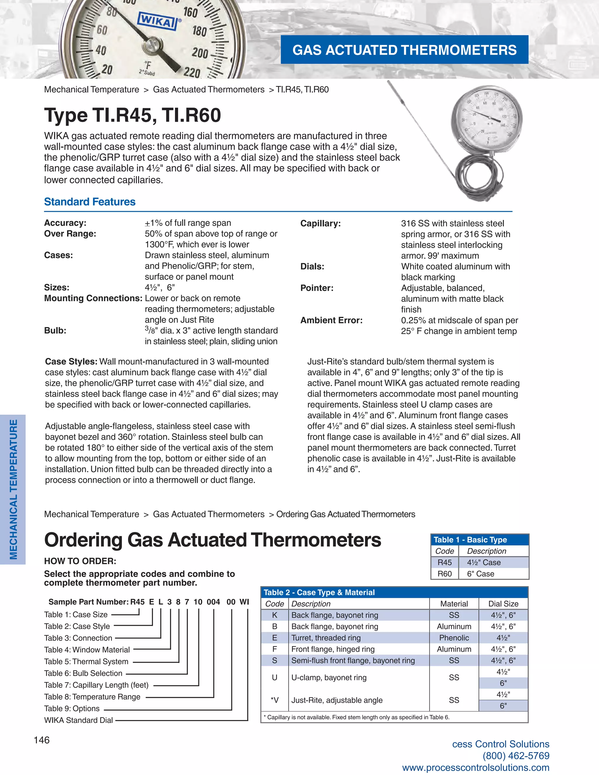 146
MECHANICALTEMPERATURE
Mechanical Temperature > Gas Actuated Thermometers > TI.R45,TI.R60
Type TI.R45, TI.R60
WIKA gas actuated remote reading dial thermometers are manufactured in three
wall-mounted case styles: the cast aluminum back flange case with a 4½" dial size,
the phenolic/GRP turret case (also with a 4½" dial size) and the stainless steel back
flange case available in 4½" and 6" dial sizes. All may be specified with back or
lower connected capillaries.
Accuracy: 	 +1% of full range span
Over Range: 	 50% of span above top of range or		
1300°F, which ever is lower
Cases: 	 Drawn stainless steel, aluminum		
and Phenolic/GRP; for stem,		
surface or panel mount
Sizes: 	 4½", 6"
Mounting Connections: 	Lower or back on remote 	
reading thermometers; adjustable 		
angle on Just Rite
Bulb: 	 3/8" dia. x 3" active length standard 		
in stainless steel; plain, sliding union
Standard Features
Capillary: 	 316 SS with stainless steel 		
spring armor, or 316 SS with 		
stainless steel interlocking 			
armor. 99' maximum
Dials: 	 White coated aluminum with 	
black marking
Pointer: 	 Adjustable, balanced, 			
aluminum with matte black 			
finish
Ambient Error: 	 0.25% at midscale of span per 	
25° F change in ambient temp
Case Styles: Wall mount-manufactured in 3 wall-mounted
case styles: cast aluminum back flange case with 4½” dial
size, the phenolic/GRP turret case with 4½” dial size, and
stainless steel back flange case in 4½” and 6” dial sizes; may
be specified with back or lower-connected capillaries.
Adjustable angle-flangeless, stainless steel case with
bayonet bezel and 360° rotation. Stainless steel bulb can
be rotated 180° to either side of the vertical axis of the stem
to allow mounting from the top, bottom or either side of an
installation. Union fitted bulb can be threaded directly into a
process connection or into a thermowell or duct flange.
Just-Rite’s standard bulb/stem thermal system is
available in 4”, 6” and 9” lengths; only 3” of the tip is
active. Panel mount WIKA gas actuated remote reading
dial thermometers accommodate most panel mounting
requirements. Stainless steel U clamp cases are
available in 4½” and 6”. Aluminum front flange cases
offer 4½” and 6” dial sizes. A stainless steel semi-flush
front flange case is available in 4½” and 6” dial sizes. All
panel mount thermometers are back connected.Turret 	
phenolic case is available in 4½”. Just-Rite is available
in 4½” and 6”.
Mechanical Temperature > Gas Actuated Thermometers > Ordering Gas ActuatedThermometers
Ordering Gas Actuated Thermometers
Table 1: Case Size
Table 2: Case Style
Table 3: Connection
Table 4: Window Material
Table 5:Thermal System
Table 6: Bulb Selection
Table 7: Capillary Length (feet)
Table 8:Temperature Range
Table 9: Options
WIKA Standard Dial
Sample Part Number: R45 E L 3 8 7 10 004 00 WI
Table 1 - Basic Type
Code Description
R45 4½" Case
R60 6" Case
Table 2 - Case Type & Material
Code Description Material Dial Size
K Back flange, bayonet ring SS 4½", 6"
B Back flange, bayonet ring Aluminum 4½", 6"
E Turret, threaded ring Phenolic 4½"
F Front flange, hinged ring Aluminum 4½", 6"
S Semi-flush front flange, bayonet ring SS 4½", 6"
U U-clamp, bayonet ring SS
4½"
6"
*V Just-Rite, adjustable angle SS
4½"
6"
* Capillary is not available. Fixed stem length only as specified in Table 6.
HOW TO ORDER:
Select the appropriate codes and combine to
complete thermometer part number.
GAS ACTUATED THERMOMETERS
cess Control Solutions
(800) 462-5769
www.processcontrolsolutions.com
 