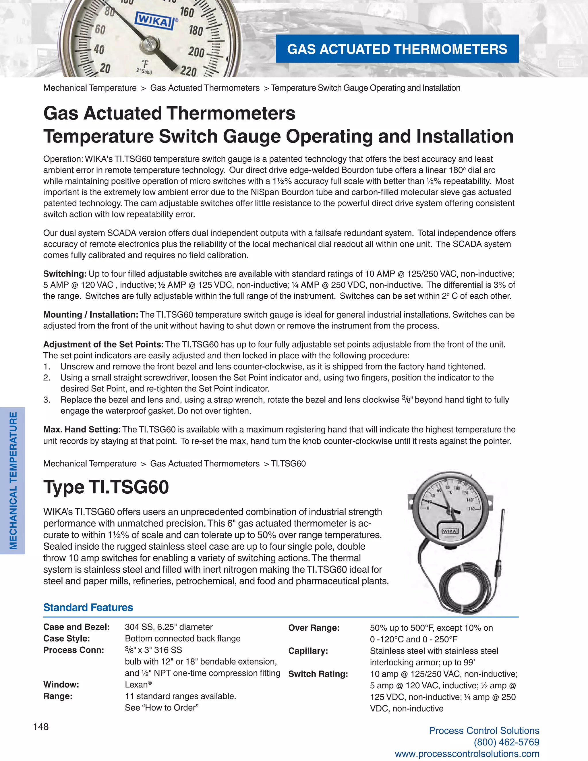148
MECHANICALTEMPERATURE
Operation: WIKA's TI.TSG60 temperature switch gauge is a patented technology that offers the best accuracy and least
ambient error in remote temperature technology. Our direct drive edge-welded Bourdon tube offers a linear 180o
dial arc
while maintaining positive operation of micro switches with a 1½% accuracy full scale with better than ½% repeatability. Most
important is the extremely low ambient error due to the NiSpan Bourdon tube and carbon-filled molecular sieve gas actuated
patented technology.The cam adjustable switches offer little resistance to the powerful direct drive system offering consistent
switch action with low repeatability error.
Our dual system SCADA version offers dual independent outputs with a failsafe redundant system. Total independence offers
accuracy of remote electronics plus the reliability of the local mechanical dial readout all within one unit. The SCADA system
comes fully calibrated and requires no field calibration.
Switching: Up to four filled adjustable switches are available with standard ratings of 10 AMP @ 125/250 VAC, non-inductive;
5 AMP @ 120 VAC , inductive; ½ AMP @ 125 VDC, non-inductive; ¼ AMP @ 250 VDC, non-inductive. The differential is 3% of
the range. Switches are fully adjustable within the full range of the instrument. Switches can be set within 2o
C of each other.
Mounting / Installation: The TI.TSG60 temperature switch gauge is ideal for general industrial installations. Switches can be
adjusted from the front of the unit without having to shut down or remove the instrument from the process.
Adjustment of the Set Points: The TI.TSG60 has up to four fully adjustable set points adjustable from the front of the unit.
The set point indicators are easily adjusted and then locked in place with the following procedure:
1.	 Unscrew and remove the front bezel and lens counter-clockwise, as it is shipped from the factory hand tightened.
2.	 Using a small straight screwdriver, loosen the Set Point indicator and, using two fingers, position the indicator to the
desired Set Point, and re-tighten the Set Point indicator.
3.	 Replace the bezel and lens and, using a strap wrench, rotate the bezel and lens clockwise 3/8" beyond hand tight to fully
engage the waterproof gasket. Do not over tighten.
Max. Hand Setting: The TI.TSG60 is available with a maximum registering hand that will indicate the highest temperature the
unit records by staying at that point. To re-set the max, hand turn the knob counter-clockwise until it rests against the pointer.
Case and Bezel: 	 304 SS, 6.25" diameter
Case Style: 	 Bottom connected back flange
Process Conn: 	 3/8" x 3" 316 SS 				
bulb with 12" or 18" bendable extension, 		
and ½" NPT one-time compression fitting
Window: 	 Lexan®
Range: 	 11 standard ranges available. 	
See “How to Order”
WIKA’s TI.TSG60 offers users an unprecedented combination of industrial strength
performance with unmatched precision.This 6" gas actuated thermometer is ac-
curate to within 1½% of scale and can tolerate up to 50% over range temperatures.
Sealed inside the rugged stainless steel case are up to four single pole, double
throw 10 amp switches for enabling a variety of switching actions.The thermal
system is stainless steel and filled with inert nitrogen making the TI.TSG60 ideal for
steel and paper mills, refineries, petrochemical, and food and pharmaceutical plants.
Mechanical Temperature > Gas Actuated Thermometers > Temperature Switch Gauge Operating and Installation
Gas Actuated Thermometers
Temperature Switch Gauge Operating and Installation
Mechanical Temperature > Gas Actuated Thermometers > TI.TSG60
Type TI.TSG60
Over Range: 	 50% up to 500°F, except 10% on 	
0 -120°C and 0 - 250°F
Capillary: 	 Stainless steel with stainless steel 		
interlocking armor; up to 99’
Switch Rating: 	 10 amp @ 125/250 VAC, non-inductive; 	
5 amp @ 120 VAC, inductive; ½ amp @ 		
125 VDC, non-inductive; ¼ amp @ 250 		
VDC, non-inductive
Standard Features
GAS ACTUATED THERMOMETERS
Process Control Solutions
(800) 462-5769
www.processcontrolsolutions.com
 
