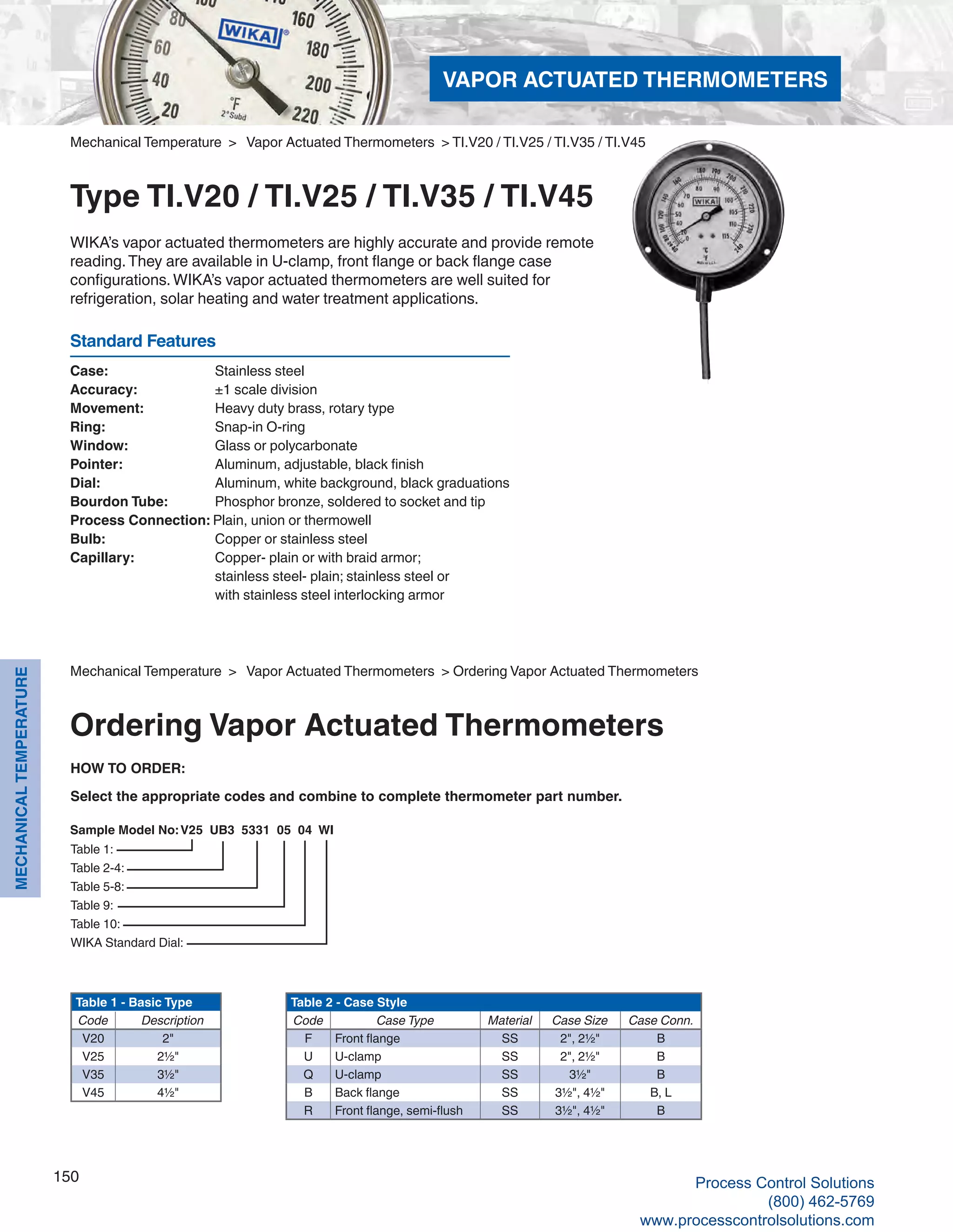 150
MECHANICALTEMPERATURE
Case: 	 Stainless steel
Accuracy: 	 ±1 scale division
Movement: 	 Heavy duty brass, rotary type
Ring: 	 Snap-in O-ring
Window: 	 Glass or polycarbonate
Pointer: 	 Aluminum, adjustable, black finish
Dial: 	 Aluminum, white background, black graduations
Bourdon Tube: 	 Phosphor bronze, soldered to socket and tip
Process Connection: Plain, union or thermowell
Bulb: 	 Copper or stainless steel
Capillary: 	 Copper- plain or with braid armor; 	
stainless steel- plain; stainless steel or 	
with stainless steel interlocking armor
Sample Model No: V25 UB3 5331 05 04 WI
Table 1:
Table 2-4:
Table 5-8:
Table 9:
Table 10:
WIKA Standard Dial:
Table 1 - Basic Type
Code Description
V20 2"
V25 2½"
V35 3½"
V45 4½"
Table 2 - Case Style
Code Case Type Material Case Size Case Conn.
F Front flange SS 2", 2½" B
U U-clamp SS 2", 2½" B
Q U-clamp SS 3½" B
B Back flange SS 3½", 4½" B, L
R Front flange, semi-flush SS 3½", 4½" B
HOW TO ORDER:
Select the appropriate codes and combine to complete thermometer part number.
Mechanical Temperature > Vapor Actuated Thermometers > TI.V20 / TI.V25 / TI.V35 / TI.V45
Type TI.V20 / TI.V25 / TI.V35 / TI.V45
WIKA’s vapor actuated thermometers are highly accurate and provide remote
reading.They are available in U-clamp, front flange or back flange case
configurations.WIKA’s vapor actuated thermometers are well suited for
refrigeration, solar heating and water treatment applications.
Standard Features
Mechanical Temperature > Vapor Actuated Thermometers > Ordering Vapor Actuated Thermometers
Ordering Vapor Actuated Thermometers
VAPOR ACTUATED THERMOMETERS
Process Control Solutions
(800) 462-5769
www.processcontrolsolutions.com
 
