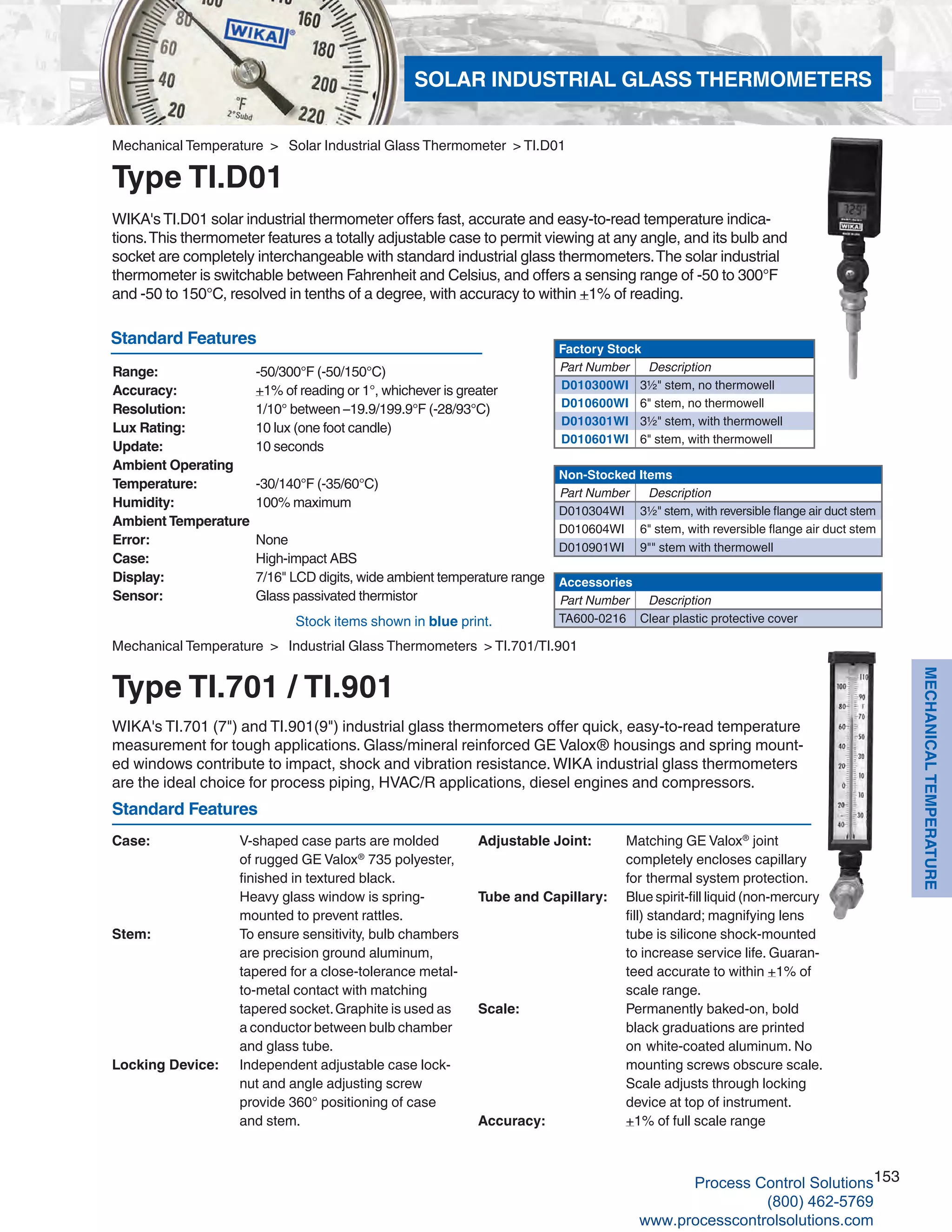 153
MECHANICALTEMPERATURE
WIKA's TI.D01 solar industrial thermometer offers fast, accurate and easy-to-read temperature indica-
tions.This thermometer features a totally adjustable case to permit viewing at any angle, and its bulb and
socket are completely interchangeable with standard industrial glass thermometers.The solar industrial
thermometer is switchable between Fahrenheit and Celsius, and offers a sensing range of -50 to 300°F
and -50 to 150°C, resolved in tenths of a degree, with accuracy to within +1% of reading.
Range: 	 -50/300°F (-50/150°C)
Accuracy: 	 +1% of reading or 1°, whichever is greater
Resolution: 	 1/10° between –19.9/199.9°F (-28/93°C)
Lux Rating: 	 10 lux (one foot candle)
Update: 	 10 seconds
Ambient Operating
Temperature: 	 -30/140°F (-35/60°C)
Humidity: 	 100% maximum
Ambient Temperature
Error: 	 None
Case: 	 High-impact ABS
Display: 	 7/16" LCD digits, wide ambient temperature range
Sensor: 	 Glass passivated thermistor
Factory Stock
Part Number Description
D010300WI 3½" stem, no thermowell
D010600WI 6" stem, no thermowell
D010301WI 3½" stem, with thermowell
D010601WI 6" stem, with thermowell
Non-Stocked Items
Part Number Description
D010304WI 3½" stem, with reversible flange air duct stem
D010604WI 6" stem, with reversible flange air duct stem
D010901WI 9"" stem with thermowell
Accessories
Part Number Description
TA600-0216 Clear plastic protective cover
Mechanical Temperature > Solar Industrial Glass Thermometer > TI.D01
Type TI.D01
Standard Features
Stock items shown in blue print.
WIKA's TI.701 (7") and TI.901(9") industrial glass thermometers offer quick, easy-to-read temperature
measurement for tough applications. Glass/mineral reinforced GE Valox® housings and spring mount-
ed windows contribute to impact, shock and vibration resistance.WIKA industrial glass thermometers
are the ideal choice for process piping, HVAC/R applications, diesel engines and compressors.
Case: 	 V-shaped case parts are molded		
of rugged GE Valox®
735 polyester,		
finished in textured black.			
Heavy glass window is spring-		
	 mounted to prevent rattles.
Stem: 	 To ensure sensitivity, bulb chambers		
are precision ground aluminum, 	 	
tapered for a close-tolerance metal-	
	 to-metal contact with matching 			
tapered socket.Graphite is used as 		
a conductor between bulb chamber 		
and glass tube.
Locking Device: 	 Independent adjustable case lock- 	
	 nut and angle adjusting screw 	 	
provide 360° positioning of case 			
and stem.	
Mechanical Temperature > Industrial Glass Thermometers > TI.701/TI.901
Type TI.701 / TI.901
Standard Features
Adjustable Joint: 		 Matching GE Valox®
joint 				
completely encloses capillary 		
		 for 	thermal system protection.
Tube and Capillary: 	 Blue spirit-fill liquid (non-mercury 			
fill) standard; magnifying lens 				
tube is silicone shock-mounted 			
to increase service life. Guaran-	
		 teed accurate to within +1% of 	
		 scale range.
Scale: 		 Permanently baked-on, bold 				
black graduations are printed
		on	white-coated aluminum. No 			
mounting screws obscure scale. 			
Scale adjusts through locking 				
device at top of instrument.
Accuracy: 		 +1% of full scale range
SOLAR INDUSTRIAL GLASS THERMOMETERS
Process Control Solutions
(800) 462-5769
www.processcontrolsolutions.com
 