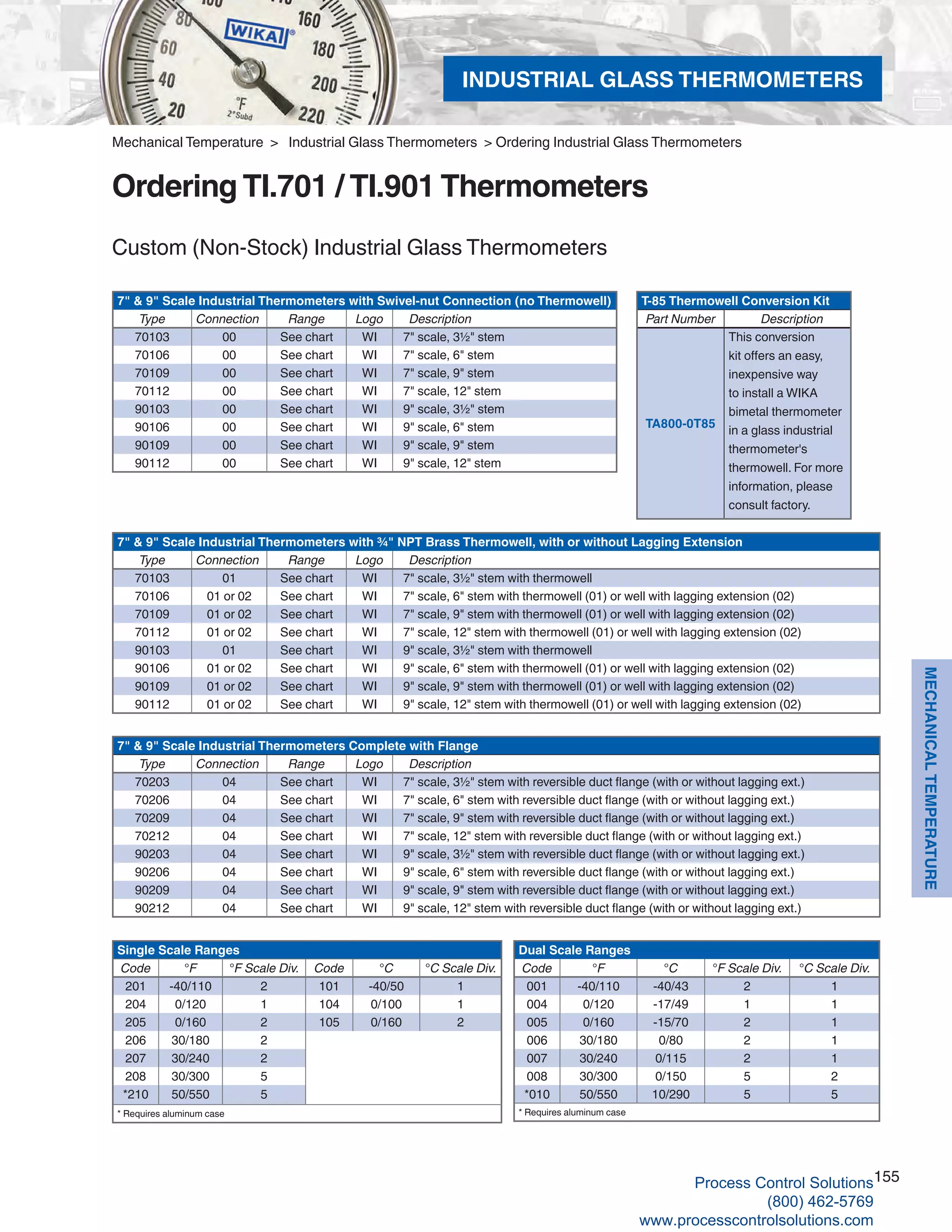155
MECHANICALTEMPERATURE
Custom (Non-Stock) Industrial Glass Thermometers
7" & 9" Scale Industrial Thermometers with Swivel-nut Connection (no Thermowell)
Type Connection Range Logo Description
70103 00 See chart WI 7" scale, 3½" stem
70106 00 See chart WI 7" scale, 6" stem
70109 00 See chart WI 7" scale, 9" stem
70112 00 See chart WI 7" scale, 12" stem
90103 00 See chart WI 9" scale, 3½" stem
90106 00 See chart WI 9" scale, 6" stem
90109 00 See chart WI 9" scale, 9" stem
90112 00 See chart WI 9" scale, 12" stem
7" & 9" Scale Industrial Thermometers with ¾" NPT Brass Thermowell, with or without Lagging Extension
Type Connection Range Logo Description
70103 01 See chart WI 7" scale, 3½" stem with thermowell
70106 01 or 02 See chart WI 7" scale, 6" stem with thermowell (01) or well with lagging extension (02)
70109 01 or 02 See chart WI 7" scale, 9" stem with thermowell (01) or well with lagging extension (02)
70112 01 or 02 See chart WI 7" scale, 12" stem with thermowell (01) or well with lagging extension (02)
90103 01 See chart WI 9" scale, 3½" stem with thermowell
90106 01 or 02 See chart WI 9" scale, 6" stem with thermowell (01) or well with lagging extension (02)
90109 01 or 02 See chart WI 9" scale, 9" stem with thermowell (01) or well with lagging extension (02)
90112 01 or 02 See chart WI 9" scale, 12" stem with thermowell (01) or well with lagging extension (02)
7" & 9" Scale Industrial Thermometers Complete with Flange
Type Connection Range Logo Description
70203 04 See chart WI 7" scale, 3½" stem with reversible duct flange (with or without lagging ext.)
70206 04 See chart WI 7" scale, 6" stem with reversible duct flange (with or without lagging ext.)
70209 04 See chart WI 7" scale, 9" stem with reversible duct flange (with or without lagging ext.)
70212 04 See chart WI 7" scale, 12" stem with reversible duct flange (with or without lagging ext.)
90203 04 See chart WI 9" scale, 3½" stem with reversible duct flange (with or without lagging ext.)
90206 04 See chart WI 9" scale, 6" stem with reversible duct flange (with or without lagging ext.)
90209 04 See chart WI 9" scale, 9" stem with reversible duct flange (with or without lagging ext.)
90212 04 See chart WI 9" scale, 12" stem with reversible duct flange (with or without lagging ext.)
Dual Scale Ranges
Code °F °C °F Scale Div. °C Scale Div.
001 -40/110 -40/43 2 1
004 0/120 -17/49 1 1
005 0/160 -15/70 2 1
006 30/180 0/80 2 1
007 30/240 0/115 2 1
008 30/300 0/150 5 2
*010 50/550 10/290 5 5
* Requires aluminum case
Single Scale Ranges
Code °F °F Scale Div. Code °C °C Scale Div.
201 -40/110 2 101 -40/50 1
204 0/120 1 104 0/100 1
205 0/160 2 105 0/160 2
206 30/180 2
207 30/240 2
208 30/300 5
*210 50/550 5
* Requires aluminum case
T-85 Thermowell Conversion Kit
Part Number Description
TA800-0T85
This conversion
kit offers an easy,
inexpensive way
to install a WIKA
bimetal thermometer
in a glass industrial
thermometer's
thermowell. For more
information, please
consult factory.
Mechanical Temperature > Industrial Glass Thermometers > Ordering Industrial Glass Thermometers
Ordering TI.701 / TI.901 Thermometers
INDUSTRIAL GLASS THERMOMETERS
Process Control Solutions
(800) 462-5769
www.processcontrolsolutions.com
 