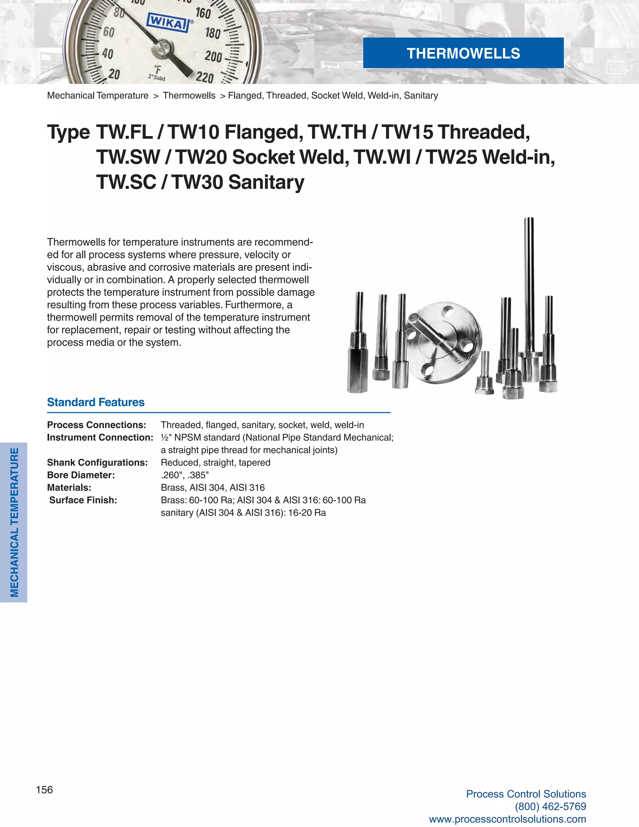 156
MECHANICALTEMPERATURE
Process Connections: 	 Threaded, flanged, sanitary, socket, weld, weld-in
Instrument Connection: 	 ½" NPSM standard (National Pipe Standard Mechanical; 		
a straight pipe thread for mechanical joints)
Shank Configurations: 	 Reduced, straight, tapered
Bore Diameter:	 .260", .385"
Materials: 	 Brass, AISI 304, AISI 316
Surface Finish: 	 Brass: 60-100 Ra; AISI 304 & AISI 316: 60-100 Ra		
sanitary (AISI 304 & AISI 316): 16-20 Ra
Thermowells for temperature instruments are recommend-
ed for all process systems where pressure, velocity or
viscous, abrasive and corrosive materials are present indi-
vidually or in combination. A properly selected thermowell
protects the temperature instrument from possible damage
resulting from these process variables. Furthermore, a
thermowell permits removal of the temperature instrument
for replacement, repair or testing without affecting the
process media or the system.
Mechanical Temperature > Thermowells > Flanged, Threaded, Socket Weld, Weld-in, Sanitary
Type 	TW.FL / TW10 Flanged, TW.TH / TW15 Threaded, 			
TW.SW / TW20 Socket Weld, TW.WI / TW25 Weld-in, 		
TW.SC / TW30 Sanitary
Standard Features
THERMOWELLS
Process Control Solutions
(800) 462-5769
www.processcontrolsolutions.com
 