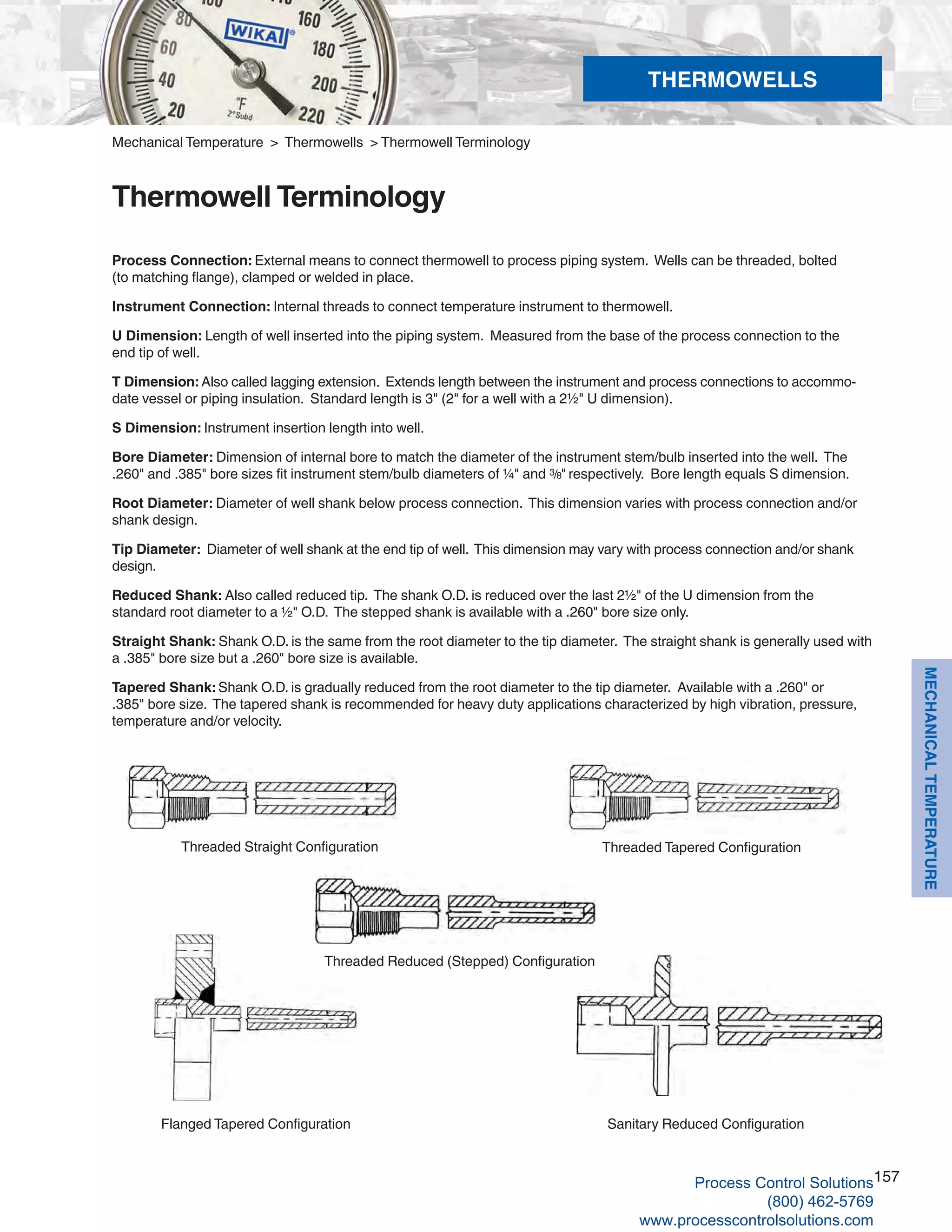 157
MECHANICALTEMPERATURE
Process Connection: External means to connect thermowell to process piping system. Wells can be threaded, bolted
(to matching flange), clamped or welded in place.
Instrument Connection: Internal threads to connect temperature instrument to thermowell.
U Dimension: Length of well inserted into the piping system. Measured from the base of the process connection to the
end tip of well.
T Dimension: Also called lagging extension. Extends length between the instrument and process connections to accommo-
date vessel or piping insulation. Standard length is 3" (2" for a well with a 2½" U dimension).
S Dimension: Instrument insertion length into well.
Bore Diameter:	Dimension of internal bore to match the diameter of the instrument stem/bulb inserted into the well. The
.260" and .385" bore sizes fit instrument stem/bulb diameters of ¼" and 3/8" respectively. Bore length equals S dimension.
Root Diameter:	Diameter of well shank below process connection. This dimension varies with process connection and/or
shank design.
Tip Diameter:	 Diameter of well shank at the end tip of well. This dimension may vary with process connection and/or shank
design.
Reduced Shank: Also called reduced tip. The shank O.D. is reduced over the last 2½" of the U dimension from the
standard root diameter to a ½" O.D. The stepped shank is available with a .260" bore size only.
Straight Shank:	Shank O.D. is the same from the root diameter to the tip diameter. The straight shank is generally used with
a .385" bore size but a .260" bore size is available.
Tapered Shank:	Shank O.D. is gradually reduced from the root diameter to the tip diameter. Available with a .260" or
.385" bore size. The tapered shank is recommended for heavy duty applications characterized by high vibration, pressure,
temperature and/or velocity.
Sanitary Reduced ConfigurationFlanged Tapered Configuration
Threaded Reduced (Stepped) Configuration
Threaded Straight Configuration Threaded Tapered Configuration
Mechanical Temperature > Thermowells > Thermowell Terminology
Thermowell Terminology
THERMOWELLS
Process Control Solutions
(800) 462-5769
www.processcontrolsolutions.com
 