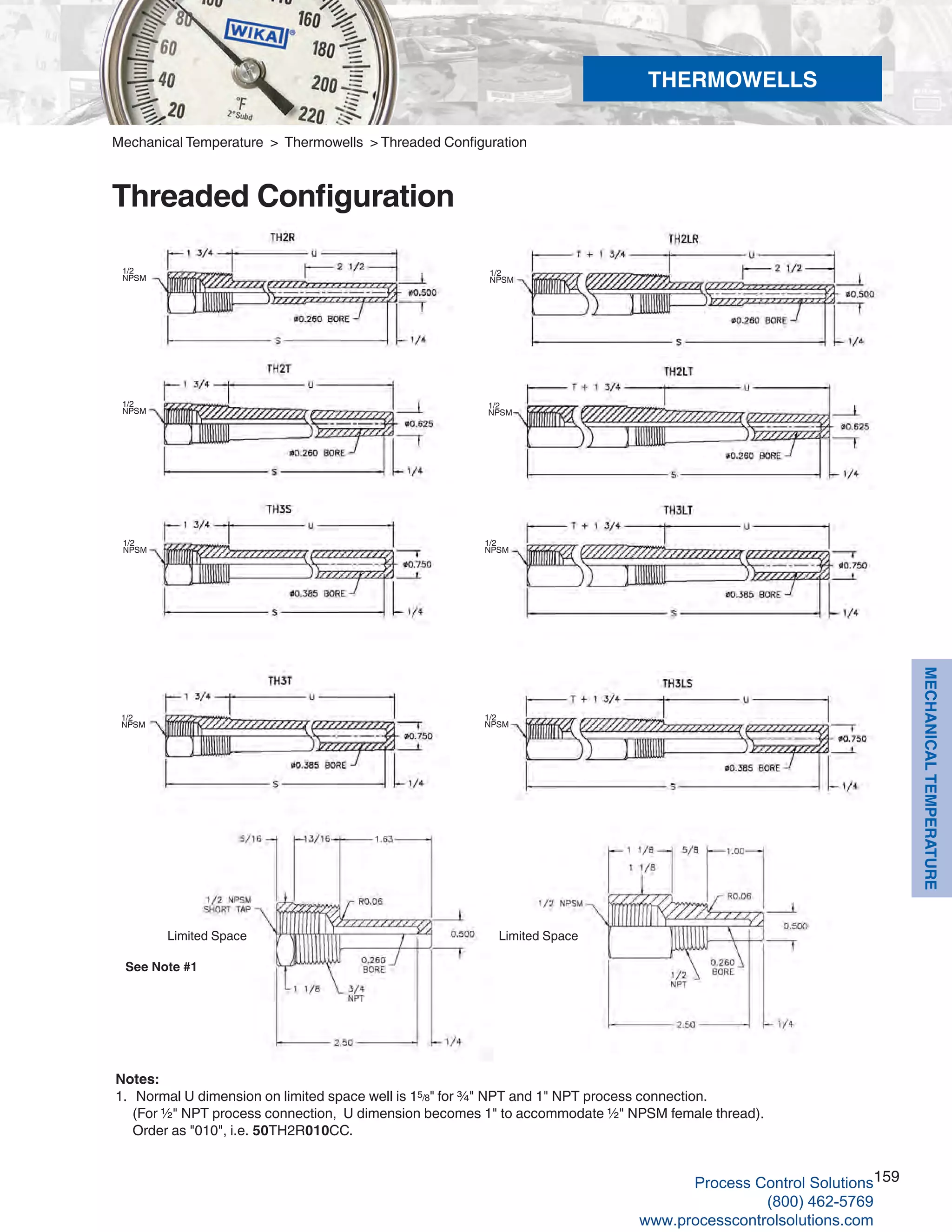 159
MECHANICALTEMPERATURE
1/2
NPSM
1/2
NPSM
Mechanical Temperature > Thermowells > Threaded Configuration
Threaded Configuration
Notes:
1.	 Normal U dimension on limited space well is 15/8" for ¾" NPT and 1" NPT process connection. 	
(For ½" NPT process connection, U dimension becomes 1" to accommodate ½" NPSM female thread). 	
Order as "010", i.e. 50TH2R010CC.
See Note #1
Limited Space
1/2
NPSM
1/2
NPSM
1/2
NPSM
1/2
NPSM
1/2
NPSM
1/2
NPSM
Limited Space
THERMOWELLS
Process Control Solutions
(800) 462-5769
www.processcontrolsolutions.com
 