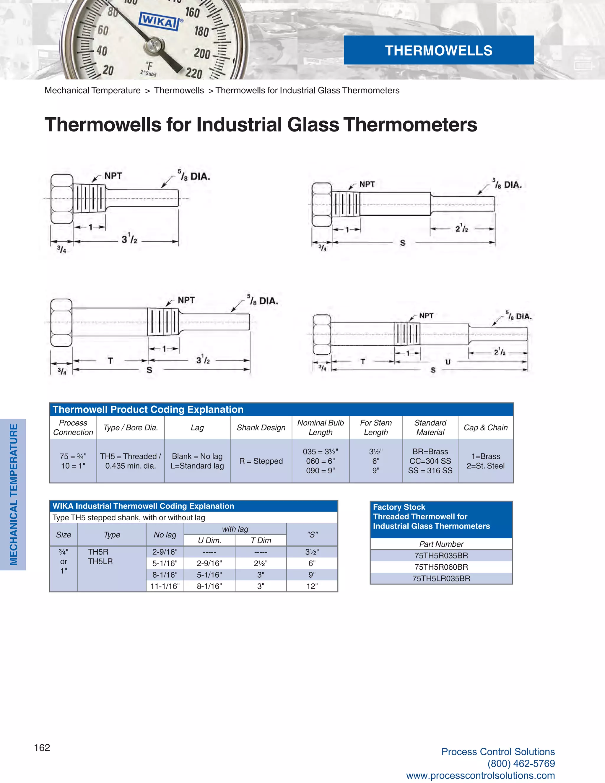 162
MECHANICALTEMPERATURE
WIKA Industrial Thermowell Coding Explanation
Type TH5 stepped shank, with or without lag
Size Type No lag
with lag
"S"
U Dim. T Dim
¾"
or
1"
TH5R
TH5LR
2-9/16" ----- ----- 3½"
5-1/16" 2-9/16" 2½" 6"
8-1/16" 5-1/16" 3" 9"
11-1/16" 8-1/16" 3" 12"
Thermowell Product Coding Explanation
Process
Connection
Type / Bore Dia. Lag Shank Design
Nominal Bulb
Length
For Stem
Length
Standard
Material
Cap & Chain
75 = ¾"
10 = 1"
TH5 = Threaded /
0.435 min. dia.
Blank = No lag
L=Standard lag
R = Stepped
035 = 3½"
060 = 6"
090 = 9"
3½"
6"
9"
BR=Brass
CC=304 SS
SS = 316 SS
1=Brass
2=St. Steel
Factory Stock
Threaded Thermowell for
Industrial Glass Thermometers
Part Number
75TH5R035BR
75TH5R060BR
75TH5LR035BR
Mechanical Temperature > Thermowells > Thermowells for Industrial Glass Thermometers
Thermowells for Industrial Glass Thermometers
THERMOWELLS
Process Control Solutions
(800) 462-5769
www.processcontrolsolutions.com
 