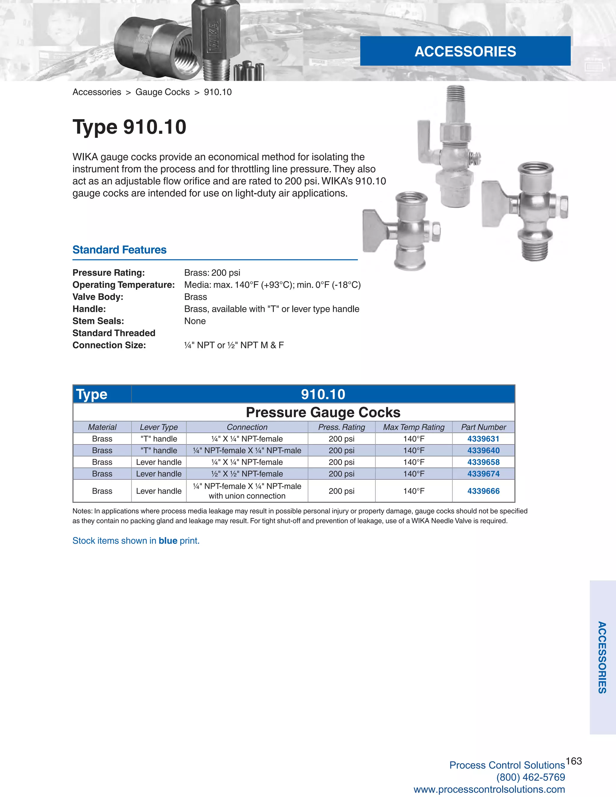 163
ACCESSORIES
Standard Features
Stock items shown in blue print.
Accessories > Gauge Cocks > 910.10
Type 910.10
WIKA gauge cocks provide an economical method for isolating the
instrument from the process and for throttling line pressure.They also
act as an adjustable flow orifice and are rated to 200 psi.WIKA’s 910.10
gauge cocks are intended for use on light-duty air applications.
Pressure Rating: 	 Brass: 200 psi
Operating Temperature: 	 Media: max. 140°F (+93°C); min. 0°F (-18°C)
Valve Body: 	 Brass
Handle: 	 Brass, available with "T" or lever type handle
Stem Seals: 	 None	
Standard Threaded
Connection Size: 	 ¼" NPT or ½" NPT M & F
Notes: In applications where process media leakage may result in possible personal injury or property damage, gauge cocks should not be specified
as they contain no packing gland and leakage may result. For tight shut-off and prevention of leakage, use of a WIKA Needle Valve is required.
Type 910.10
Pressure Gauge Cocks
Material Lever Type Connection Press. Rating Max Temp Rating Part Number
Brass "T" handle ¼" X ¼" NPT-female 200 psi 140°F 4339631
Brass "T" handle ¼" NPT-female X ¼" NPT-male 200 psi 140°F 4339640
Brass Lever handle ¼" X ¼" NPT-female 200 psi 140°F 4339658
Brass Lever handle ½" X ½" NPT-female 200 psi 140°F 4339674
Brass Lever handle
¼" NPT-female X ¼" NPT-male
with union connection
200 psi 140°F 4339666
ACCESSORIES
Process Control Solutions
(800) 462-5769
www.processcontrolsolutions.com
 