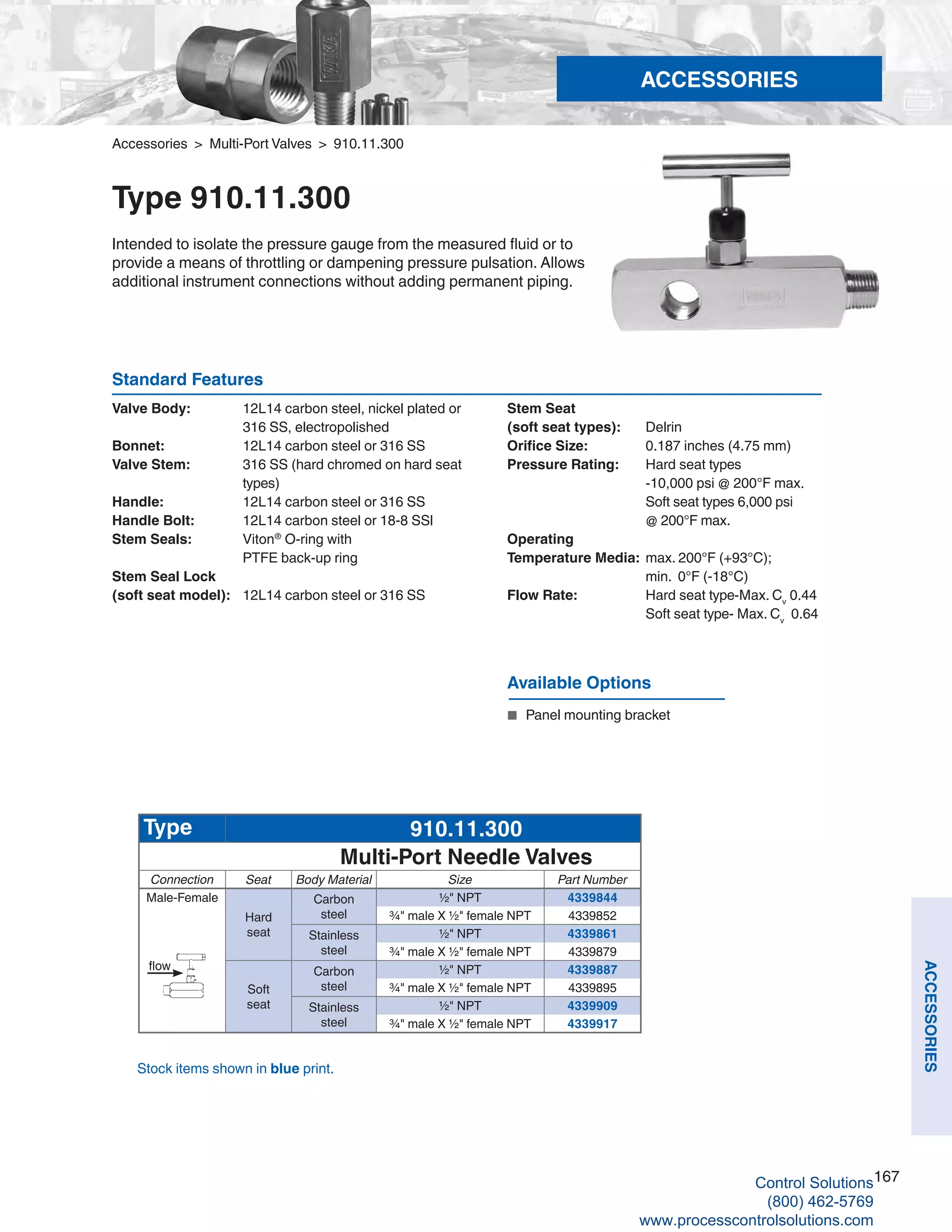 167
ACCESSORIES
Accessories > Multi-Port Valves > 910.11.300
Type 910.11.300
Intended to isolate the pressure gauge from the measured fluid or to
provide a means of throttling or dampening pressure pulsation. Allows
additional instrument connections without adding permanent piping.
Standard Features
Valve Body: 	 12L14 carbon steel, nickel plated or 		
316 SS, electropolished
Bonnet: 	 12L14 carbon steel or 316 SS
Valve Stem: 	 316 SS (hard chromed on hard seat 		
types)
Handle: 	 12L14 carbon steel or 316 SS
Handle Bolt: 	 12L14 carbon steel or 18-8 SSl
Stem Seals: 	 Viton®
O-ring with 	
PTFE back-up ring
Stem Seal Lock
(soft seat model):	 12L14 carbon steel or 316 SS
Available Options
■	 Panel mounting bracket
Type 910.11.300
Multi-Port Needle Valves
Connection Seat Body Material Size Part Number
Male-Female
Hard
seat
Carbon
steel
½" NPT 4339844
¾" male X ½" female NPT 4339852
Stainless
steel
½" NPT 4339861
¾" male X ½" female NPT 4339879
Soft
seat
Carbon
steel
½" NPT 4339887
¾" male X ½" female NPT 4339895
Stainless
steel
½" NPT 4339909
¾" male X ½" female NPT 4339917
flow
Stock items shown in blue print.
Stem Seat
(soft seat types): 	 Delrin
Orifice Size:	 0.187 inches (4.75 mm)
Pressure Rating: 	 Hard seat types 	
-10,000 psi @ 200°F max. 		
Soft seat types 6,000 psi	
@ 200°F max.
Operating
Temperature Media: 	max. 200°F (+93°C); 	
min. 0°F (-18°C)
Flow Rate: 	 Hard seat type-Max. Cv
0.44 	
Soft seat type- Max. Cv
0.64
ACCESSORIES
Control Solutions
(800) 462-5769
www.processcontrolsolutions.com
 