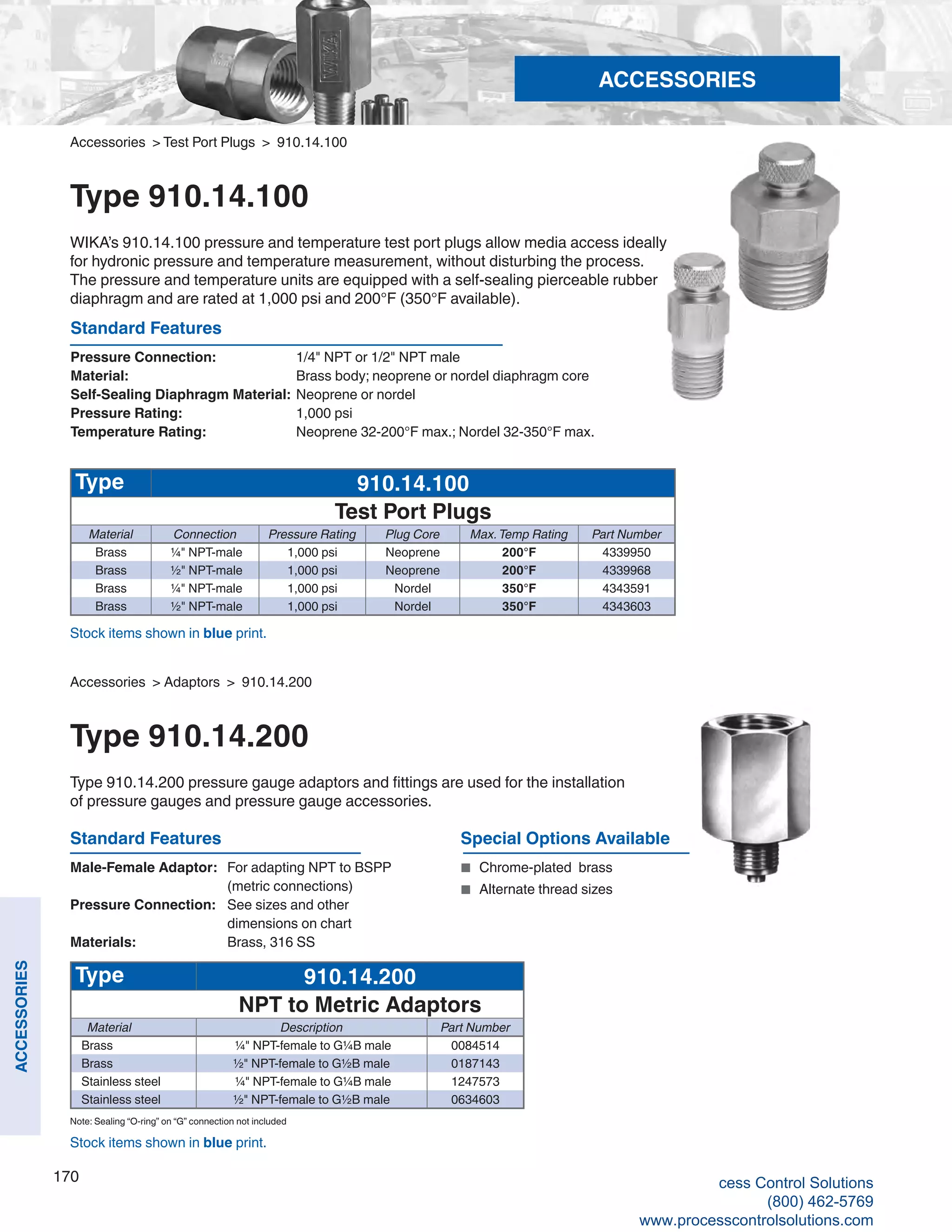 170
ACCESSORIES
Accessories > Test Port Plugs > 910.14.100
Type 910.14.100
WIKA’s 910.14.100 pressure and temperature test port plugs allow media access ideally
for hydronic pressure and temperature measurement, without disturbing the process.
The pressure and temperature units are equipped with a self-sealing pierceable rubber
diaphragm and are rated at 1,000 psi and 200°F (350°F available).
Standard Features
Pressure Connection: 	 1/4" NPT or 1/2" NPT male
Material: 	 Brass body; neoprene or nordel diaphragm core
Self-Sealing Diaphragm Material: 	Neoprene or nordel
Pressure Rating: 	 1,000 psi
Temperature Rating: 	 Neoprene 32-200°F max.; Nordel 32-350°F max.
Type 910.14.100
Test Port Plugs
Material Connection Pressure Rating Plug Core Max.Temp Rating Part Number
Brass ¼" NPT-male 1,000 psi Neoprene 200°F 4339950
Brass ½" NPT-male 1,000 psi Neoprene 200°F 4339968
Brass ¼" NPT-male 1,000 psi Nordel 350°F 4343591
Brass ½" NPT-male 1,000 psi Nordel 350°F 4343603
Type 910.14.200
NPT to Metric Adaptors
Material Description Part Number
Brass ¼" NPT-female to G¼B male 0084514
Brass ½" NPT-female to G½B male 0187143
Stainless steel ¼" NPT-female to G¼B male 1247573
Stainless steel ½" NPT-female to G½B male 0634603
Standard Features
Male-Female Adaptor:	 For adapting NPT to BSPP 	
(metric connections)
Pressure Connection: 	 See sizes and other 	
dimensions on chart	
Materials: 	 Brass, 316 SS
Special Options Available
■	 Chrome-plated brass
■	 Alternate thread sizes
Stock items shown in blue print.
Accessories > Adaptors > 910.14.200
Type 910.14.200
Type 910.14.200 pressure gauge adaptors and fittings are used for the installation
of pressure gauges and pressure gauge accessories.
Stock items shown in blue print.
ACCESSORIES
Note: Sealing “O-ring” on “G” connection not included
cess Control Solutions
(800) 462-5769
www.processcontrolsolutions.com
 
