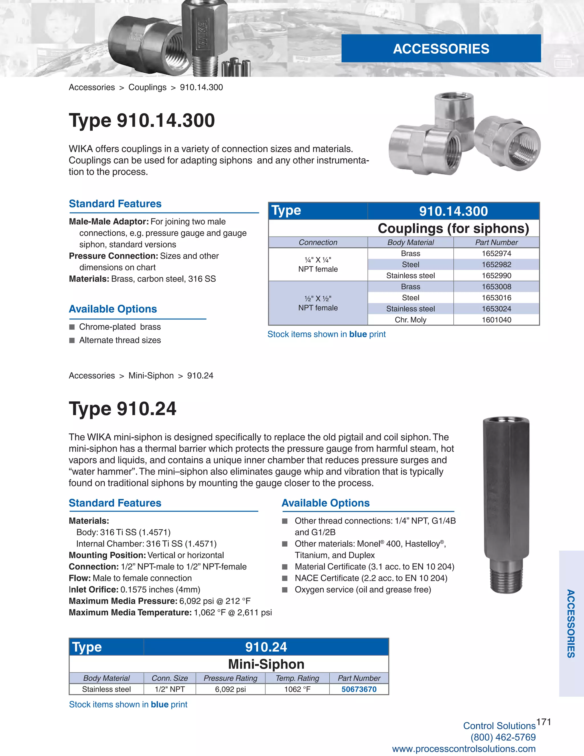 171
ACCESSORIES
Accessories > Couplings > 910.14.300
Type 910.14.300
WIKA offers couplings in a variety of connection sizes and materials.
Couplings can be used for adapting siphons and any other instrumenta-
tion to the process.
Standard Features
Male-Male Adaptor: For joining two male 	
connections, e.g. pressure gauge and gauge 		
	 siphon, standard versions
Pressure Connection: Sizes and other 	
dimensions on chart
Materials: Brass, carbon steel, 316 SS
Available Options
■	 Chrome-plated brass
■	 Alternate thread sizes
Type 910.14.300
Couplings (for siphons)
Connection Body Material Part Number
¼" X ¼"
NPT female
Brass 1652974
Steel 1652982
Stainless steel 1652990
½" X ½"
NPT female
Brass 1653008
Steel 1653016
Stainless steel 1653024
Chr. Moly 1601040
Standard Features
Materials:	
Body: 316 Ti SS (1.4571)
	 Internal Chamber: 316 Ti SS (1.4571)
Mounting Position: Vertical or horizontal
Connection: 1/2” NPT-male to 1/2” NPT-female
Flow: Male to female connection
Inlet Orifice: 0.1575 inches (4mm)
Maximum Media Pressure: 6,092 psi @ 212 °F
Maximum Media Temperature: 1,062 °F @ 2,611 psi
Available Options
■	 Other thread connections: 1/4” NPT, G1/4B	
and G1/2B
■	 Other materials: Monel®
400, Hastelloy®
,	
Titanium, and Duplex
■	 Material Certificate (3.1 acc. to EN 10 204)
■	 NACE Certificate (2.2 acc. to EN 10 204)
■	 Oxygen service (oil and grease free)
Type 910.24
Mini-Siphon
Body Material Conn. Size Pressure Rating Temp. Rating Part Number
Stainless steel 1/2" NPT 6,092 psi 1062 °F 50673670
Stock items shown in blue print
Accessories > Mini-Siphon > 910.24
Type 910.24
The WIKA mini-siphon is designed specifically to replace the old pigtail and coil siphon.The
mini-siphon has a thermal barrier which protects the pressure gauge from harmful steam, hot
vapors and liquids, and contains a unique inner chamber that reduces pressure surges and
“water hammer”.The mini–siphon also eliminates gauge whip and vibration that is typically
found on traditional siphons by mounting the gauge closer to the process.
Stock items shown in blue print
ACCESSORIES
Control Solutions
(800) 462-5769
www.processcontrolsolutions.com
 