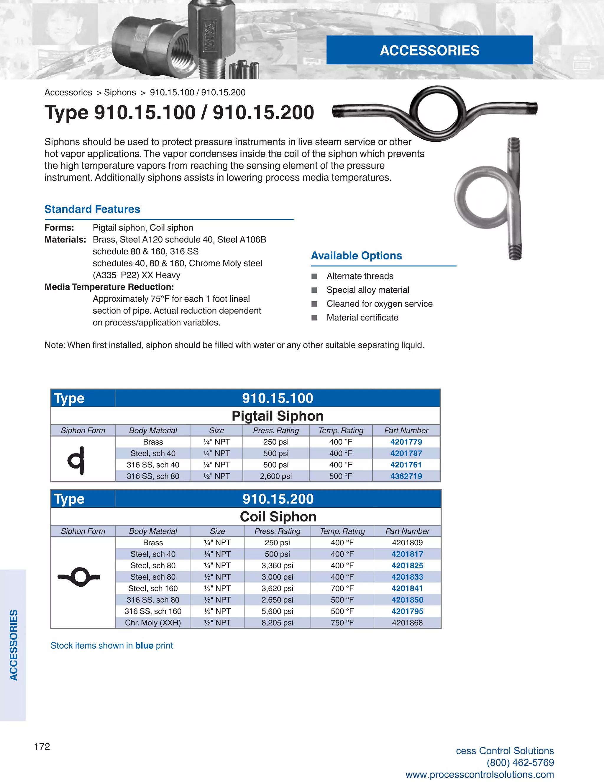 172
ACCESSORIES
Accessories > Siphons > 910.15.100 / 910.15.200
Type 910.15.100 / 910.15.200
Siphons should be used to protect pressure instruments in live steam service or other
hot vapor applications.The vapor condenses inside the coil of the siphon which prevents
the high temperature vapors from reaching the sensing element of the pressure
instrument. Additionally siphons assists in lowering process media temperatures.
Standard Features
Forms: 	 Pigtail siphon, Coil siphon
Materials: 	 Brass, Steel A120 schedule 40, Steel A106B 	
schedule 80 & 160, 316 SS 	
schedules 40, 80 & 160, Chrome Moly steel 	
(A335 P22) XX Heavy
Media Temperature Reduction:	
Approximately 75°F for each 1 foot lineal 	
section of pipe. Actual reduction dependent 	
on process/application variables.
Available Options
■	 Alternate threads
■	 Special alloy material
■	 Cleaned for oxygen service
■	 Material certificate
Note: When first installed, siphon should be filled with water or any other suitable separating liquid.
Type 910.15.100
Pigtail Siphon
Siphon Form Body Material Size Press. Rating Temp. Rating Part Number
Brass ¼" NPT 250 psi 400 °F 4201779
Steel, sch 40 ¼" NPT 500 psi 400 °F 4201787
316 SS, sch 40 ¼" NPT 500 psi 400 °F 4201761
316 SS, sch 80 ½" NPT 2,600 psi 500 °F 4362719
Type 910.15.200
Coil Siphon
Siphon Form Body Material Size Press. Rating Temp. Rating Part Number
Brass ¼" NPT 250 psi 400 °F 4201809
Steel, sch 40 ¼" NPT 500 psi 400 °F 4201817
Steel, sch 80 ¼" NPT 3,360 psi 400 °F 4201825
Steel, sch 80 ½" NPT 3,000 psi 400 °F 4201833
Steel, sch 160 ½" NPT 3,620 psi 700 °F 4201841
316 SS, sch 80 ½" NPT 2,650 psi 500 °F 4201850
316 SS, sch 160 ½" NPT 5,600 psi 500 °F 4201795
Chr. Moly (XXH) ½" NPT 8,205 psi 750 °F 4201868
Stock items shown in blue print
ACCESSORIES
cess Control Solutions
(800) 462-5769
www.processcontrolsolutions.com
 