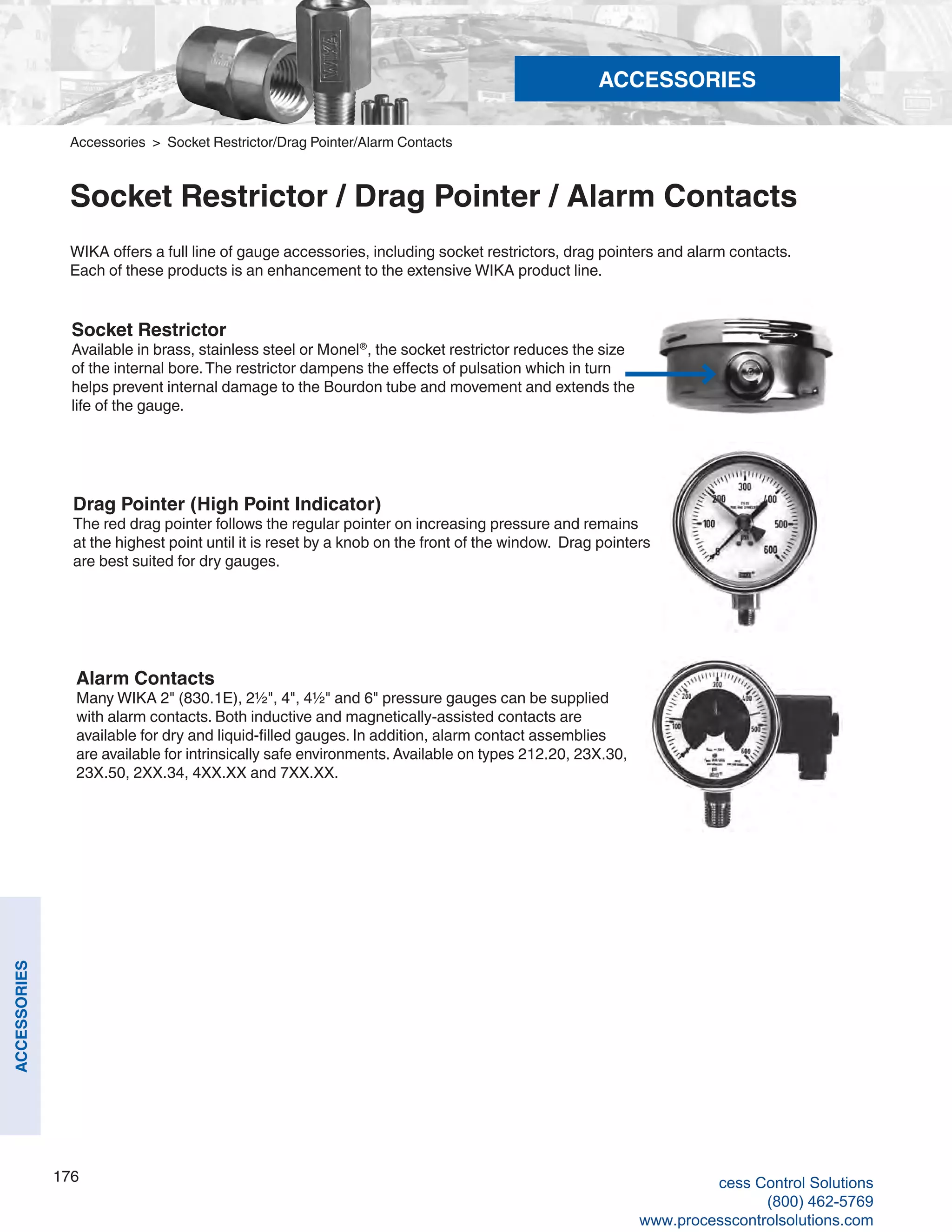 176
ACCESSORIES
Socket Restrictor
Available in brass, stainless steel or Monel®
, the socket restrictor reduces the size
of the internal bore.The restrictor dampens the effects of pulsation which in turn
helps prevent internal damage to the Bourdon tube and movement and extends the
life of the gauge.
Drag Pointer (High Point Indicator)
The red drag pointer follows the regular pointer on increasing pressure and remains
at the highest point until it is reset by a knob on the front of the window. Drag pointers
are best suited for dry gauges.
Alarm Contacts
Many WIKA 2" (830.1E), 2½", 4", 4½" and 6" pressure gauges can be supplied
with alarm contacts. Both inductive and magnetically-assisted contacts are
available for dry and liquid-filled gauges. In addition, alarm contact assemblies
are available for intrinsically safe environments. Available on types 212.20, 23X.30,
23X.50, 2XX.34, 4XX.XX and 7XX.XX.
WIKA offers a full line of gauge accessories, including socket restrictors, drag pointers and alarm contacts.
Each of these products is an enhancement to the extensive WIKA product line.
Accessories > Socket Restrictor/Drag Pointer/Alarm Contacts
Socket Restrictor / Drag Pointer / Alarm Contacts
ACCESSORIES
cess Control Solutions
(800) 462-5769
www.processcontrolsolutions.com
 