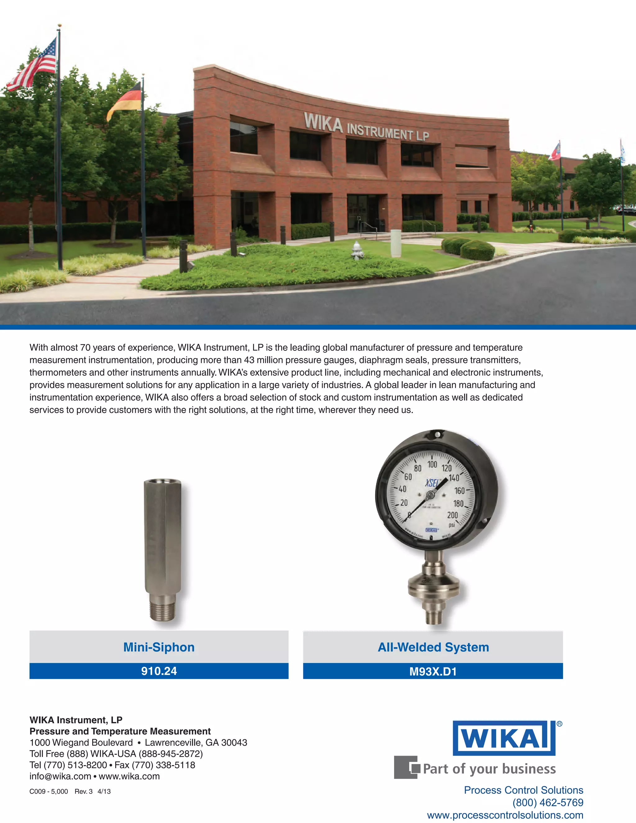 R
With almost 70 years of experience, WIKA Instrument, LP is the leading global manufacturer of pressure and temperature
measurement instrumentation, producing more than 43 million pressure gauges, diaphragm seals, pressure transmitters,
thermometers and other instruments annually.WIKA’s extensive product line, including mechanical and electronic instruments,
provides measurement solutions for any application in a large variety of industries. A global leader in lean manufacturing and
instrumentation experience, WIKA also offers a broad selection of stock and custom instrumentation as well as dedicated
services to provide customers with the right solutions, at the right time, wherever they need us.
All-Welded System
M93X.D1
Mini-Siphon
910.24
WIKA Instrument, LP
Pressure and Temperature Measurement
1000 Wiegand Boulevard • Lawrenceville, GA 30043
Toll Free (888) WIKA-USA (888-945-2872)
Tel (770) 513-8200 • Fax (770) 338-5118
info@wika.com • www.wika.com
C009 - 5,000 Rev. 3 4/13 Process Control Solutions
(800) 462-5769
www.processcontrolsolutions.com
 
