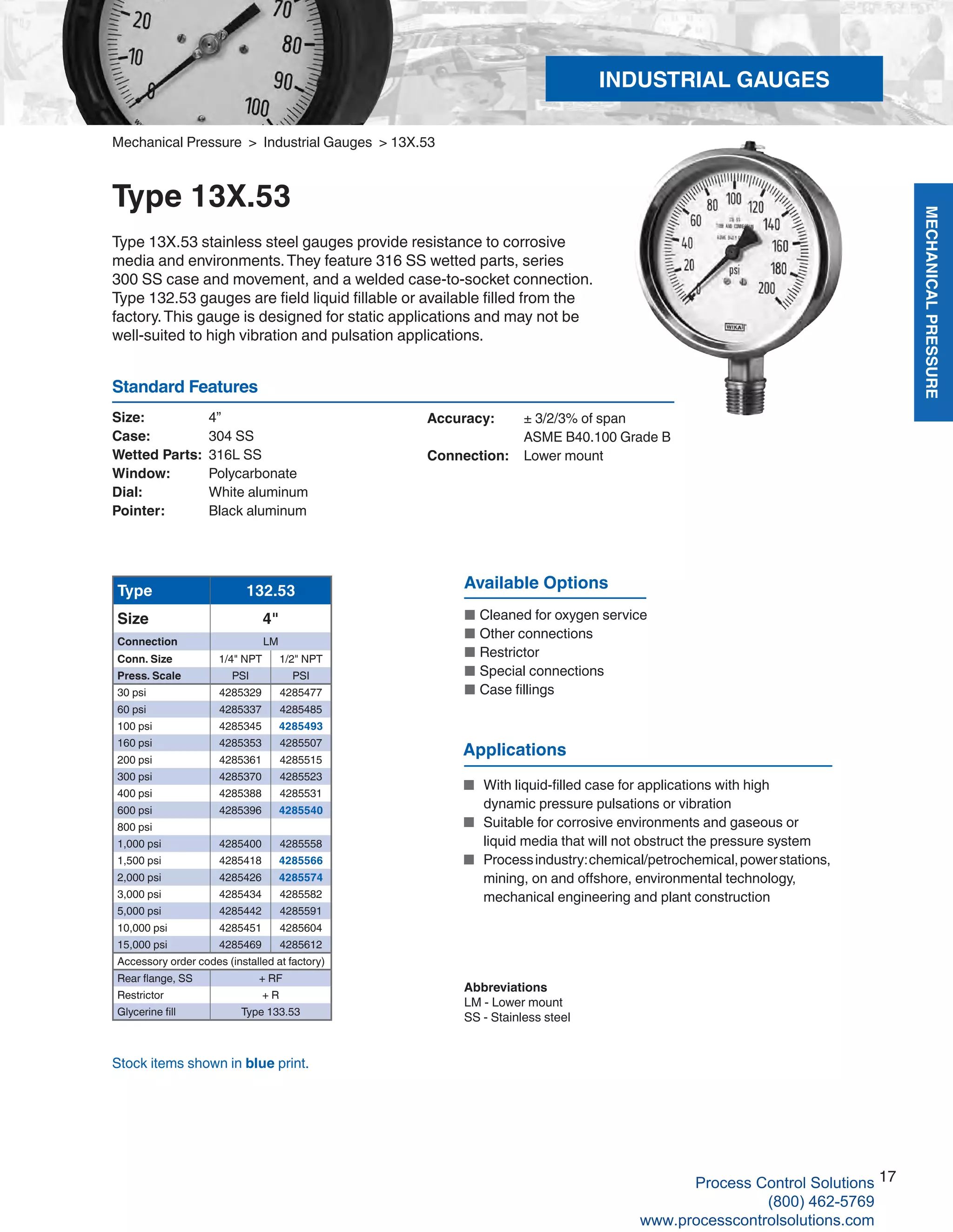 MECHANICALPRESSURE
17
R
Mechanical Pressure > Industrial Gauges > 13X.53
Type 13X.53
Type 13X.53 stainless steel gauges provide resistance to corrosive
media and environments.They feature 316 SS wetted parts, series
300 SS case and movement, and a welded case-to-socket connection.
Type 132.53 gauges are field liquid fillable or available filled from the
factory.This gauge is designed for static applications and may not be
well-suited to high vibration and pulsation applications.
Size: 	 4”
Case: 	 304 SS
Wetted Parts: 	316L SS
Window: 	 Polycarbonate
Dial: 	 White aluminum
Pointer: 	 Black aluminum
Accuracy: 	 ± 3/2/3% of span
	 ASME B40.100 Grade B
Connection:	 Lower mount
Standard Features
Type 132.53
Size 4"
Connection LM
Conn. Size 1/4" NPT 1/2" NPT
Press. Scale PSI PSI
30 psi 4285329 4285477
60 psi 4285337 4285485
100 psi 4285345 4285493
160 psi 4285353 4285507
200 psi 4285361 4285515
300 psi 4285370 4285523
400 psi 4285388 4285531
600 psi 4285396 4285540
800 psi
1,000 psi 4285400 4285558
1,500 psi 4285418 4285566
2,000 psi 4285426 4285574
3,000 psi 4285434 4285582
5,000 psi 4285442 4285591
10,000 psi 4285451 4285604
15,000 psi 4285469 4285612
Accessory order codes (installed at factory)
Rear flange, SS + RF
Restrictor + R
Glycerine fill Type 133.53
Available Options
■	Cleaned for oxygen service
■	Other connections
■	Restrictor
■	Special connections
■	Case fillings
Abbreviations
LM - Lower mount
SS - Stainless steel
Stock items shown in blue print.
Applications
■ 	With liquid-filled case for applications with high 	
	 dynamic pressure pulsations or vibration
■ 	Suitable for corrosive environments and gaseous or 	
	 liquid media that will not obstruct the pressure system
■	 Processindustry:chemical/petrochemical,powerstations,	
	 mining, on and offshore, environmental technology,
	 mechanical engineering and plant construction
INDUSTRIAL GAUGES
Process Control Solutions
(800) 462-5769
www.processcontrolsolutions.com
 