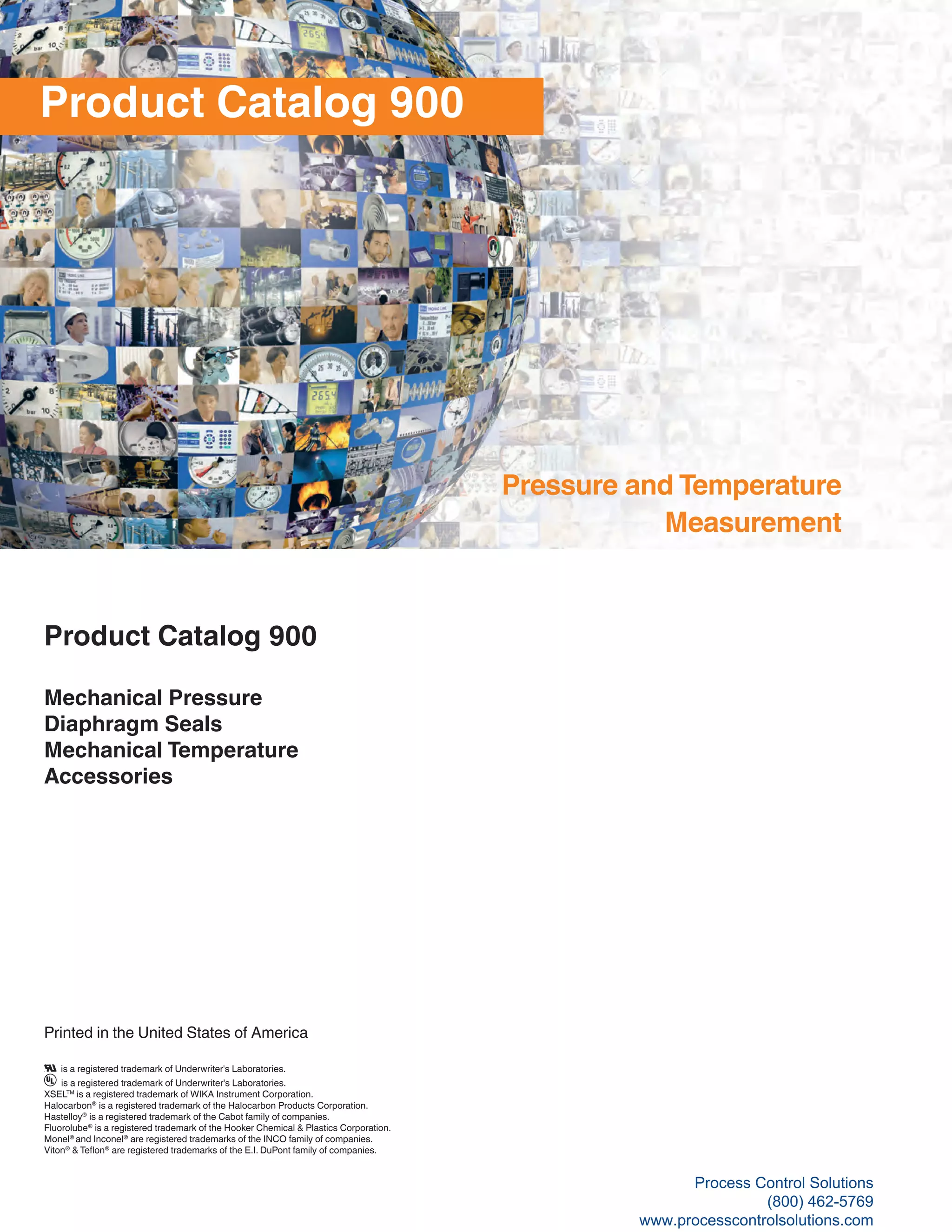 Product Catalog 900
Mechanical Pressure
Diaphragm Seals
Mechanical Temperature
Accessories
Printed in the United States of America
Product Catalog 900
Pressure and Temperature
Measurement
is a registered trademark of Underwriter's Laboratories.
is a registered trademark of Underwriter's Laboratories.
XSELTM
is a registered trademark of WIKA Instrument Corporation.
Halocarbon®
is a registered trademark of the Halocarbon Products Corporation.
Hastelloy®
is a registered trademark of the Cabot family of companies.
Fluorolube®
is a registered trademark of the Hooker Chemical & Plastics Corporation.
Monel®
and Inconel®
are registered trademarks of the INCO family of companies.
Viton®
& Teflon®
are registered trademarks of the E.I. DuPont family of companies.
Process Control Solutions
(800) 462-5769
www.processcontrolsolutions.com
 