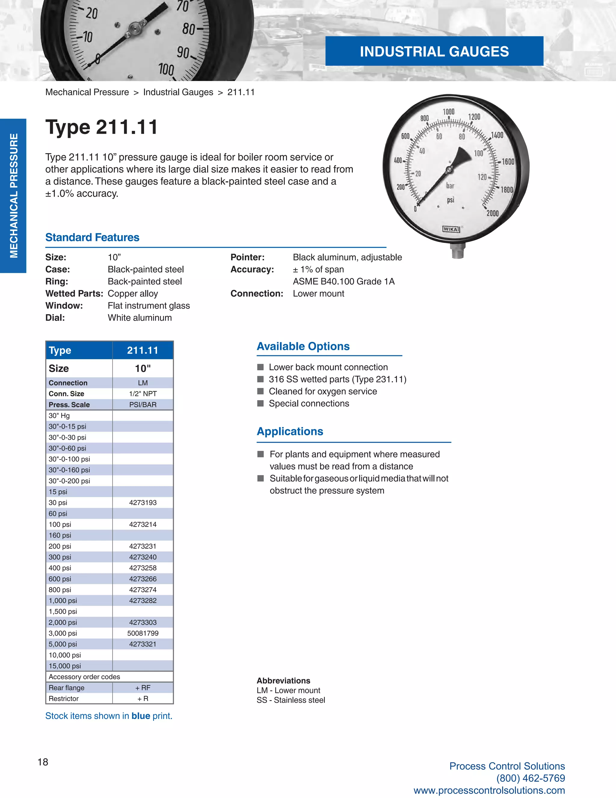 MECHANICALPRESSURE
18
R
Size: 	 10”
Case: 	 Black-painted steel
Ring:	 Back-painted steel
Wetted Parts: 	Copper alloy
Window: 	 Flat instrument glass
Dial: 	 White aluminum
Pointer: 	 Black aluminum, adjustable
Accuracy: 	 ± 1% of span
	 ASME B40.100 Grade 1A
Connection:	 Lower mount
Standard Features
Mechanical Pressure > Industrial Gauges > 211.11
Type 211.11
Type 211.11 10” pressure gauge is ideal for boiler room service or
other applications where its large dial size makes it easier to read from
a distance.These gauges feature a black-painted steel case and a
±1.0% accuracy.
Type 211.11
Size 10"
Connection LM
Conn. Size 1/2" NPT
Press. Scale PSI/BAR
30" Hg
30"-0-15 psi
30"-0-30 psi
30"-0-60 psi
30"-0-100 psi
30"-0-160 psi
30"-0-200 psi
15 psi
30 psi 4273193
60 psi
100 psi 4273214
160 psi
200 psi 4273231
300 psi 4273240
400 psi 4273258
600 psi 4273266
800 psi 4273274
1,000 psi 4273282
1,500 psi
2,000 psi 4273303
3,000 psi 50081799
5,000 psi 4273321
10,000 psi
15,000 psi
Accessory order codes
Rear flange + RF
Restrictor + R
Available Options
■	 Lower back mount connection
■	 316 SS wetted parts (Type 231.11)
■	 Cleaned for oxygen service
■	 Special connections
Abbreviations
LM - Lower mount
SS - Stainless steel
Stock items shown in blue print.
Applications
■ 	For plants and equipment where measured 	
	 values must be read from a distance
■ 	Suitableforgaseousorliquidmediathatwillnot	
	 obstruct the pressure system
INDUSTRIAL GAUGES
Process Control Solutions
(800) 462-5769
www.processcontrolsolutions.com
 