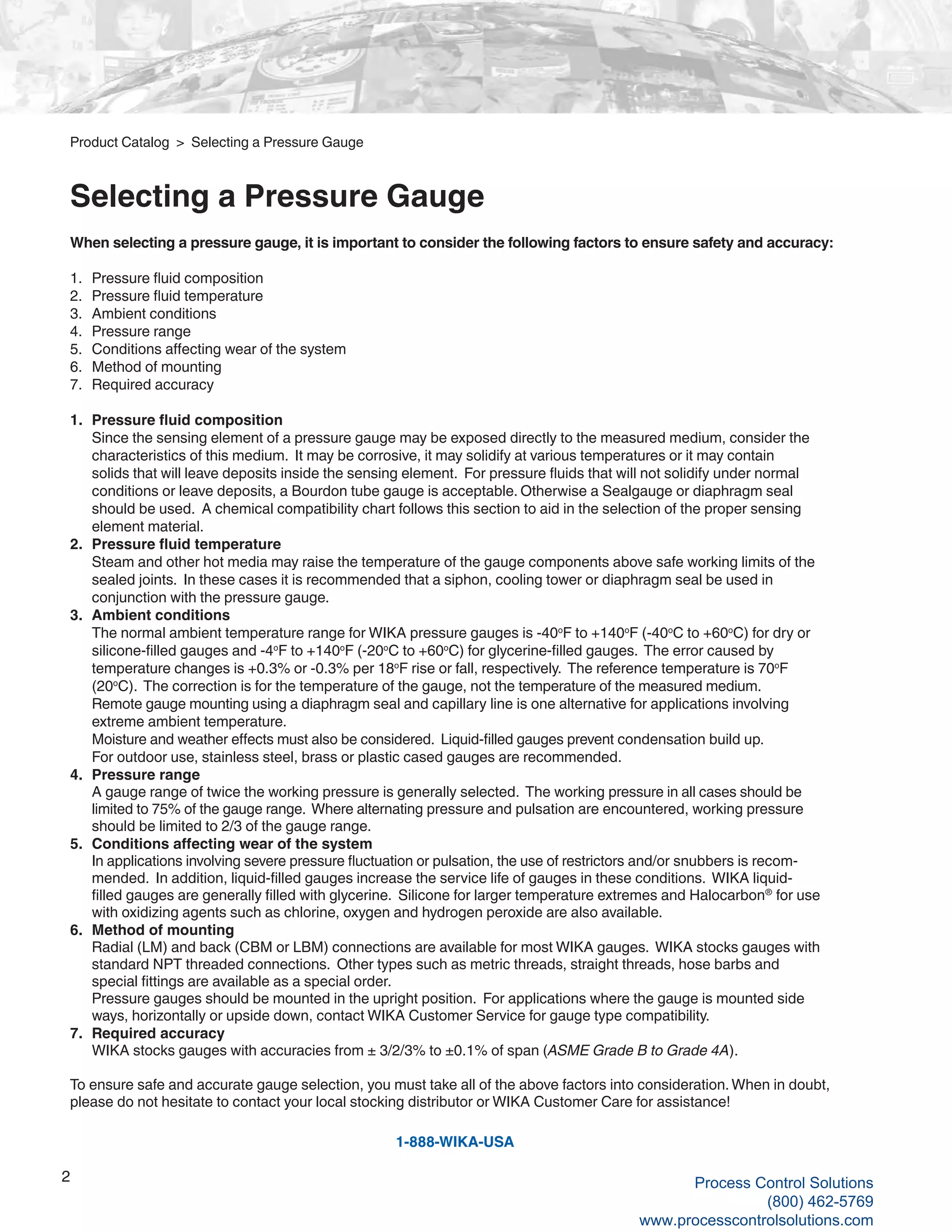 2
When selecting a pressure gauge, it is important to consider the following factors to ensure safety and accuracy:
1.	 Pressure fluid composition
2.	 Pressure fluid temperature
3.	 Ambient conditions
4.	 Pressure range
5.	 Conditions affecting wear of the system
6.	 Method of mounting
7.	 Required accuracy
1. 	Pressure fluid composition
	 Since the sensing element of a pressure gauge may be exposed directly to the measured medium, consider the 	
	 characteristics of this medium. It may be corrosive, it may solidify at various temperatures or it may contain
	 solids that will leave deposits inside the sensing element. For pressure fluids that will not solidify under normal	
	 conditions or leave deposits, a Bourdon tube gauge is acceptable. Otherwise a Sealgauge or diaphragm seal 		
	 should be used. A chemical compatibility chart follows this section to aid in the selection of the proper sensing 	
	 element material.
2. 	Pressure fluid temperature
	 Steam and other hot media may raise the temperature of the gauge components above safe working limits of the 	
	 sealed joints. In these cases it is recommended that a siphon, cooling tower or diaphragm seal be used in 		
	 conjunction with the pressure gauge.
3. 	Ambient conditions
	 The normal ambient temperature range for WIKA pressure gauges is -40o
F to +140o
F (-40o
C to +60o
C) for dry or 	
	 silicone-filled gauges and -4o
F to +140o
F (-20o
C to +60o
C) for glycerine-filled gauges. The error caused by 		
	 temperature changes is +0.3% or -0.3% per 18o
F rise or fall, respectively. The reference temperature is 70o
F 		
	(20o
C). The correction is for the temperature of the gauge, not the temperature of the measured medium. 		
	 Remote gauge mounting using a diaphragm seal and capillary line is one alternative for applications involving 		
	 extreme ambient temperature.
	 Moisture and weather effects must also be considered. Liquid-filled gauges prevent condensation build up.
	 For outdoor use, stainless steel, brass or plastic cased gauges are recommended.
4. 	Pressure range
	 A gauge range of twice the working pressure is generally selected. The working pressure in all cases should be 	
	 limited to 75% of the gauge range. Where alternating pressure and pulsation are encountered, working pressure 	
	 should be limited to 2/3 of the gauge range.
5. 	Conditions affecting wear of the system
	 In applications involving severe pressure fluctuation or pulsation, the use of restrictors and/or snubbers is recom-		
	 mended. In addition, liquid-filled gauges increase the service life of gauges in these conditions. WIKA liquid-		
	 filled gauges are generally filled with glycerine. Silicone for larger temperature extremes and Halocarbon®
for use 	
	 with oxidizing agents such as chlorine, oxygen and hydrogen peroxide are also available.
6. 	Method of mounting
	 Radial (LM) and back (CBM or LBM) connections are available for most WIKA gauges. WIKA stocks gauges with 	
	 standard NPT threaded connections. Other types such as metric threads, straight threads, hose barbs and
	 special fittings are available as a special order.
	 Pressure gauges should be mounted in the upright position. For applications where the gauge is mounted side	
	 ways, horizontally or upside down, contact WIKA Customer Service for gauge type compatibility.
7. 	Required accuracy
	 WIKA stocks gauges with accuracies from ± 3/2/3% to ±0.1% of span (ASME Grade B to Grade 4A).
To ensure safe and accurate gauge selection, you must take all of the above factors into consideration.When in doubt,
please do not hesitate to contact your local stocking distributor or WIKA Customer Care for assistance!
1-888-WIKA-USA
Product Catalog > Selecting a Pressure Gauge
Selecting a Pressure Gauge
Process Control Solutions
(800) 462-5769
www.processcontrolsolutions.com
 