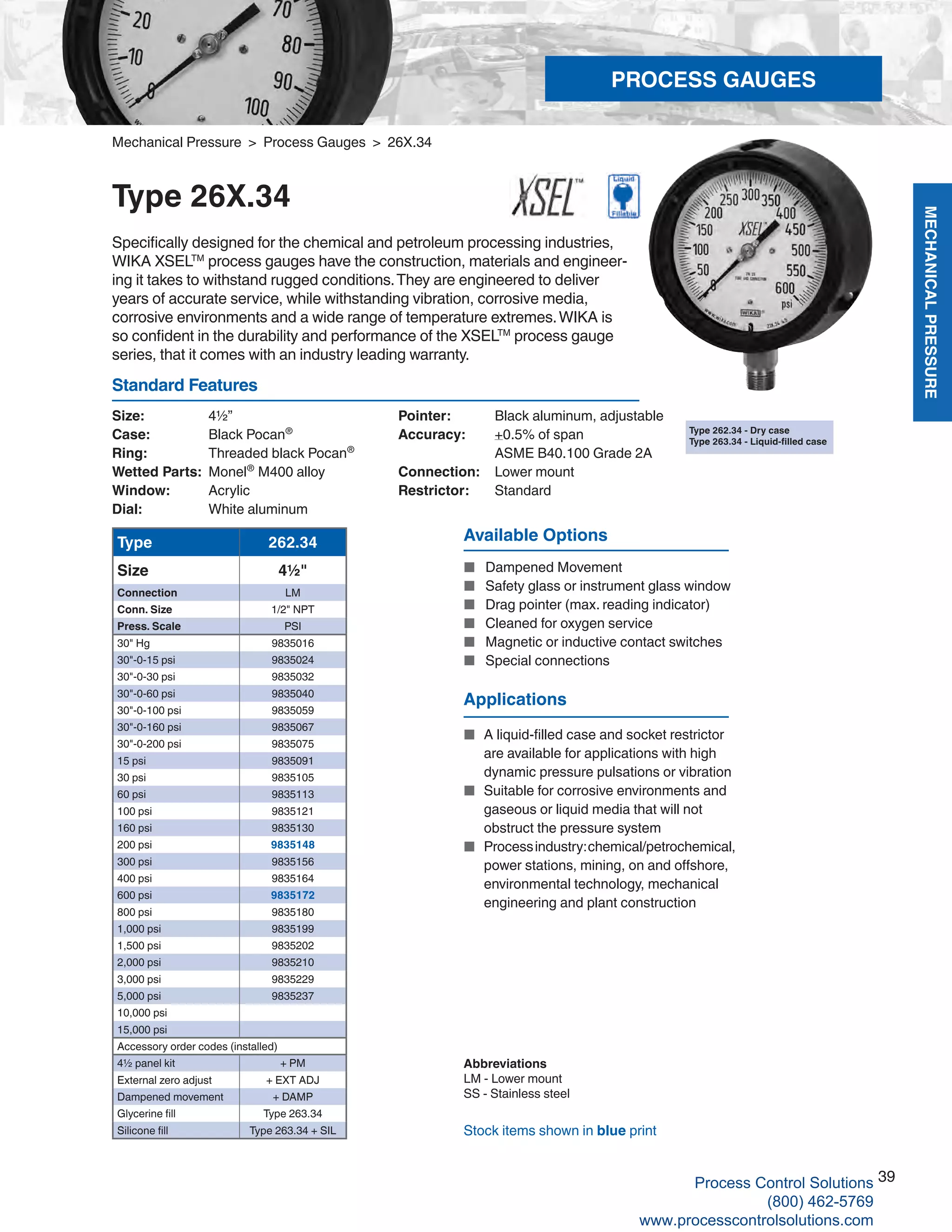 MECHANICALPRESSURE
39
R
Size: 	 4½”
Case: 	 Black Pocan®
Ring:	 Threaded black Pocan®
Wetted Parts: 	Monel®
M400 alloy
Window: 	 Acrylic
Dial: 	 White aluminum
Pointer: 	 Black aluminum, adjustable
Accuracy: 	 +0.5% of span	
ASME B40.100 Grade 2A
Connection:	 Lower mount
Restrictor:	Standard
Standard Features
Mechanical Pressure > Process Gauges > 26X.34
Type 26X.34
Specifically designed for the chemical and petroleum processing industries,
WIKA XSELTM
process gauges have the construction, materials and engineer-
ing it takes to withstand rugged conditions.They are engineered to deliver
years of accurate service, while withstanding vibration, corrosive media,
corrosive environments and a wide range of temperature extremes.WIKA is
so confident in the durability and performance of the XSELTM
process gauge
series, that it comes with an industry leading warranty.
Type 262.34
Size 4½"
Connection LM
Conn. Size 1/2" NPT
Press. Scale PSI
30" Hg 9835016
30"-0-15 psi 9835024
30"-0-30 psi 9835032
30"-0-60 psi 9835040
30"-0-100 psi 9835059
30"-0-160 psi 9835067
30"-0-200 psi 9835075
15 psi 9835091
30 psi 9835105
60 psi 9835113
100 psi 9835121
160 psi 9835130
200 psi 9835148
300 psi 9835156
400 psi 9835164
600 psi 9835172
800 psi 9835180
1,000 psi 9835199
1,500 psi 9835202
2,000 psi 9835210
3,000 psi 9835229
5,000 psi 9835237
10,000 psi
15,000 psi
Accessory order codes (installed)
4½ panel kit + PM
External zero adjust + EXT ADJ
Dampened movement + DAMP
Glycerine fill Type 263.34
Silicone fill Type 263.34 + SIL
Abbreviations
LM - Lower mount
SS - Stainless steel
Stock items shown in blue print
Available Options
■	 Dampened Movement
■		 Safety glass or instrument glass window
■		 Drag pointer (max. reading indicator)
■		 Cleaned for oxygen service
■		 Magnetic or inductive contact switches
■		 Special connections
Type 262.34 - Dry case
Type 263.34 - Liquid-filled case
Applications
■	 A liquid-filled case and socket restrictor		
are available for applications with high		
dynamic pressure pulsations or vibration
■	 Suitable for corrosive environments and		
gaseous or liquid media that will not	
obstruct the pressure system
■	 Processindustry:chemical/petrochemical,		
power stations, mining, on and offshore, 		
environmental technology, mechanical 		
engineering and plant construction
PROCESS GAUGES
Process Control Solutions
(800) 462-5769
www.processcontrolsolutions.com
 