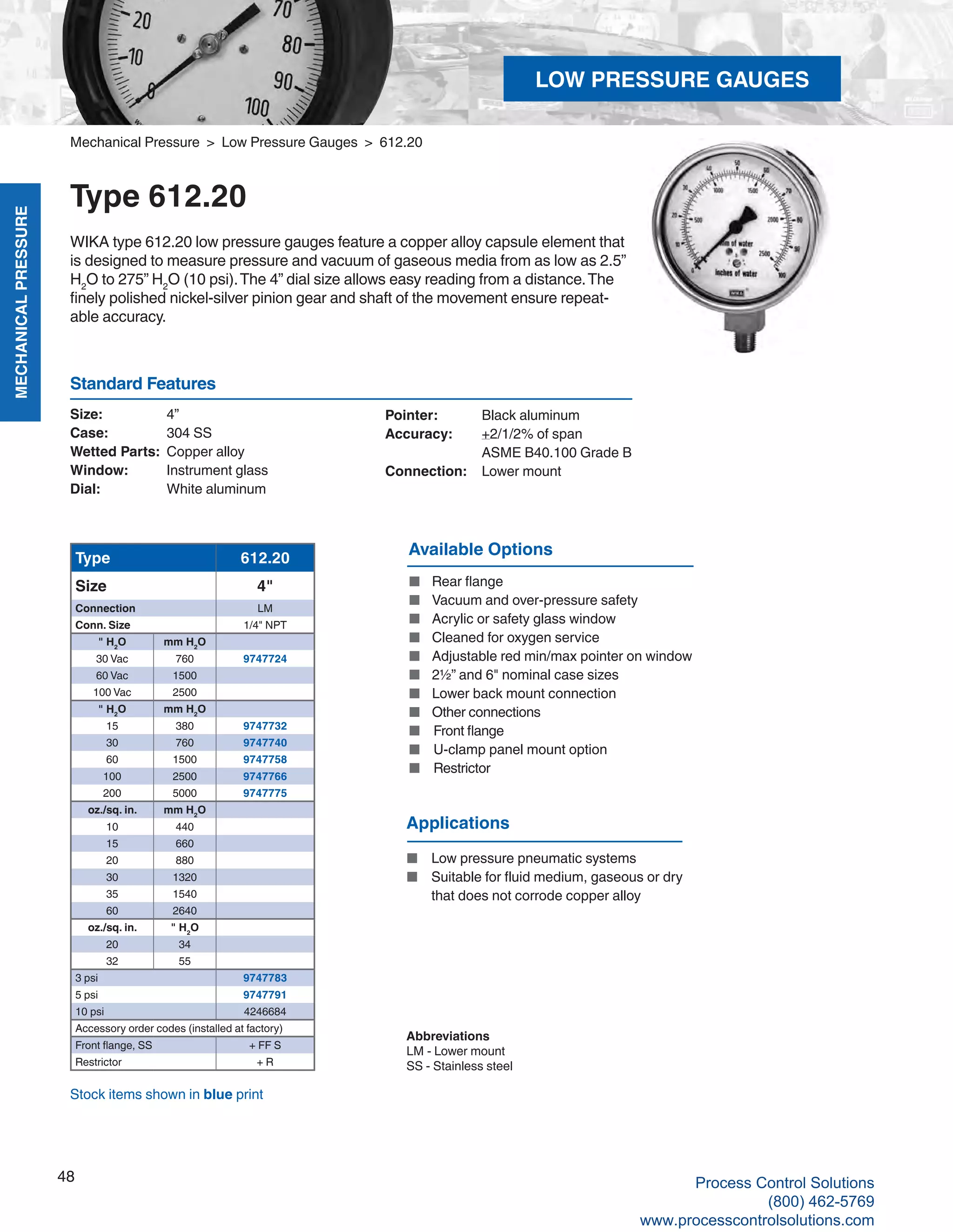 MECHANICALPRESSURE
48
R
Mechanical Pressure > Low Pressure Gauges > 612.20
Type 612.20
WIKA type 612.20 low pressure gauges feature a copper alloy capsule element that
is designed to measure pressure and vacuum of gaseous media from as low as 2.5”
H2
O to 275” H2
O (10 psi).The 4” dial size allows easy reading from a distance.The
finely polished nickel-silver pinion gear and shaft of the movement ensure repeat-
able accuracy.
Size: 	 4”
Case: 	 304 SS
Wetted Parts: 	Copper alloy
Window: 	 Instrument glass
Dial: 	 White aluminum
Pointer: 	 Black aluminum
Accuracy: 	 +2/1/2% of span	
ASME B40.100 Grade B
Connection:	 Lower mount
Standard Features
Available Options
■	 Rear flange
■	 Vacuum and over-pressure safety
■	 Acrylic or safety glass window
■	 Cleaned for oxygen service
■	 Adjustable red min/max pointer on window
■	 2½” and 6" nominal case sizes
■	 Lower back mount connection
■	 Other connections
■	 Front flange
■	 U-clamp panel mount option
■	 Restrictor
Type 612.20
Size 4"
Connection LM
Conn. Size 1/4" NPT
" H2
O mm H2
O
30 Vac 760 9747724
60 Vac 1500
100 Vac 2500
" H2
O mm H2
O
15 380 9747732
30 760 9747740
60 1500 9747758
100 2500 9747766
200 5000 9747775
oz./sq. in. mm H2
O
10 440
15 660
20 880
30 1320
35 1540
60 2640
oz./sq. in. " H2
O
20 34
32 55
3 psi 9747783
5 psi 9747791
10 psi 4246684
Accessory order codes (installed at factory)
Front flange, SS + FF S
Restrictor + R
Abbreviations
LM - Lower mount
SS - Stainless steel
Stock items shown in blue print
Applications
■	 Low pressure pneumatic systems
■	 Suitable for fluid medium, gaseous or dry		
that does not corrode copper alloy
LOW PRESSURE GAUGES
Process Control Solutions
(800) 462-5769
www.processcontrolsolutions.com
 