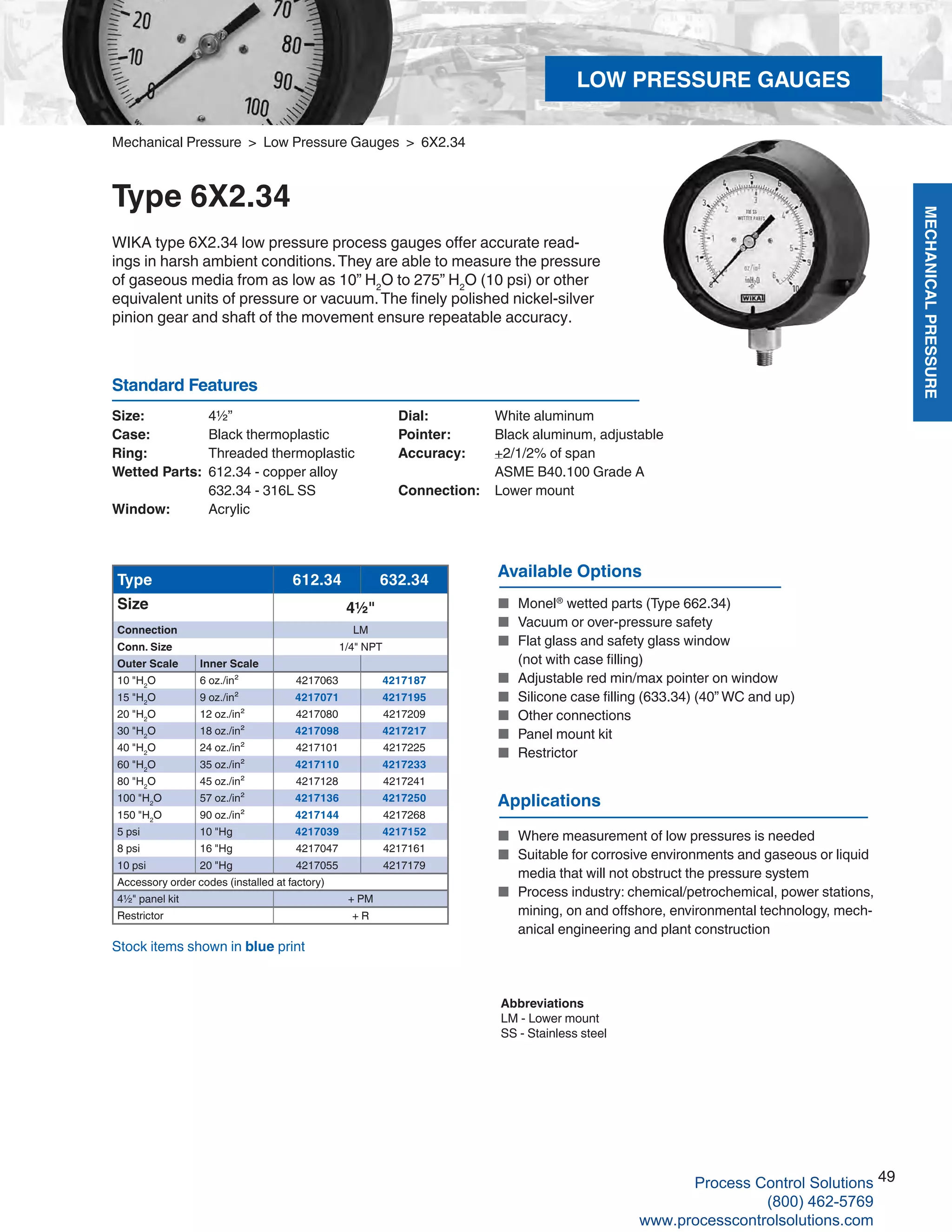 MECHANICALPRESSURE
49
R
Size: 	 4½”
Case: 	 Black thermoplastic
Ring:	 Threaded thermoplastic
Wetted Parts: 	612.34 - copper alloy	
632.34 - 316L SS
Window: 	 Acrylic
Dial: 	 White aluminum
Pointer: 	 Black aluminum, adjustable
Accuracy: 	 +2/1/2% of span	
ASME B40.100 Grade A
Connection:	 Lower mount
Standard Features
Mechanical Pressure > Low Pressure Gauges > 6X2.34
Type 6X2.34
WIKA type 6X2.34 low pressure process gauges offer accurate read-
ings in harsh ambient conditions.They are able to measure the pressure
of gaseous media from as low as 10” H2
O to 275” H2
O (10 psi) or other
equivalent units of pressure or vacuum.The finely polished nickel-silver
pinion gear and shaft of the movement ensure repeatable accuracy.
Stock items shown in blue print
Available Options
■	 Monel®
wetted parts (Type 662.34)
■	 Vacuum or over-pressure safety
■	 Flat glass and safety glass window	
(not with case filling)
■	 Adjustable red min/max pointer on window
■	 Silicone case filling (633.34) (40” WC and up)
■	 Other connections
■	 Panel mount kit
■	 Restrictor
Type 612.34 632.34
Size 4½"
Connection LM
Conn. Size 1/4" NPT
Outer Scale Inner Scale
10 "H2
O 6 oz./in² 4217063 4217187
15 "H2
O 9 oz./in² 4217071 4217195
20 "H2
O 12 oz./in² 4217080 4217209
30 "H2
O 18 oz./in² 4217098 4217217
40 "H2
O 24 oz./in² 4217101 4217225
60 "H2
O 35 oz./in² 4217110 4217233
80 "H2
O 45 oz./in² 4217128 4217241
100 "H2
O 57 oz./in² 4217136 4217250
150 "H2
O 90 oz./in² 4217144 4217268
5 psi 10 "Hg 4217039 4217152
8 psi 16 "Hg 4217047 4217161
10 psi 20 "Hg 4217055 4217179
Accessory order codes (installed at factory)
4½" panel kit + PM
Restrictor + R
Abbreviations
LM - Lower mount
SS - Stainless steel
Applications
■	 Where measurement of low pressures is needed
■	 Suitable for corrosive environments and gaseous or liquid		
media that will not obstruct the pressure system
■	 Process industry: chemical/petrochemical, power stations,		
mining, on and offshore, environmental technology, mech- 	
	 anical engineering and plant construction
LOW PRESSURE GAUGES
Process Control Solutions
(800) 462-5769
www.processcontrolsolutions.com
 