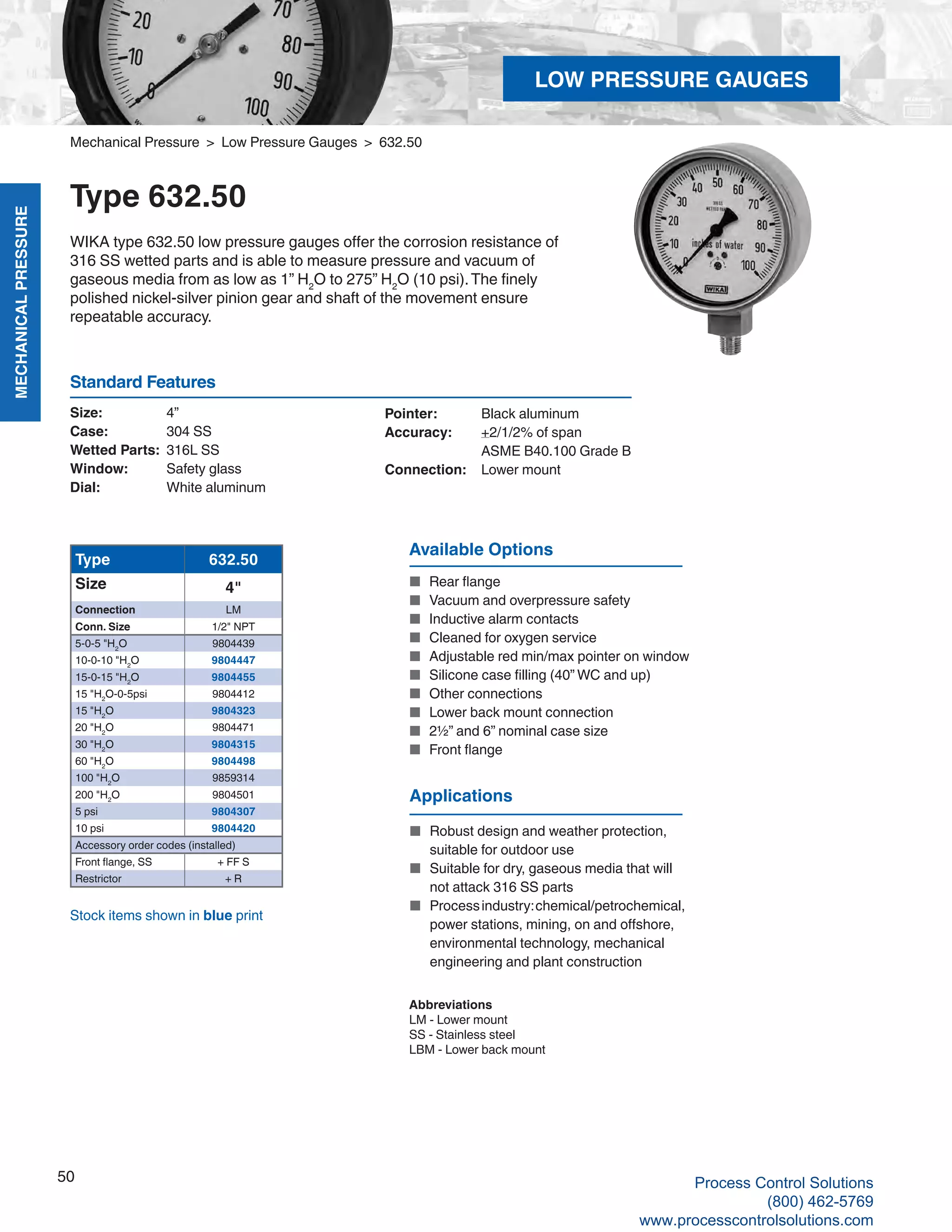 MECHANICALPRESSURE
50
R
Mechanical Pressure > Low Pressure Gauges > 632.50
Type 632.50
WIKA type 632.50 low pressure gauges offer the corrosion resistance of
316 SS wetted parts and is able to measure pressure and vacuum of
gaseous media from as low as 1” H2
O to 275” H2
O (10 psi).The finely
polished nickel-silver pinion gear and shaft of the movement ensure
repeatable accuracy.
Size: 	 4”
Case: 	 304 SS
Wetted Parts: 	316L SS
Window: 	 Safety glass
Dial: 	 White aluminum
Pointer: 	 Black aluminum
Accuracy: 	 +2/1/2% of span	
ASME B40.100 Grade B
Connection:	 Lower mount
Standard Features
Available Options
■	 Rear flange
■	 Vacuum and overpressure safety
■	 Inductive alarm contacts
■	 Cleaned for oxygen service
■	 Adjustable red min/max pointer on window
■	 Silicone case filling (40” WC and up)
■	 Other connections
■	 Lower back mount connection
■	 2½” and 6” nominal case size
■	 Front flange
Type 632.50
Size 4"
Connection LM
Conn. Size 1/2" NPT
5-0-5 "H2
O 9804439
10-0-10 "H2
O 9804447
15-0-15 "H2
O 9804455
15 "H2
O-0-5psi 9804412
15 "H2
O 9804323
20 "H2
O 9804471
30 "H2
O 9804315
60 "H2
O 9804498
100 "H2
O 9859314
200 "H2
O 9804501
5 psi 9804307
10 psi 9804420
Accessory order codes (installed)
Front flange, SS + FF S
Restrictor + R
Abbreviations
LM - Lower mount
SS - Stainless steel
LBM - Lower back mount
Stock items shown in blue print
Applications
■	 Robust design and weather protection,			
suitable for outdoor use
■	 Suitable for dry, gaseous media that will		
not attack 316 SS parts
■	 Processindustry:chemical/petrochemical,		
power stations, mining, on and offshore,		
environmental technology, mechanical		
engineering and plant construction
LOW PRESSURE GAUGES
Process Control Solutions
(800) 462-5769
www.processcontrolsolutions.com
 