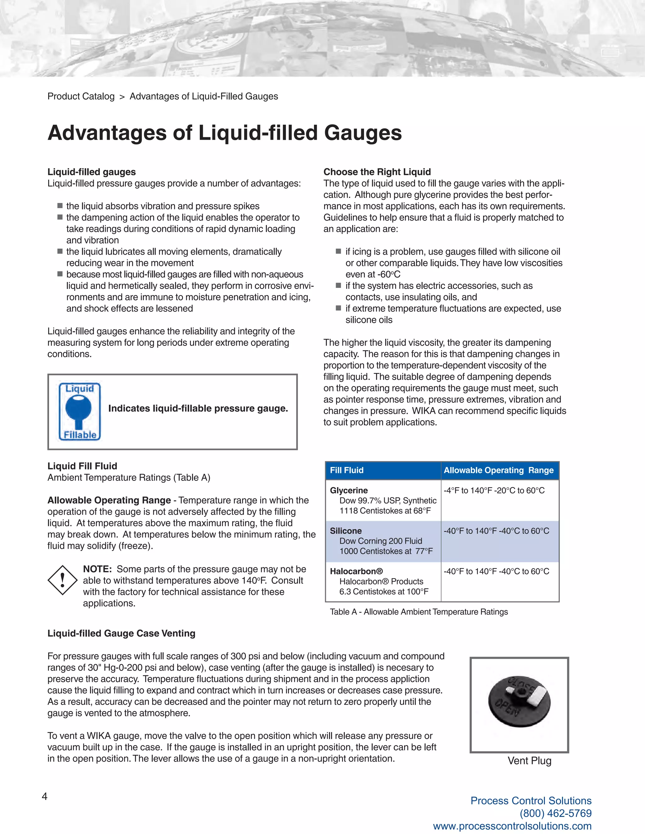 4
Liquid-filled gauges
Liquid-filled pressure gauges provide a number of advantages:
■	the liquid absorbs vibration and pressure spikes
■	the dampening action of the liquid enables the operator to
take readings during conditions of rapid dynamic loading
and vibration
■	the liquid lubricates all moving elements, dramatically
reducing wear in the movement
■	because most liquid-filled gauges are filled with non-aqueous
liquid and hermetically sealed, they perform in corrosive envi-
ronments and are immune to moisture penetration and icing,
and shock effects are lessened
Liquid-filled gauges enhance the reliability and integrity of the
measuring system for long periods under extreme operating
conditions.
Choose the Right Liquid
The type of liquid used to fill the gauge varies with the appli-
cation. Although pure glycerine provides the best perfor-
mance in most applications, each has its own requirements.
Guidelines to help ensure that a fluid is properly matched to
an application are:
■		if icing is a problem, use gauges filled with silicone oil 	
	or other comparable liquids.They have low viscosities 	
	even at -60o
C
■		if the system has electric accessories, such as
	contacts, use insulating oils, and
■		if extreme temperature fluctuations are expected, use
	silicone oils
The higher the liquid viscosity, the greater its dampening
capacity. The reason for this is that dampening changes in
proportion to the temperature-dependent viscosity of the
filling liquid. The suitable degree of dampening depends
on the operating requirements the gauge must meet, such
as pointer response time, pressure extremes, vibration and
changes in pressure. WIKA can recommend specific liquids
to suit problem applications.
NOTE: Some parts of the pressure gauge may not be
able to withstand temperatures above 140o
F. Consult
with the factory for technical assistance for these
applications.
Liquid Fill Fluid
Ambient Temperature Ratings (Table A)
Allowable Operating Range - Temperature range in which the
operation of the gauge is not adversely affected by the filling
liquid. At temperatures above the maximum rating, the fluid
may break down. At temperatures below the minimum rating, the
fluid may solidify (freeze).
Indicates liquid-fillable pressure gauge.
Liquid-filled Gauge Case Venting
For pressure gauges with full scale ranges of 300 psi and below (including vacuum and compound
ranges of 30" Hg-0-200 psi and below), case venting (after the gauge is installed) is necesary to
preserve the accuracy. Temperature fluctuations during shipment and in the process appliction
cause the liquid filling to expand and contract which in turn increases or decreases case pressure.
As a result, accuracy can be decreased and the pointer may not return to zero properly until the
gauge is vented to the atmosphere.
To vent a WIKA gauge, move the valve to the open position which will release any pressure or
vacuum built up in the case. If the gauge is installed in an upright position, the lever can be left
in the open position.The lever allows the use of a gauge in a non-upright orientation. Vent Plug
!
Product Catalog > Advantages of Liquid-Filled Gauges
Advantages of Liquid-filled Gauges
Fill Fluid			 Allowable Operating Range
Glycerine		 -4°F to 140°F -20°C to 60°C
Dow 99.7% USP, Synthetic
1118 Centistokes at 68°F
	
Silicone			 -40°F to 140°F -40°C to 60°C
	 Dow Corning 200 Fluid
1000 Centistokes at 77°F	
Halocarbon®		 -40°F to 140°F -40°C to 60°C
	 Halocarbon® Products
6.3 Centistokes at 100°F
	
Table A - Allowable Ambient Temperature Ratings	
Process Control Solutions
(800) 462-5769
www.processcontrolsolutions.com
 