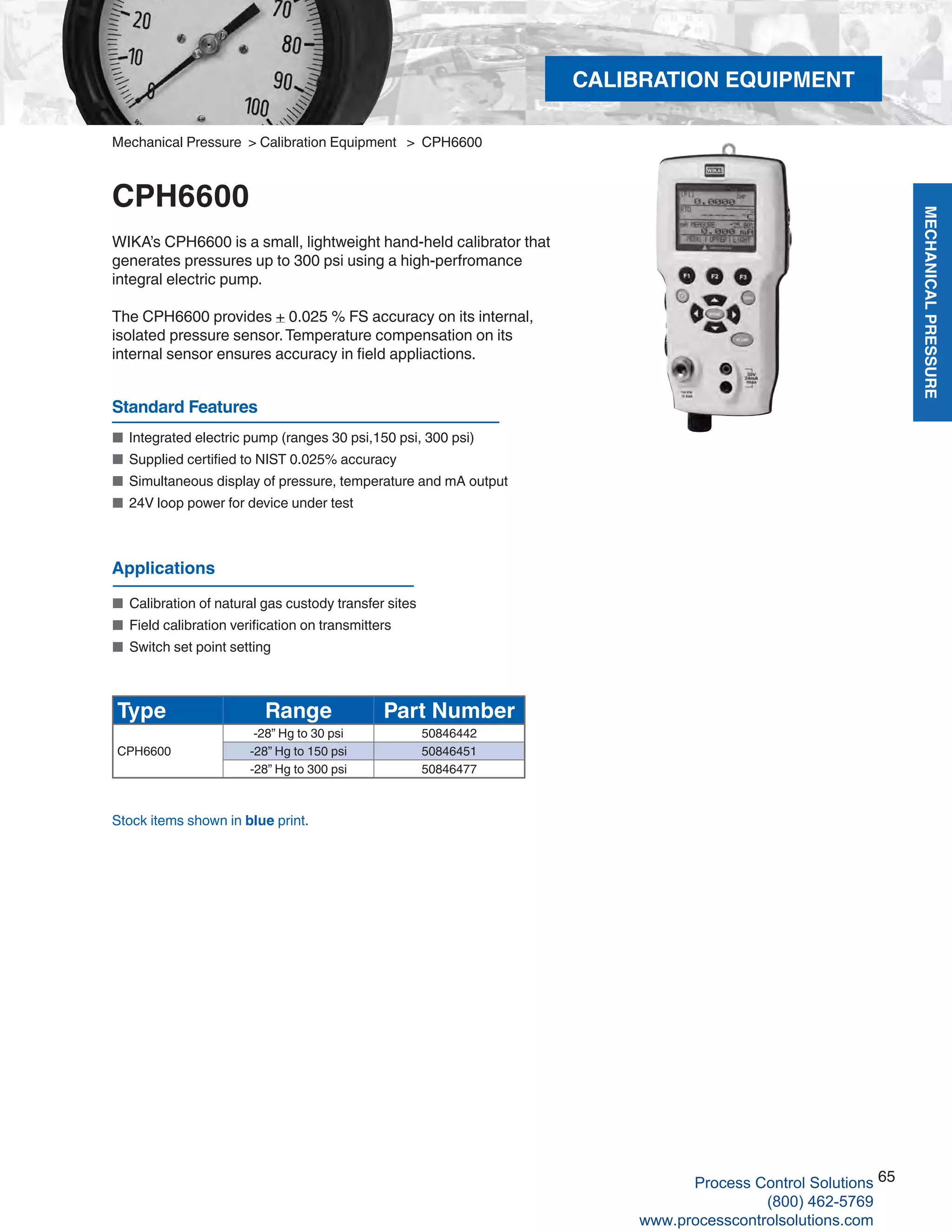 MECHANICALPRESSURE
65
R
CALIBRATION EQUIPMENT
Mechanical Pressure > Calibration Equipment > CPH6600
CPH6600
WIKA’s CPH6600 is a small, lightweight hand-held calibrator that
generates pressures up to 300 psi using a high-perfromance
integral electric pump.
The CPH6600 provides + 0.025 % FS accuracy on its internal,
isolated pressure sensor.Temperature compensation on its
internal sensor ensures accuracy in field appliactions.
■	 Integrated electric pump (ranges 30 psi,150 psi, 300 psi)
■	 Supplied certified to NIST 0.025% accuracy
■	 Simultaneous display of pressure, temperature and mA output
■	 24V loop power for device under test
Standard Features
Type Range Part Number
-28” Hg to 30 psi 50846442
CPH6600 -28” Hg to 150 psi 50846451
-28” Hg to 300 psi 50846477
Stock items shown in blue print.
Applications
■	 Calibration of natural gas custody transfer sites
■	 Field calibration verification on transmitters
■	 Switch set point setting
Process Control Solutions
(800) 462-5769
www.processcontrolsolutions.com
 