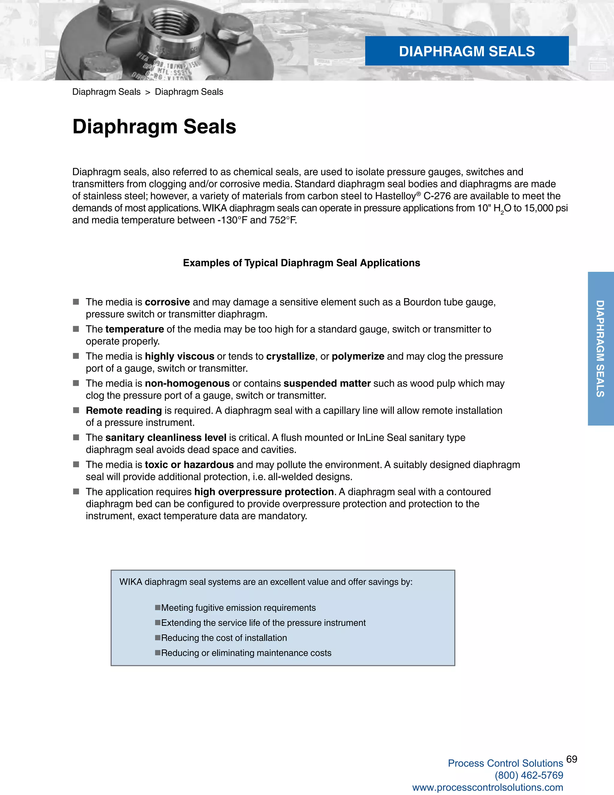 69
DIAPHRAGMSEALS
Diaphragm Seals > Diaphragm Seals
Diaphragm Seals
Diaphragm seals, also referred to as chemical seals, are used to isolate pressure gauges, switches and
transmitters from clogging and/or corrosive media. Standard diaphragm seal bodies and diaphragms are made
of stainless steel; however, a variety of materials from carbon steel to Hastelloy®
C-276 are available to meet the
demands of most applications.WIKA diaphragm seals can operate in pressure applications from 10" H2
O to 15,000 psi
and media temperature between -130°F and 752°F.
Examples of Typical Diaphragm Seal Applications
 The media is corrosive and may damage a sensitive element such as a Bourdon tube gauge,
pressure switch or transmitter diaphragm.
 The temperature of the media may be too high for a standard gauge, switch or transmitter to
operate properly.
 The media is highly viscous or tends to crystallize, or polymerize and may clog the pressure
port of a gauge, switch or transmitter.
 The media is non-homogenous or contains suspended matter such as wood pulp which may	
clog the pressure port of a gauge, switch or transmitter.
 Remote reading is required. A diaphragm seal with a capillary line will allow remote installation	
of a pressure instrument.
 The sanitary cleanliness level is critical. A flush mounted or InLine Seal sanitary type
diaphragm seal avoids dead space and cavities.
 The media is toxic or hazardous and may pollute the environment. A suitably designed diaphragm
seal will provide additional protection, i.e. all-welded designs.
 The application requires high overpressure protection. A diaphragm seal with a contoured
diaphragm bed can be configured to provide overpressure protection and protection to the
instrument, exact temperature data are mandatory.
WIKA diaphragm seal systems are an excellent value and offer savings by:	
Meeting fugitive emission requirements	
Extending the service life of the pressure instrument	
Reducing the cost of installation	
Reducing or eliminating maintenance costs
DIAPHRAGM SEALS
Process Control Solutions
(800) 462-5769
www.processcontrolsolutions.com
 